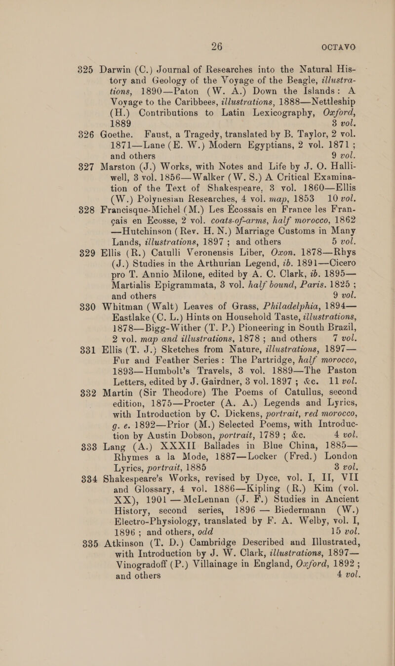 325 Darwin (C.) Journal of Researches into the Natural His- tory and Geology of the Voyage of the Beagle, zl/ustra- tions, 1890—Paton (W. A.) Down the Islands: A Voyage to the Caribbees, illustrations, 1888—Nettleship (H.) Contributions to Latin Lexicography, Oxford, 1889 3 vol. 326 Goethe. Faust, a Tragedy, translated by B. Taylor, 2 vol. 1871—Lane (E. W.) Modern Egyptians, 2 vol. 1871 ; and others 9 vol. 327 Marston (J.) Works, with Notes and Life by J. O. Halli- well, 3 vol. 1856— Walker (W.S.) A Critical Examina- tion of the Text of Shakespeare, 3 vol. 1860—Ellis (W.) Polynesian Researches, 4 vol. map, 1853 10 vol. 328 Francisque-Michel (M.) Les Ecossais en France les Fran- cais en Ecosse, 2 vol. coats-of-arms, half morocco, 1862 —Hutchinson (Rev. H. N.) Marriage Customs in Many Lands, illustrations, 1897 ; and others 5 vol. 329 Ellis (R.) Catulli Veronensis Liber, Oxon. 1878—Rhys (J.) Studies in the Arthurian Legend, 7b. 1891—-Cicero pro T. Annio Milone, edited by A. C. Clark, 7b. 1895— Martialis Epigrammata, 3 vol. half bound, Paris. 1825 ; and others 9 vol. 330 Whitman (Walt) Leaves of Grass, Philadelphia, 1894— Eastlake (C. L.) Hints on Household Taste, ¢/lustrations, 1878—Bigg-Wither (T. P.) Pioneering in South Brazil, 2 vol. map and illustrations, 1878; and others 7 vol. 331 Ellis (T. J.) Sketches from Nature, dllustrations, 1897— Fur and Feather Series: The Partridge, half morocco, 1893—Humbolt’s Travels, 3 vol. 1889—The Paston Letters, edited by J. Gairdner, 3 vol. 1897; &amp;c. 11 vol. 332 Martin (Sir Theodore) The Poems of Catullus, second edition, 1875—Procter (A. A.) Legends and Lyrics, with Introduction by C. Dickens, portrait, red morocco, g. é. 1892—Prior (M.) Selected Poems, with Introduc- tion by Austin Dobson, portrait, 1789; &amp;e. 4 vol. 338 Lang (A.) XXXII Ballades in Blue China, 1885— Rhymes a la Mode, 1887—Locker (Fred.) London Lyrics, portrait, 1885 3 vol. 334 Shakespeare’s Works, revised by Dyce, vol. I, II, VII and Glossary, 4 vol. 1886—Kipling (R.) Kim (vol. XX), 1901 —McLennan (J. F.) Studies in Ancient History, second series, 1896 — Biedermann (W.) Electro-Physiology, translated by F. A. Welby, vol. I, 1896 ; and others, odd 15 vol. 335 Atkinson (T. D.) Cambridge Described and Illustrated, with Introduction by J. W. Clark, illustrations, 1897— Vinogradoff (P.) Villainage in England, Oxford, 1892 ; and others 4 vol.