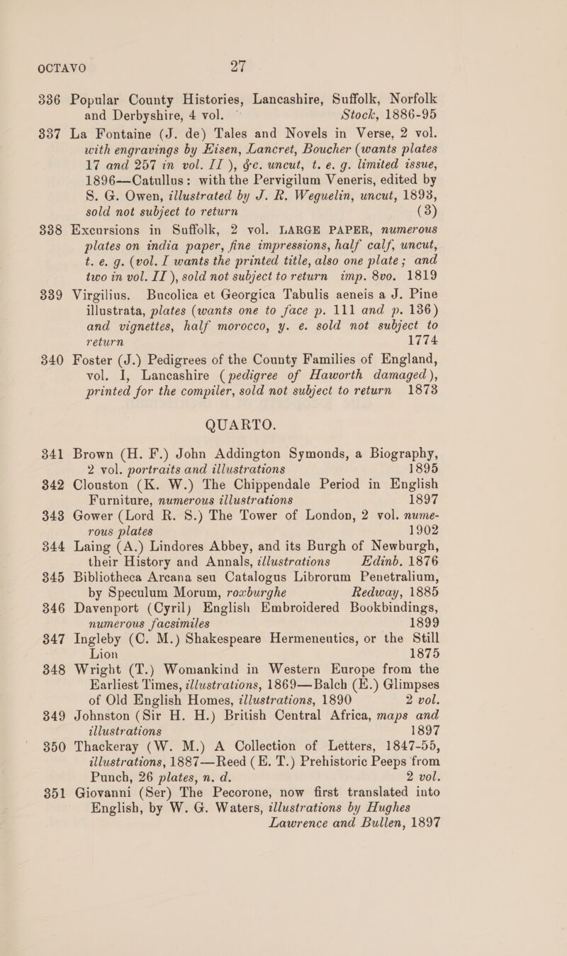 336 337 338 339 340 341 342 343 344 349 346 347 348 349 350 351 Popular County Histories, Lancashire, Suffolk, Norfolk and Derbyshire, 4 vol. Stock, 1886-95 La Fontaine (J. de) Tales and Novels in Verse, 2 vol. with engravings by Hisen, Lancret, Boucher (wants plates 17 and 257 in vol. II ), ge. uncut, t. e.g. limited issue, 1896—Catullus: withthe Pervigilum Veneris, edited by S. G. Owen, illustrated by J. R. Weguelin, uncut, 1893, sold not subject to return (3) Excursions in Suffolk, 2 vol. LARGE PAPER, numerous plates on india paper, fine impressions, half calf, uncut, t. e. g. (vol. I wants the printed title, also one plate; and two in vol. IT ), sold not subject to return imp. 8vo. 1819 Virgilius. Bucolica et Georgica Tabulis aeneis a J. Pine illustrata, plates (wants one to face p. 111 and p. 136) and vignettes, half morocco, y. @. sold not subject to return 1774 Foster (J.) Pedigrees of the County Families of England, vol. I, Lancashire (pedigree of Haworth damaged), printed for the compiler, sold not subject to return 1873 QUARTO. Brown (H. F.) John Addington Symonds, a Biography, 2 vol. portraits and illustrations 1895 Clouston (K. W.) The Chippendale Period in English Furniture, numerous illustrations 1897 Gower (Lord R. 8.) The Tower of London, 2 vol. nume- rous plates 1902 Laing (A.) Lindores Abbey, and its Burgh of Newburgh, their History and Annals, ¢llustrations Edinb, 1876 Bibliotheca Arcana seu Catalogus Librorum Penetralium, by Speculum Morum, roxburghe Redway, 1885 Davenport (Cyril) English Embroidered Bookbindings, numerous facsimiles 1899 Ingleby (C. M.) Shakespeare Hermeneutics, or the Still Lion 1875 Wright (T.) Womankind in Western Europe from the Harliest Times, zllustrations, 1869—Balch (E.) Glimpses of Old English Homes, ¢llustrations, 1890 2 vol. Johnston (Sir H. H.) British Central Africa, maps and illustrations 1897 Thackeray (W. M.) A Collection of Letters, 1847-55, illustrations, 1887—Reed (BE. T.) Prehistoric Peeps from Punch, 26 plates, n. d. 2 vol. Giovanni (Ser) The Pecorone, now first translated into English, by W. G. Waters, allustrations by Hughes Lawrence and Bullen, 1897