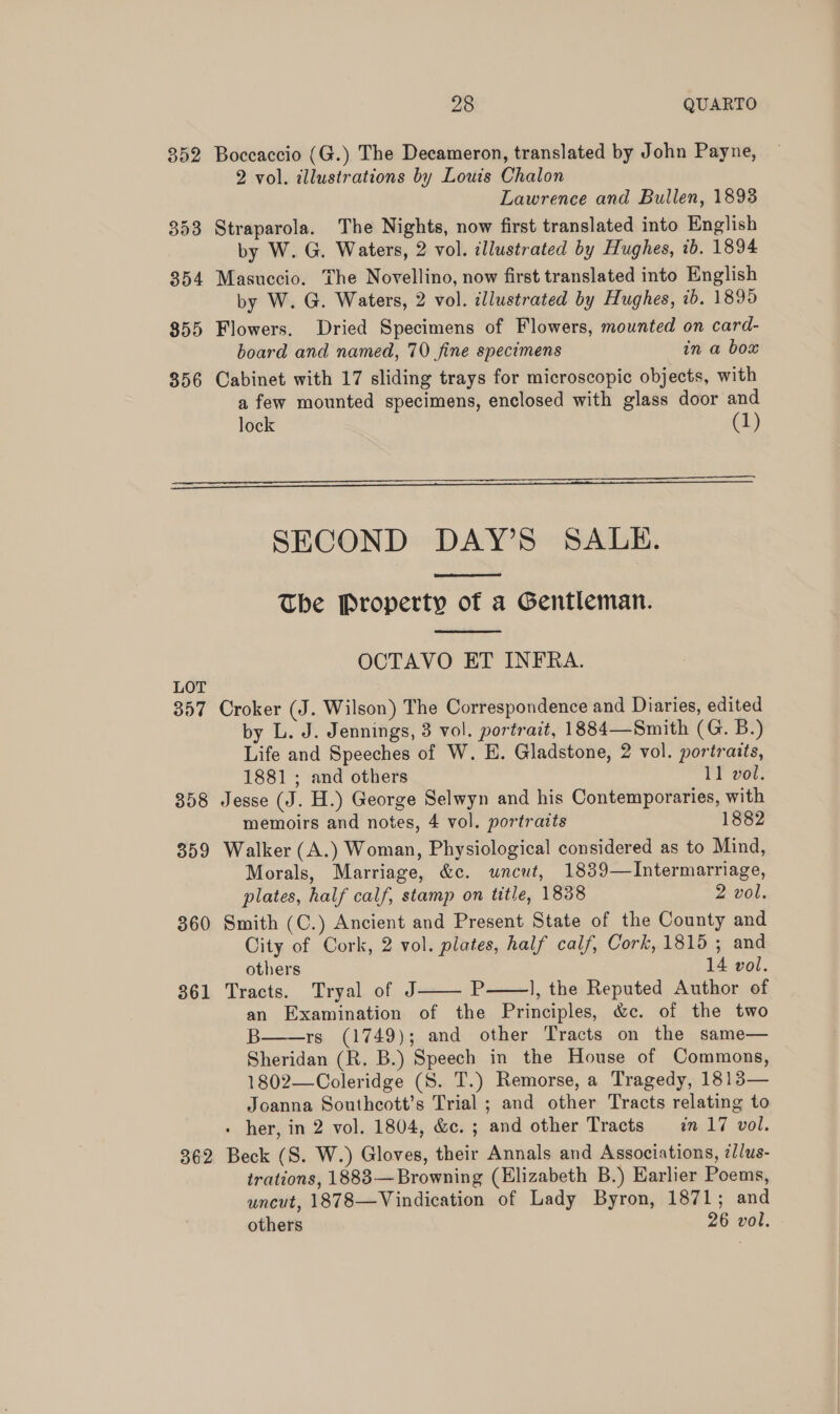 352 Boccaccio (G.) The Decameron, translated by John Payne, 2 vol. illustrations by Louis Chalon Lawrence and Bullen, 1893 353 Straparola. The Nights, now first translated into English by W. G. Waters, 2 vol. illustrated by Hughes, tb. 1894 354 Masuccio. The Novellino, now first translated into English by W. G. Waters, 2 vol. illustrated by Hughes, ib. 1899 855 Flowers. Dried Specimens of Flowers, mounted on card- board and named, 70 fine specimens in a box 356 Cabinet with 17 sliding trays for microscopic objects, with a few mounted specimens, enclosed with glass door and lock (1)   SECOND DAY’S SALE.  The Property of a Gentleman.  OCTAVO ET INFRA. LOT 357 Croker (J. Wilson) The Correspondence and Diaries, edited by L. J. Jennings, 3 vol. portrait, 1884—Smith (G. B.) Life and Speeches of W. E. Gladstone, 2 vol. portraits, 1881 ; and others 11 vol. 358 Jesse (J. H.) George Selwyn and his Contemporaries, with memoirs and notes, 4 vol. portratts 1882 359 Walker (A.) Woman, Physiological considered as to Mind, Morals, Marriage, &amp;c. uncut, 1839—Intermarriage, plates, half calf, stamp on title, 1838 2 vol. 360 Smith (C.) Ancient and Present State of the County and City of Cork, 2 vol. plates, half calf, Cork, 1815 ; and others 14 vol. 361 Tracts. Tryal of J P ], the Reputed Author of an Examination of the Principles, &amp;c. of the two B rs (1749); and other Tracts on the same— Sheridan (R. B.) Speech in the House of Commons, 1802—Coleridge (S. T.) Remorse, a Tragedy, 1813— Joanna Southcott’s Trial ; and other Tracts relating to her, in 2 vol. 1804, &amp;c. ; and other Tracts in 17 vol. 362 Beck (S. W.) Gloves, their Annals and Associations, ¢//us- trations, 1883—Browning (Elizabeth B.) Earlier Poems, uncut, 1878—Vindication of Lady Byron, 1871; and others 26 vol.   