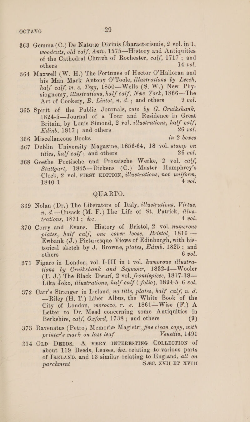 363 364 365 369 370 371 = 372 373 374 Gemma (C.) De Nature Divinis Characterismis, 2 vol. in 1, woodcuts, old calf, Anty. 1575—History and Antiquities of the Cathedral Church of Rochester, calf, 1717 ; and others 14 vol. Maxwell (W. H.) The Fortunes of Hector O’Halloran and his Man Mark Antony O’Toole, ¢llustrations by Leech, half calf, m. e. Tegg, 1850—Wells (S. W.) New Phy- siognomy, illustrations, half calf, New York, 1866—The Art of Cookery, B. Lintot, n. d.; and others 9 vol. Spirit of the Public Journals, cuts by G. Cruikshank, 1824-5—Journal of a Tour and Residence in Great Britain, by Louis Simond, 2 vol. dlustrations, half calf, Edinb. 1817; and others 26 vol. Miscellaneous Books in 2 boxes Dublin University Magazine, 1856-64, 18 vol. stamp on titles, half calf; and others 26 vol. Goethe Poetische und Prosaische Werke, 2 vol. calf, Stuttgart, 1845—Dickens (C.) Master Humphrey’s Clock, 2 vol. FIRST EDITION, illustrations, not uniform, 1840-1 4 vol. QUARTO. Nolan (Dr.) The Liberators of Italy, illustrations, Virtue, n. d.—Cusack (M. F.) The Life of St. Patrick, 2lus- trations, 1871; &amp;ce. 4 vol. Corry and Evans. History of Bristol, 2 vol. numerous plates, half calf, one cover loose, Bristol, 1816 — Ewbank (J.) Picturesque Views of Edinburgh, with his- torical sketch by J. Browne, plates, Edinb. 1825 ; and others 6 vol. Figaro in London, vol. I-III in 1 vol. humorous illustra- tions by Cruikshank and Seymour, 1832-4—Wooler (T. J.) The Black Dwarf, 2 vol. frontispiece, 1817-18 — Lika Joko, ¢lustrations, half calf ( folio), 1894-5 6 vol. Carr’s Stranger in Ireland, no title, plates, half calf, n. d. —Riley (H. T.) Liber Albus, the White Book of the City of London, morocco, r. e. 1861—Wise (F.) A Letter to Dr. Mead concerning some Antiquities in Berkshire, calf, Oxford, 1738; and others (9) Ravenatus (Petro) Memoria Magistri, fine clean copy, with printer's mark on last leaf Venetits, 1491 OLD DEEDS. A VERY INTERESTING COLLECTION of about 119 Deeds, Leases, &amp;e. relating to various parts of IRELAND, and 18 similar relating to England, all on parchment SC. XVII ET XVIII
