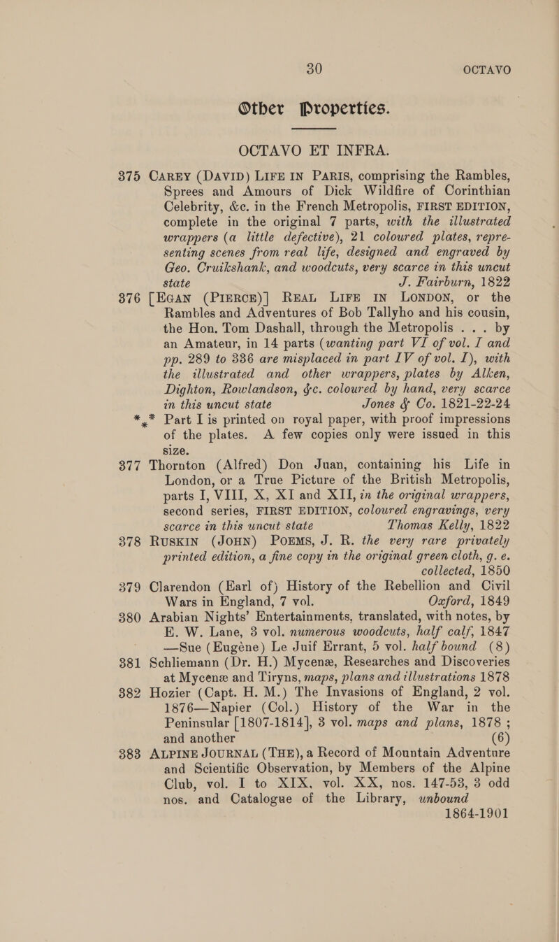 Otber Properties.  OCTAVO ET INFRA. 375 CAREY (DAVID) LIFE IN PARIS, comprising the Rambles, Sprees and Amours of Dick Wildfire of Corinthian Celebrity, &amp;c. in the French Metropolis, FIRST EDITION, complete in the original 7 parts, with the illustrated wrappers (a little defective), 21 coloured plates, repre- senting scenes from real life, designed and engraved by Geo. Cruikshank, and woodcuts, very scarce in this uncut state J. Fairburn, 1822 376 [EGAN (PIERCE)] REAL LIFE IN LONDON, or the Rambles and Adventures of Bob Tallyho and his cousin, the Hon. Tom Dashall, through the Metropolis ... by an Amateur, in 14 parts (wanting part VI of vol. I and pp. 289 to 336 are misplaced in part IV of vol. L), with the illustrated and other wrappers, plates by Alken, Dighton, Rowlandson, &amp;c. coloured by hand, very scarce in this uncut state Jones &amp; Co. 1821-22-24 * * Part Lis printed on royal paper, with proof impressions of the plates. A few copies only were issued in this size. 377 Thornton (Alfred) Don Juan, containing his Life in London, or a True Picture of the British Metropolis, parts I, VIII, X, XI and XII, in the original wrappers, second series, FIRST EDITION, coloured engravings, very scarce in this uncut state Thomas Kelly, 1822 378 RUSKIN (JOHN) PorEMs, J. R. the very rare privately printed edition, a fine copy in the original green cloth, g. e. collected, 1850 379 Clarendon (Earl of) History of the Rebellion and Civil Wars in England, 7 vol. Oxford, 1849 380 Arabian Nights’ Entertainments, translated, with notes, by E. W. Lane, 38 vol. numerous woodcuts, half calf, 1847 —Sue (Eugéne) Le Juif Errant, 5 vol. half bound (8) 381 Schliemann (Dr. H.) Mycenz, Researches and Discoveries at Mycene and Tiryns, maps, plans and illustrations 1878 882 Hozier (Capt. H. M.) The Invasions of England, 2 vol. 1876—Napier (Col.) History of the War in the Peninsular [1807-1814], 3 vol. maps and plans, 1878 ; and another (6) 383 ALPINE JOURNAL (THE), a Record of Mountain Adventure and Scientific Observation, by Members of the Alpine Club, vol. I to XIX, vol. XX, nos. 147-53, 3 odd nos. and Catalogue of the Library, unbound 1864-1901