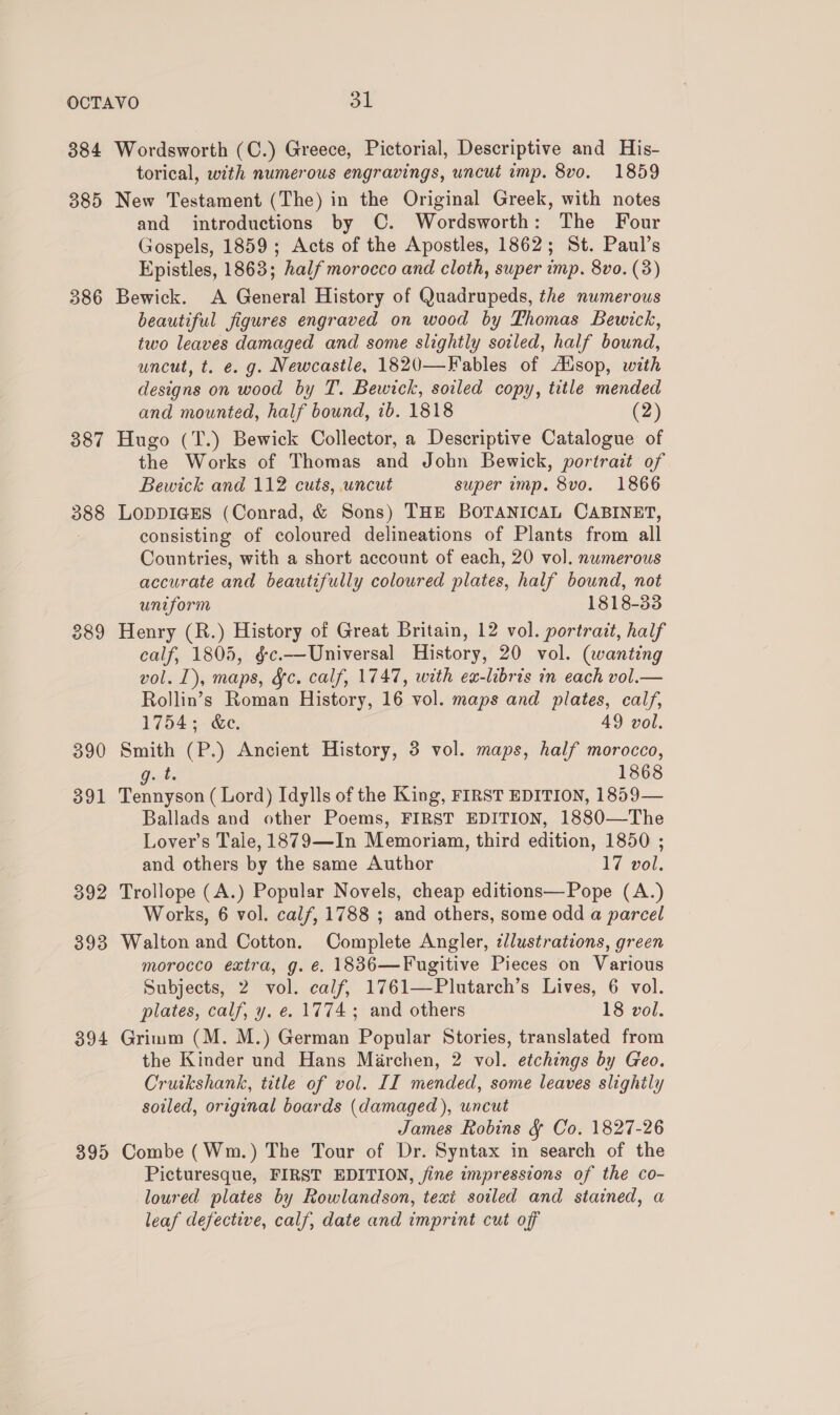 384 385 386 387 390 391 392 393 394 395 Wordsworth (C.) Greece, Pictorial, Descriptive and His- torical, with numerous engravings, uncut imp. 8vo. 1859 New Testament (The) in the Original Greek, with notes and introductions by C. Wordsworth: The Four Gospels, 1859; Acts of the Apostles, 1862; St. Paul’s Epistles, 1863; half morocco and cloth, super imp. 8vo. (3) Bewick. A General History of Quadrupeds, the numerous beautiful figures engraved on wood by Thomas Bewick, two leaves damaged and some slightly soiled, half bound, uncut, t. e. g. Newcastle, 1820—Fables of Alsop, with designs on wood by T. Bewick, soiled copy, title mended and mounted, half bound, 1b. 1818 (2) Hugo (T.) Bewick Collector, a Descriptive Catalogue of the Works of Thomas and John Bewick, portrait of Bewick and 112 cuts, uncut super imp. 8vo. 1866 LODDIGES (Conrad, &amp; Sons) THE BOTANICAL CABINET, consisting of coloured delineations of Plants from all Countries, with a short account of each, 20 vol. numerous accurate and beautifully coloured plates, half bound, not uniform 1818-33 Henry (R.) History of Great Britain, 12 vol. portrait, half calf, 1805, &amp;c.—Universal History, 20 vol. (wanting vol. 1), maps, &amp;¢. calf, 1747, with ex-libris in each vol.— Rollin’s Roman History, 16 vol. maps and plates, calf, 1754 +- &amp;e. 49 vol. Smith (P.) Ancient History, 3 vol. maps, half morocco, Oat 1868 Tennyson (Lord) Idylls of the King, FIRST EDITION, 1859— Ballads and other Poems, FIRST EDITION, 1880—The Lover’s Tale, 1879—In Memoriam, third edition, 1850 ; and others by the same Author 1 vol. Trollope (A.) Popular Novels, cheap editions— Pope (A.) Works, 6 vol. calf, 1788 ; and others, some odd a parcel Walton and Cotton. Complete Angler, llustrations, green morocco extra, g. €. 1836—Fugitive Pieces on Various Subjects, 2 vol. calf, 1761—Plutarch’s Lives, 6 vol. plates, calf, y. e. 1774; and others 18 vol. Grimm (M. M.) German Popular Stories, translated from the Kinder und Hans Marchen, 2 vol. etchings by Geo. Cruikshank, title of vol. II mended, some leaves slighily soiled, original boards (damaged), uncut James Robins &amp; Co. 1827-26 Combe (Wm.) The Tour of Dr. Syntax in search of the Picturesque, FIRST EDITION, fine impressions of the co- loured plates by Rowlandson, texi soiled and stained, a leaf defective, calf, date and imprint cut off