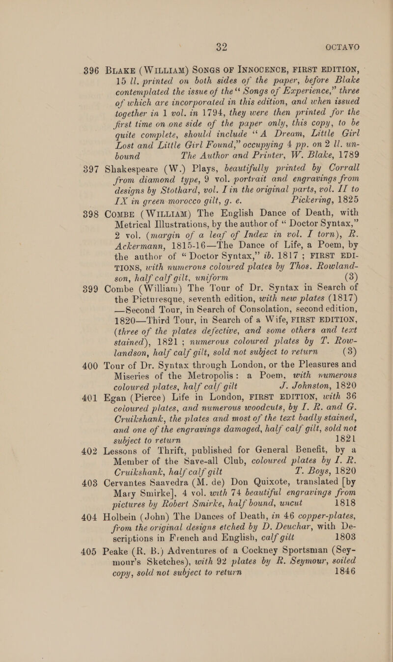 396 BLAKE (WILLIAM) SONGS OF INNOCENCE, FIRST EDITION, — 15 ll. printed on both sides of the paper, before Blake contemplated the issue of the ‘' Songs of Experience,” three of which are incorporated in this edition, and when issued together in 1 vol. in 1794, they were then printed for the first time on one side of the paper only, this copy, to be quite complete, should include ‘A Dream, Little Girl Lost and Little Girl Found,” occupying 4 pp. on 2 Il. un- bound The Author and Printer, W. Blake, 1789 397 Shakespeare (W.) Plays, beautifully printed by Corrall from diamond type, 9 vol. portrait and engravings from designs by Stothard, vol. [in the original parts, vol. LI to IX in green morocco gilt, g. é. Pickering, 1825 398 Compe (WiLLIAM) The English Dance of Death, with Metrical Illustrations, by the author of “ Doctor Syntax,” 2 vol. (margin of a leaf of Index in vol. I torn), R. Ackermann, 1815-16—The Dance of Life, a Poem, by the author of “ Doctor Syntax,” 7b. 1817 ; FIRST EDI- TIONS, with numerous coloured plates by Thos. Rowland- son, half calf gilt, uniform (3) 399 Combe (William) The Tour of Dr. Syntax in Search of the Picturesque, seventh edition, with new plates (1817) —Second Tour, in Search of Consolation, second edition, 1820—Third Tour, in Search of a Wife, FIRST EDITION, (three of the plates defective, and some others and text stained), 1821; numerous coloured plates by T. Row- landson, half calf gilt, sold not subject to return (3) 400 Tour of Dr. Syntax through London, or the Pleasures and Miseries of the Metropolis: a Poem, with numerous coloured plates, half calf gilt J. Johnston, 1820 401 Egan (Pierce) Life in London, FIRST EDITION, with 36 coloured plates, and numerous woodcuts, by I. R. and G. Cruikshank, the plates and most of the text badly stained, and one of the engravings damaged, half calf gilt, sold not subject to return 1821 402 Lessons of Thrift, published for General Benefit, by a Member of the Save-all Club, coloured plates by I. R. Cruikshank, half calf gilt T. Boys, 1820 403 Cervantes Saavedra (M. de) Don Quixote, translated [by Mary Smirke], 4 vol. with 74 beautiful engravings from pictures by Robert Smirke, half bound, uncut 1818 404 Holbein (John) The Dances of Death, im 46 copper-plates, from the original designs etched by D. Deuchar, with De- scriptions in French and English, calf gilt 1803 405 Peake (R. B.) Adventures of a Cockney Sportsman (Sey- mour’s Sketches), with 92 plates by R. Seymour, sozled copy, sold not subject to return 1846