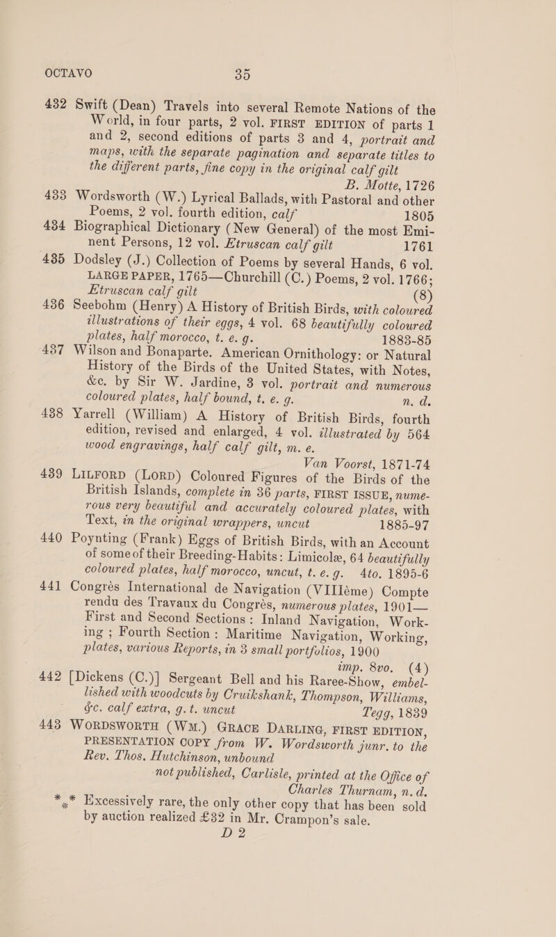 432 Swift (Dean) Travels into several Remote Nations of the World, in four parts, 2 vol. FIRST EDITION of parts 1 and 2, second editions of parts 3 and 4, portrait and maps, with the separate pagination and separate titles to the diferent parts, fine copy in the original calf gilt B. Motte, 1726 433 Wordsworth (W.) Lyrical Ballads, with Pastoral and other Poems, 2 vol. fourth edition, calf 1805 434 Biographical Dictionary (New General) of the most Emi- nent Persons, 12 vol. Etruscan calf gilt 1761 435 Dodsley (J.) Collection of Poems by several Hands, 6 vol. LARGE PAPER, 1765—Churchill (C.) Poems, 2 vol. 1766; Etruscan calf gilt (8) 436 Seebohm (Henry) A History of British Birds, with coloured illustrations of their eggs, 4 vol. 68 beautifully coloured plates, half morocco, t. é. g. 1883-85 437 Wilson and Bonaparte. American Ornithology: or Natural History of the Birds of the United States, with Notes, we. by Sir W. Jardine, 3 vol. portrait and numerous coloured plates, half bound, t. e. g. aid. 438 Yarrell (William) A History of British Birds, fourth edition, revised and enlarged, 4 vol. dllustrated by 564 wood engravings, half calf gilt, m. e. Van Voorst, 1871-74 439 LILFORD (LORD) Coloured Figures of the Birds of the British Islands, complete in 36 parts, FIRST ISSUE, nume- rous very beautiful and accurately coloured plates, with Text, in the original wrappers, uncut 1885-97 440 Poynting (Frank) Eggs of British Birds, with an Account of some of their Breeding- Habits: Limicole, 64 beautifully coloured plates, half morocco, uncut, t. e. g. Ato. 1895-6 441 Congrés International de Navigation (VIIleme) Compte rendu des Travaux du Congrés, numerous plates, 1901— First and Second Sections : Inland Navigation, Work- ing ; Fourth Section : Maritime Navigation, Working, plates, various Reports, in 3 small portfolios, 1900 emp. 8vo0. (4) 442 [Dickens (C.)] Sergeant Bell and his Raree-Show, embel- lished with woodcuts by Cruikshank, Thompson, Williams, gc. calf extra, g.t. uncut Tegg, 1839 443 WORDSWORTH (WM.) GRACE DaRLING, FIRST EDITION, PRESENTATION COPY from W. Wordsworth junr. to the fev. Thos, Hutchinson, unbound not published, Carlisle, printed at the Office of Charles Thurnam, n. d. *,.* Excessively rare, the only other copy that has been sold by auction realized £32 in Mr. Crampon’s sale. D 2