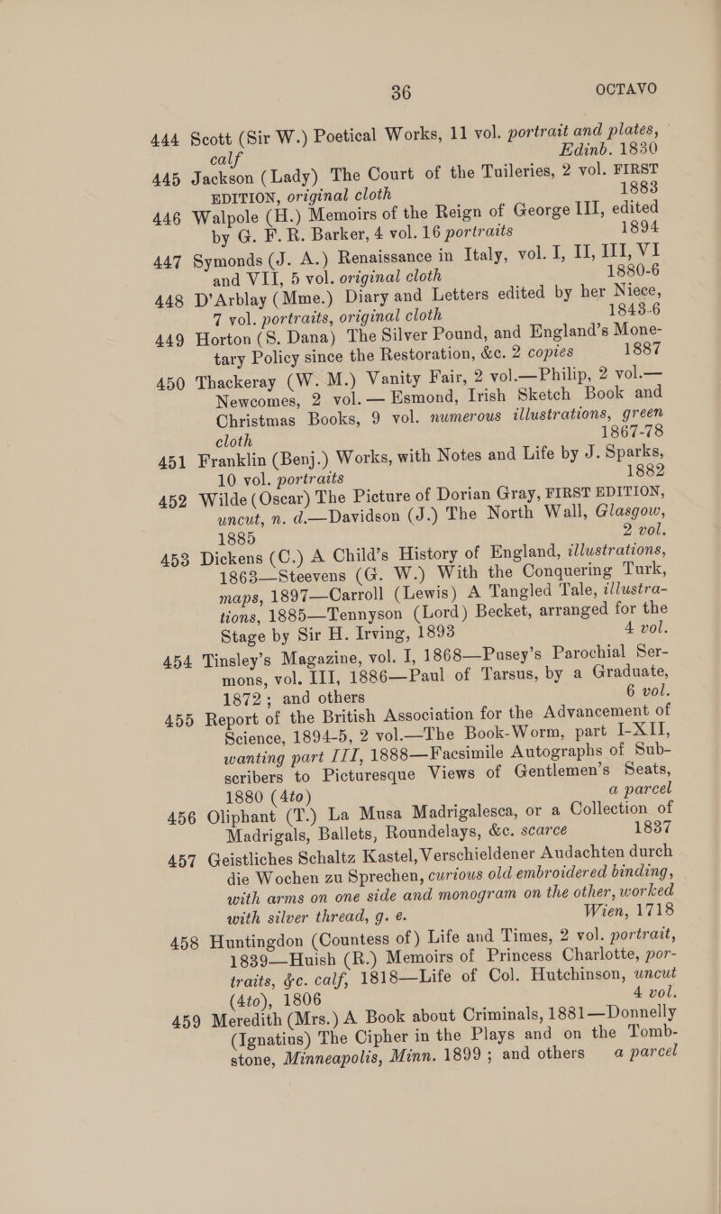 444 Scott (Sir W.) Poetical Works, 11 vol. portrait and plates, calf Edinb. 1830 445 Jackson (Lady) The Court of the Tuileries, 2 vol. FIRST EDITION, original cloth 1883 446 Walpole (H.) Memoirs of the Reign of George III, edited by G. F.R. Barker, 4 vol. 16 portraits 1894 447 Symonds (J. A.) Renaissance in Italy, vol. I, UH, Il, VI and VIL, 5 vol. original cloth 1880-6 448 D’Arblay (Mme.) Diary and Letters edited by her Niece, 7 vol. portraits, original cloth 1843-6 449 Horton (S. Dana) The Silver Pound, and England’s Mone- tary Policy since the Restoration, &amp;. 2 copies 1887 450 Thackeray (W. M.) Vanity Fair, 2 vol.—Philip, 2 vol.— Newcomes, 2 vol. — Esmond, Irish Sketch Book and Christmas Books, 9 vol. numerous illustrations, green cloth 1867-78 451 Franklin (Benj.) Works, with Notes and Life by J. Sparks, 10 vol. portraits 1882 452 Wilde(Oscar) The Picture of Dorian Gray, FIRST EDITION, uncut, n. d.—Davidson (J.) The North Wall, Glasgow, 1885 2 vol. 453 Dickens (C.) A Child’s History of England, dJlustrations, 1863—Steevens (G. W.) With the Conquering Turk, maps, 1897—Carroll (Lewis) A Tangled Tale, tllustra- tions, 1885—Tennyson (Lord) Becket, arranged for the Stage by Sir H. Irving, 18938 A vol. 454 Tinsley’s Magazine, vol. I, 1868—Pusey’s Parochial Ser- mons, vol. III, 1886—Paul of Tarsus, by a Graduate, 1872; and others 6 vol. 455 Report of the British Association for the Advancement of Science, 1894-5, 2 vol.—The Book-Worm, part I-XII, wanting part ITI, 1888—Facsimile Autographs of Sub- scribers to Picturesque Views of Gentlemen’s Seats, 1880 (4to) a parcel 456 Oliphant (T.) La Musa Madrigalesca, or a Collection of Madrigals, Ballets, Roundelays, &amp;c. scarce 1837 457 Geistliches Schaltz Kastel, Verschieldener Audachten durch die Wochen zu Sprechen, curious old embroidered binding, with arms on one side and monogram on the other, worked with silver thread, g. @. Wien, 1718 458 Huntingdon (Countess of) Life and Times, 2 vol. portrait, 1839—Huish (R.) Memoirs of Princess Charlotte, por- traits, §c. calf, 1818—Life of Col. Hutchinson, wncut (4to), 1806 4 vol. 459 Meredith (Mrs.) A Book about Criminals, 1881—Donnelly (Ignatius) The Cipher in the Plays and on the Tomb- stone, Minneapolis, Minn. 1899; and others 4 parcel