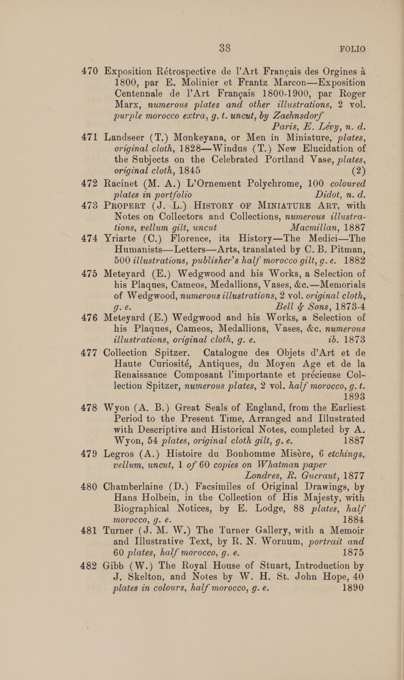 470 471 476 477 478 479 480 481 482 oe FOLIO Exposition Rétrospective de l’Art Francais des Orgines a 1800, par E. Molinier et Frantz Marcon—Exposition Centennale de l’Art Francais 1800-1900, par Roger Marx, numerous plates and other illustrations, 2 vol. purple morocco extra, g.t. uncut, by Zaehnsdorf Paris, E. Levy, n. d. Landseer (T.) Monkeyana, or Men in Miniature, plates, original cloth, 1828—Windus (T.) New Elucidation of the Subjects on the Celebrated Portland Vase, plates, original cloth, 1845 (2) Racinet (M. A.) L’Ornement ee 100 coloured plates in portfolio Didot, n. d. PROPERT (J. L.) History oF MINIATURE ART, with Notes on Collectors and Collections, numerous dllustra- tions, vellum gilt, uncut Macmillan, 1887 Yriarte (C.) Florence, its History—The Medici—The Humanists— Letters—Arts, translated by C. B. Pitman, 500 tllustrations, publisher's half morocco gilt, g.e. 1882 his Plaques, Cameos, Medallions, Vases, &amp;c.—Memorials oe pis numerous illustrations, 2 vol. original cloth, Bell &amp; Sons, 1878- 4 age (E.) Wedgwood and his Works, a Selection of his Plaques, Cameos, Medallions, Vases, &amp;c. numerous illustrations, original cloth, g. e. tb. 1873 Collection Spitzer. Catalogue des Objets d’Art et de Haute Curiosité, Antiques, du Moyen Age et de la Renaissance Composant l’importante et précieuse Col- lection Spitzer, numerous plates, 2 vol. half morocco, g. t. 1893 Wyon (A. B.) Great Seals of England, from the Earliest Period to the Present Time, Arranged and [Illustrated with Descriptive and Historical Notes, completed by A. Wyon, 54 plates, original cloth gilt, g. e. 1887 Legros (A.) Histoire du Bonhomme Misére, 6 etchings, vellum, uncut, 1 of 60 copies on Whatman paper Londres, k. Gueraut, 1877 Chamberlaine (D.) Facsimiles of Original Drawings, by Hans Holbein, in the Collection of His Majesty, with Biographical Notices, by E. Lodge, 88 plates, half morocco, g. é. 1884 Turner (J. M. W.) The Turner Gallery, with a Memoir and Illustrative Text, by R. N. Wornum, portrait and 60 plates, half morocco, g. é. 1875 Gibb (W.) The Royal House of Stuart, Introduction by J. Skelton, and Notes by W. H. St. John Hope, 40 plates in colours, half morocco, g. eé. 1890