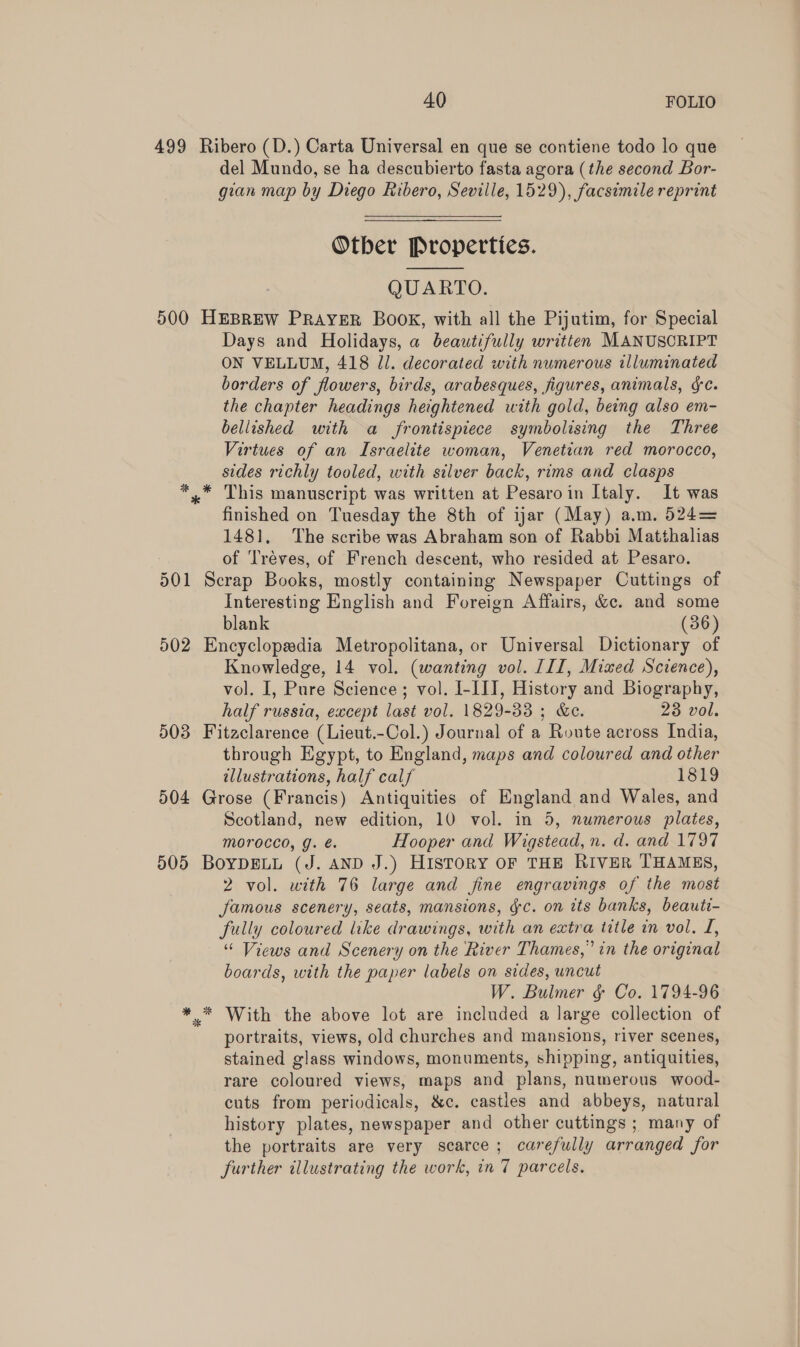 499 Ribero (D.) Carta Universal en que se contiene todo lo que del Mundo, se ha descubierto fasta agora (the second Bor- gan map by Diego Ribero, Seville, 1529), facsimile reprint Otber Properties. QUARTO. 500 HEBREW PRAYER BOOK, with all the Pijutim, for Special Days and Holidays, a beautifully written MANUSCRIPT ON VELLUM, 418 Jl. decorated with numerous illuminated borders of flowers, birds, arabesques, figures, animals, gc. the chapter headings heightened with gold, being also em- bellished with a frontispiece symbolising the Three Virtues of an Israelite woman, Venetian red morocco, sides richly tooled, with silver back, rims and clasps x” This manuscript was written at Pesaroin Italy. It was finished on Tuesday the 8th of ijar (May) a.m. 524= 1481, The scribe was Abraham son of Rabbi Matthalias of Tréves, of French descent, who resided at Pesaro. 501 Scrap Books, mostly containing Newspaper Cuttings of Interesting English and Foreign Affairs, &amp;c. and some blank (36) 502 Encyclopedia Metropolitana, or Universal Dictionary of Knowledge, 14 vol. (wanting vol. III, Mixed Science), vol. I, Pure Science ; vol. I-III, History and Biography, half russia, except last vol. 1829-33 ; &amp;c. 23 vol. 503 Fitaclarence (Lieut.-Col.) Journal of a Route across India, through Egypt, to England, maps and coloured and other illustrations, half calf 1819 504 Grose (Francis) Antiquities of England and Wales, and Scotland, new edition, 10 vol. in 5, numerous plates, Morocco, g. é. Hooper and Wigstead, n. d. and 1797 505 BoypDELL (J. AND J.) HISTORY OF THE RIVER THAMES, 2 vol. with 76 large and fine engravings of the most famous scenery, seats, mansions, gc. on its banks, beauti- fully coloured like drawings, with an extra title in vol. L, “ Views and Scenery on the River Thames,” in the original boards, with the paper labels on sides, uncut W. Bulmer &amp; Co. 1794-96 ** With the above lot are included a large collection of portraits, views, old churches and mansions, river scenes, stained glass windows, monuments, shipping, antiquities, rare coloured views, maps and plans, numerous wood- cuts from periodicals, &amp;c. castles and abbeys, natural history plates, newspaper and other cuttings ; many of the portraits are very scarce; carefully arranged for further illustrating the work, in 7 parcels. 