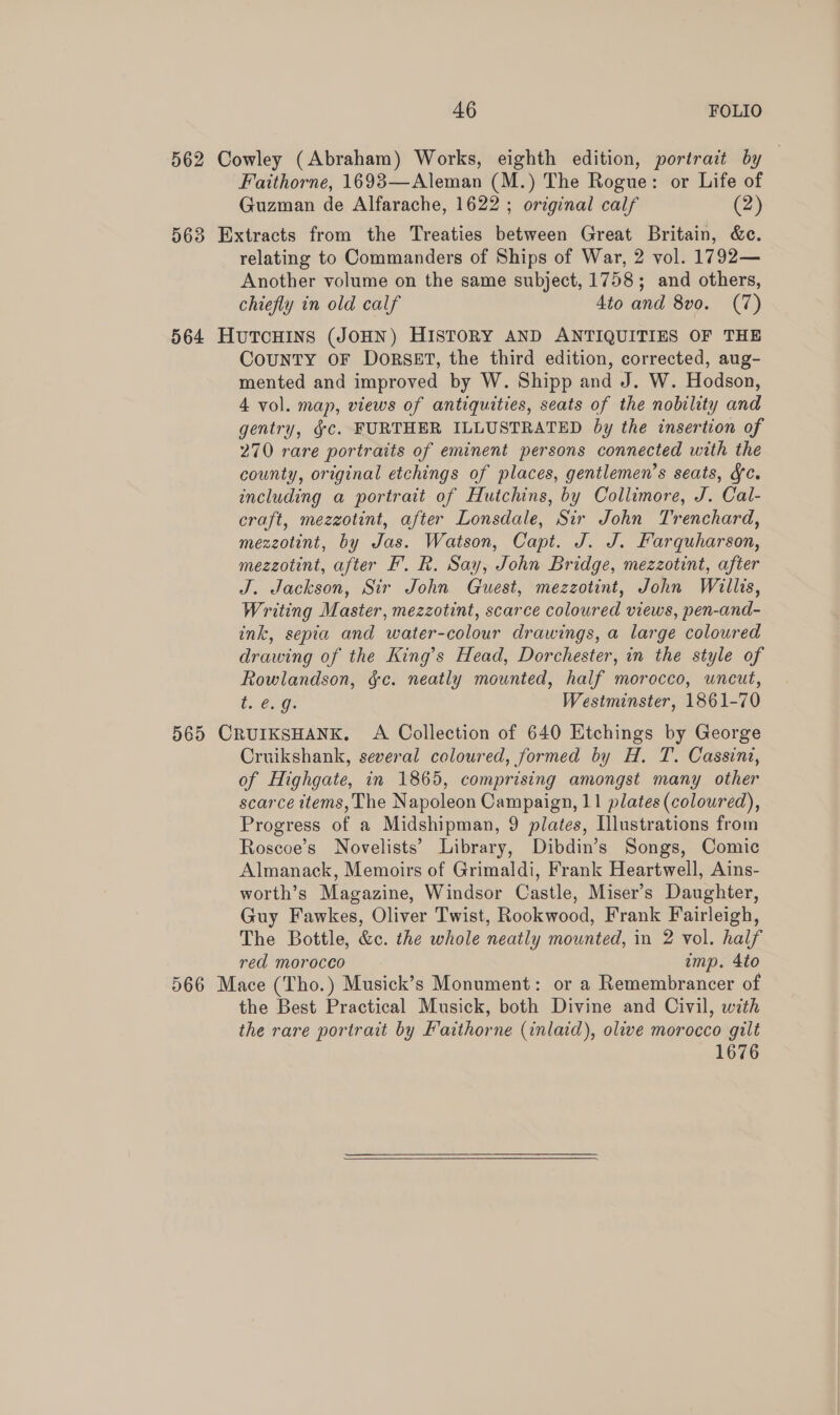 562 Cowley (Abraham) Works, eighth edition, portrait by — Faithorne, 1693—Aleman (M.) The Rogue: or Life of Guzman de Alfarache, 1622 ; original calf (2) 563 Extracts from the Treaties between Great Britain, &c. relating to Commanders of Ships of War, 2 vol. 1792— Another volume on the same subject, 1758; and others, chiefly in old calf 4to and 8vo. (7) 564 HutTcHins (JOHN) HISTORY AND ANTIQUITIES OF THE County OF DoRSET, the third edition, corrected, aug- mented and improved by W. Shipp and J. W. Hodson, 4 vol. map, views of antiquities, seats of the nobility and gentry, §c. FURTHER ILLUSTRATED by the insertion of 270 rare portraits of eminent persons connected with the county, original etchings of places, gentlemen’s seats, fc. including a portrait of Hutchins, by Collimore, J. Cal- craft, mezzotint, after Lonsdale, Sir John Trenchard, mezzotint, by Jas. Watson, Capt. J. J. Farquharson, mezzotint, after F. R. Say, John Bridge, mezzotint, after J. Jackson, Sir John Guest, mezzotint, John Willis, Writing Master, mezzotint, scarce coloured views, pen-and- ink, sepia and water-colour drawings, a large coloured drawing of the King’s Head, Dorchester, in the style of Rowlandson, &c. neatly mounted, half morocco, uncut, be C Ge Westminster, 1861-70 565 CRUIKSHANK. A Collection of 640 Etchings by George Cruikshank, several coloured, formed by H. T. Cassint, of Highgate, in 1865, comprising amongst many other scarce ttems, The Napoleon Campaign, 11 plates (coloured), Progress of a Midshipman, 9 plates, Illustrations from Roscoe’s Novelists’ Library, Dibdin’s Songs, Comic Almanack, Memoirs of Grimaldi, Frank Heartwell, Ains- worth’s Magazine, Windsor Castle, Miser’s Daughter, Guy Fawkes, Oliver Twist, Rookwood, Frank Fairleigh, The Bottle, &c. the whole neatly mounted, in 2 vol. half red morocco imp. 4to 566 Mace (Tho.) Musick’s Monument: or a Remembrancer of the Best Practical Musick, both Divine and Civil, with the rare portrait by Faithorne (inlaid), olive morocco gilt 1676