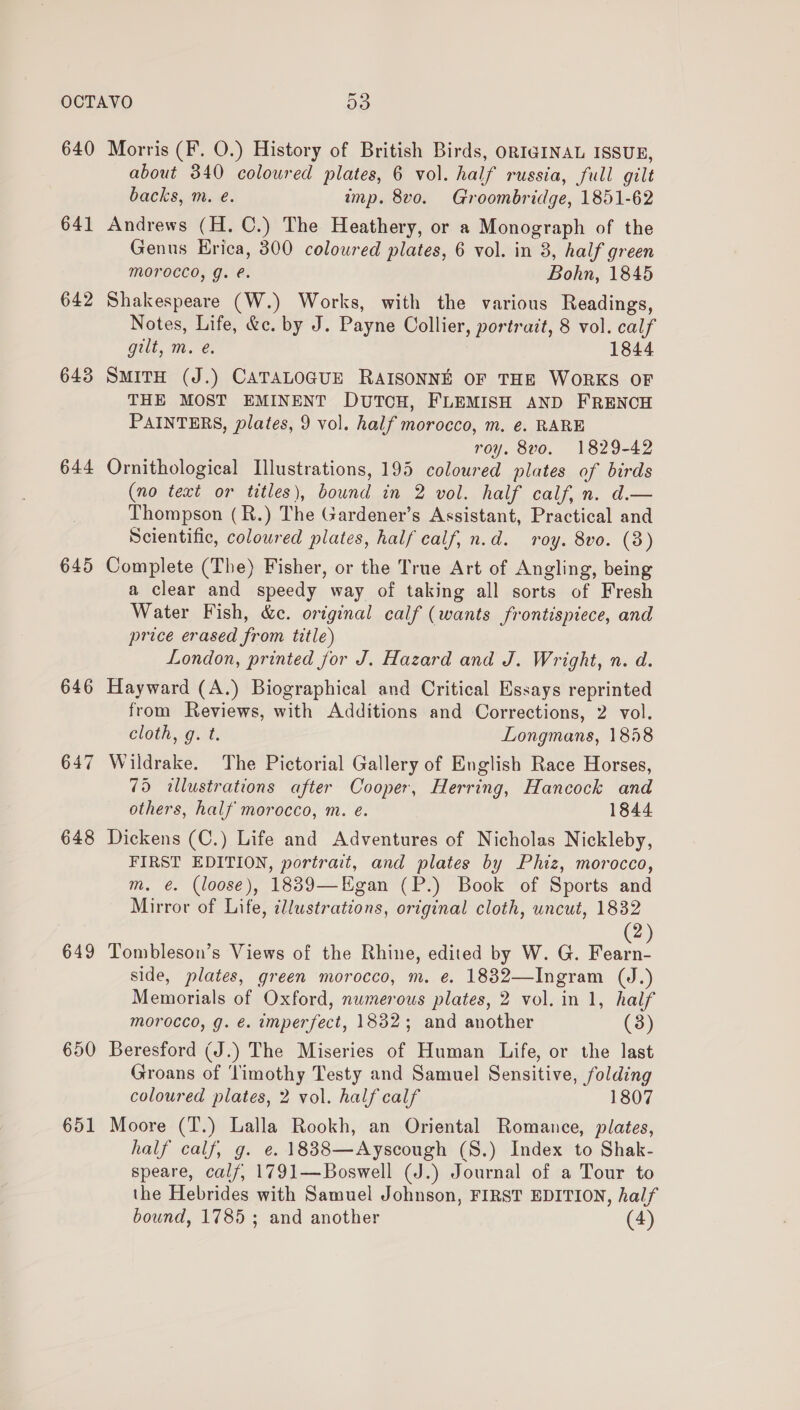 640 641 642 643 644 645 646 647 648 649 650 651 Morris (F. O.) History of British Birds, ORIGINAL ISSUE, about 340 coloured plates, 6 vol. half russia, full gilt backs, m. e. imp. 8vo. Groombridge, 1851-62 Andrews (H. C.) The Heathery, or a Monograph of the Genus Erica, 800 coloured plates, 6 vol. in 3, half green Morocco, g. e. Bohn, 1845 Shakespeare (W.) Works, with the various Readings, Notes, Life, &amp;c. by J. Payne Collier, portrait, 8 vol. calf gilt, m. e. 1844 SMITH (J.) CATALOGUE RAISONNE OF THE WORKS OF THE MOST EMINENT DUTCH, FLEMISH AND FRENCH PAINTERS, plates, 9 vol. half morocco, m. €. RARE roy. 8vo. 1829-42 Ornithological Illustrations, 195 coloured plates of birds (no text or titles), bound in 2 vol. half calf, n. d.— Thompson (R.) The Gardener’s Assistant, Practical and Scientific, coloured plates, half calf, n.d. roy. 8vo. (3) Complete (The) Fisher, or the True Art of Angling, being a clear and speedy way of taking all sorts of Fresh Water Fish, &amp;c. original calf (wants frontispiece, and price erased from title) London, printed jor J. Hazard and J. Wright, n. d. Hayward (A.) Biographical and Critical Essays reprinted from Reviews, with Additions and Corrections, 2 vol. cloth, g. t. Longmans, 1858 Wildrake. The Pictorial Gallery of English Race Horses, 75 «illustrations after Cooper, Herring, Hancock and others, half morocco, m. é. 1844 Dickens (C.) Life and Adventures of Nicholas Nickleby, FIRST EDITION, portrait, and plates by Phiz, morocco, m. €. (loose), 18839—Egan (P.) Book of Sports and Mirror of Life, ¢l/ustrations, original cloth, uncut, 1832 (2) Tombleson’s Views of the Rhine, edited by W. G. Fearn- side, plates, green morocco, m. e. 1832—Ingram (J.) Memorials of Oxford, numerous plates, 2 vol. in 1, half morocco, g. €. imperfect, 1832; and another (3) Beresford (J.) The Miseries of Human Life, or the last Groans of ‘limothy Testy and Samuel Sensitive, folding coloured plates, 2 vol. half calf 1807 Moore (T.) Lalla Rookh, an Oriental Romance, plates, half calf, g. e. 1838—Ayscough (S.) Index to Shak- speare, calf, 1791—Boswell (J.) Journal of a Tour to the Hebrides with Samuel Johnson, FIRST EDITION, half