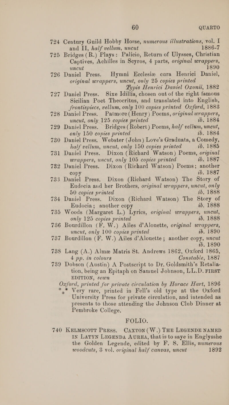 724 725 60 QUARTO Century Guild Hobby Horse, numerous illustrations, vol. I and II, half vellum, uncut 1886-7 Bridges (R.) Plays: Palicio, Return of Ulysses, Christian Captives, Achilles in Scyros, 4 parts, original wrappers, uncut 1890 Daniel Press. Hymni Ecclesia cara Henrici Daniel, original wrappers, uncut, only 25 copies printed Typis Henrict Daniel Oxonii, 1882 Daniel Press. Sixe Idillia, chosen out of the right famous Sicilian Poet Theocritus, and translated into English, frontispiece, vellum, only 100 copies printed Oaford, 1883 Daniel Press. Patmore( Henry) Poems, original wrappers, uncut, only 125 copies printed 1b, 1884 Daniel Press. Bridges (Robert ) Poems, half vellum, uncut, only 150 copies printed ib. 1884 Daniel Press. Webster (John) Love’s Graduata, a Comedy, half vellum, uncut, only 150 copies printed 7b, 1885 Daniel Press. Dixon (Richard Watson) Poems, original wrappers, uncut, only 105 copies printed 2b. 1887 Daniel Press. Dixon (Richard Watson) Poems; another copy 1b. 1887 Daniel Press. Dixon (Richard Watson) The Story of Eudocia and her Brothers, original wrappers, uncut, only D0 copies printed 2b, 1888 Daniel Press. Dixon (Richard Watson) The Story of Eudocia; another copy 1b, 1888 Woods (Margaret L.) Lyrics, orzginal wrappers, uncut, only 125 copies printed ib. 1888 Bourdillon (KF. W.) Ailes d’Alouette, original wrappers, uncut, only 100 copies printed wb. 1890 Bourdillon (F. W.) Ailes d’Alouette ; another copy, uncut 2b. 1890 Lang (A.) Alme Matris St. Andrews 1862, Oxford 1865, 4 pp. in colours Constable, 1887 Dobson (Austin) A Postscript to Dr. Goldsmith’s Retalia- tion, being an Epitaph on Samuel Jobnson, LL.D. FIRST EDITION, sewn University Press for private circulation, and intended as presents to those attending the Johnson Club Dinner at Pembroke College. FOLIO. IN LATYN LEGENDA AURKEA, that is to saye in Englysshe the Golden Legende, edited by F. 8. Ellis, numerous