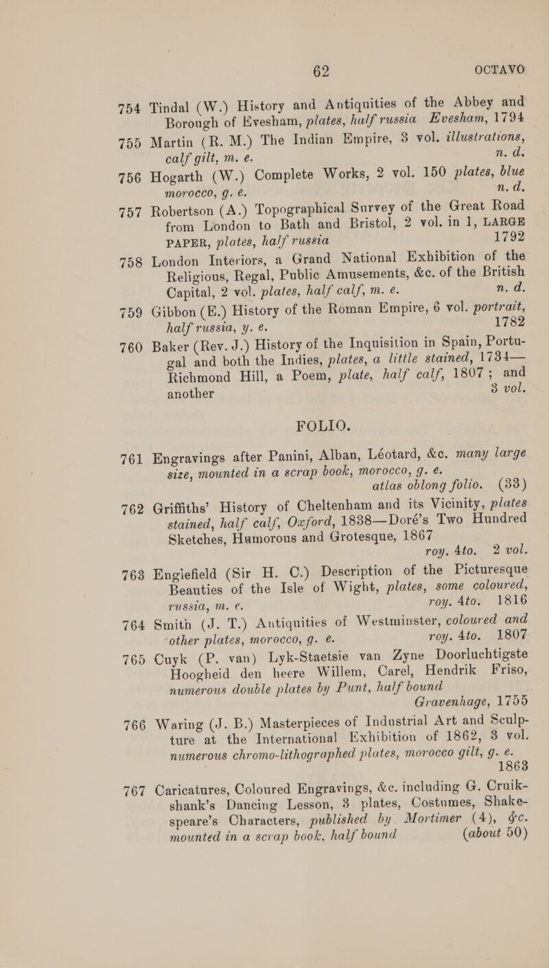 761 762 766 767 62 OCTAVO Tindal (W.) History and Antiquities of the Abbey and Borough of Evesham, plates, half russia Evesham, 1794 Martin (R. M.) The Indian Empire, 3 vol, allustrations, calf gilt, m. eé. W..0- Hogarth (W.) Complete Works, 2 vol. 150 plates, blue morocco, g. é. n.d. Robertson (A.) Topographical Survey of the Great Road from London to Bath and Bristol, 2 vol. in 1, LARGE PAPER, plates, half russia 1792 London Interiors, a Grand National Exhibition of the Religious, Regal, Public Amusements, &amp;c. of the British Capital, 2 vol. plates, half calf, m. @. n. d. Gibbon (E.) History of the Roman Empire, 6 vol. portrait, half russia, y. ¢. 1782 Baker (Rev. J.) History of the Inquisition in Spain, Portu- gal and both the Indies, plates, a little stained, 17384— Richmond Hill, a Poem, plate, half calf, 1807; and another 3 vol. FOLIO. Engravings after Panini, Alban, Léotard, &amp;c. many large size, mounted in a scrap book, morocco, 9. &amp;. atlas oblong folio. (88) Griffiths’ History of Cheltenham and its Vicinity, plates stained, half calf, Oxford, 1838—Doré’s Two Hundred Sketches, Humorous and Grotesque, 1867 roy. 4to. 2 vol. Englefield (Sir H. C.) Description of the Picturesque Beauties of the Isle of Wight, plates, some coloured, russia, Mm. @. roy. 4to. 1816 Smith (J. T.) Antiquities of Westminster, coloured and ‘other plates, morocco, g. @. roy. 4to. 1807 Cuyk (P. van) Lyk-Staetsie van Zyne Doorluchtigste Hoogheid den heere Willem, Carel, Hendrik Friso, numerous double plates by Punt, half bound Gravenhage, 1755 Waring (J. B.) Masterpieces of Industrial Art and Sculp- ture at the International Exhibition of 1862, 3 vol. numerous chromo-lithographed plates, morocco gilt, g. é. | 18638 Caricatures, Coloured Engravings, &amp;c. including G. Cruik- shank’s Dancing Lesson, 3 plates, Costumes, Shake- speare’s Characters, published by Mortimer (4), e. mounted in a scrap book, half bound (about 50)