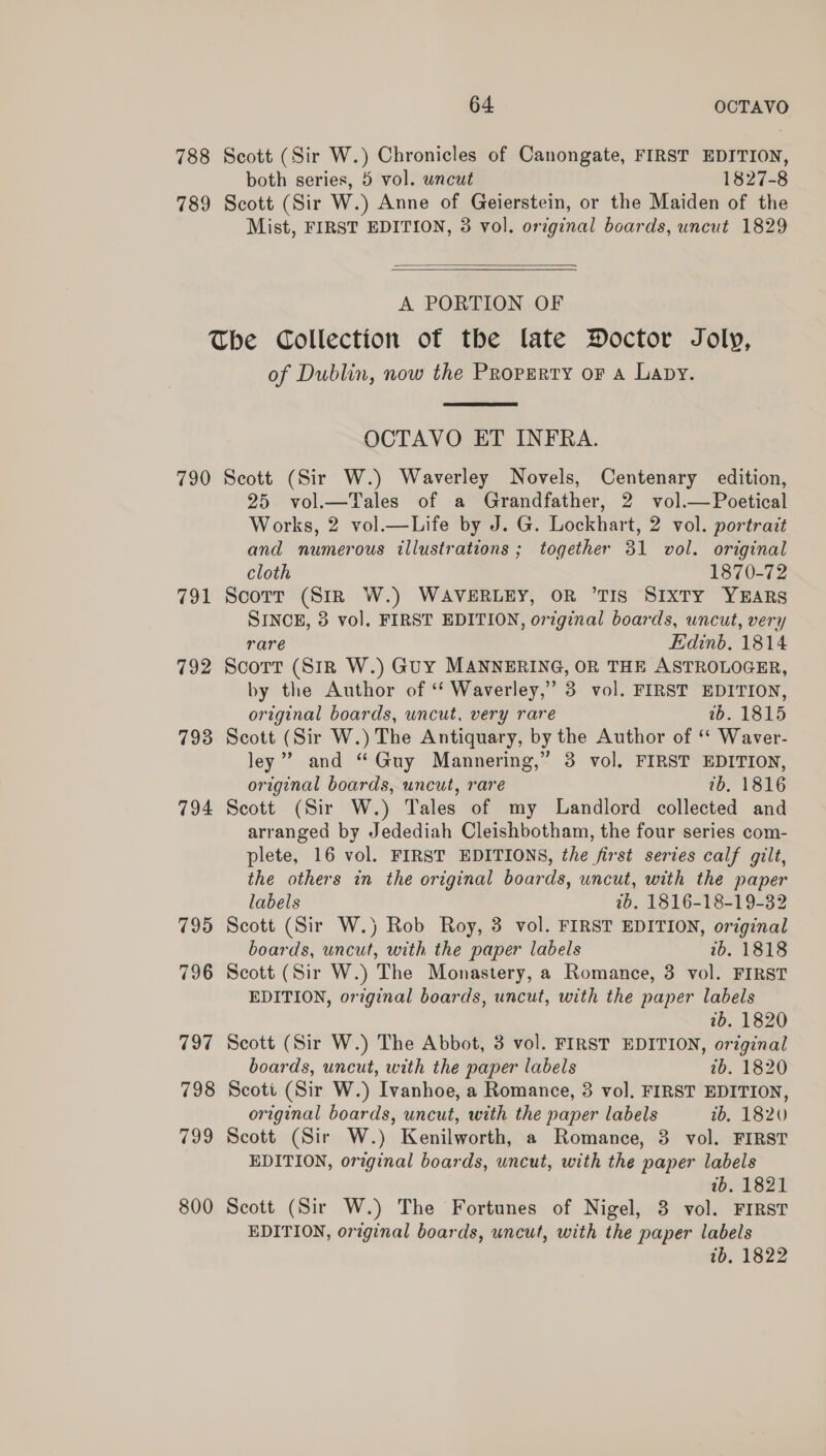 788 Scott (Sir W.) Chronicles of Canongate, FIRST EDITION, both series, 5 vol. wncut 1827-8 789 Scott (Sir W.) Anne of Geierstein, or the Maiden of the Mist, FIRST EDITION, 3 vol. original boards, uncut 1829  A PORTION OF The Collection of the late Doctor Joly, of Dublin, now the Property or A Lapy.  OCTAVO ET INFRA. 790 Scott (Sir W.) Waverley Novels, Centenary edition, 25 vol.—Tales of a Grandfather, 2 vol.— Poetical Works, 2 vol.—Life by J. G. Lockhart, 2 vol. portrait and numerous illustrations ; together 31 vol. original cloth 1870-72 791 Scorr (Str W.) WAVERLEY, OR ‘TIS Sixty YEARS SINCE, 3 vol, FIRST EDITION, original boards, uncut, very rare Edinb. 1814 792 Scort (Siz W.) Guy MANNERING, OR THE ASTROLOGER, by the Author of ‘‘ Waverley,” 3 vol. FIRST EDITION, original boards, uncut, very rare wb. 1815 793 Scott (Sir W.) The Antiquary, by the Author of ‘‘ Waver- ley’ and “Guy Mannering,” 3 vol. FIRST EDITION, original boards, uncut, rare 7b, 1816 794 Seott (Sir W.) Tales of my Landlord collected and arranged by Jedediah Cleishbotham, the four series com- plete, 16 vol. FIRST EDITIONS, the first series calf gilt, the others in the original boards, uncut, with the paper labels 2b. 1816-18-19-32 795 Scott (Sir W.) Rob Roy, 3 vol. FIRST EDITION, original boards, uncut, with the paper labels 2b. 1818 796 Scott (Sir W.) The Monastery, a Romance, 3 vol. FIRST EDITION, original boards, uncut, with the paper labels ab. 1820 797 Scott (Sir W.) The Abbot, 3 vol. FIRST EDITION, original boards, uncut, with the paper labels 7b. 1820 798 Scott (Sir W.) Ivanhoe, a Romance, 3 vol. FIRST EDITION, original boards, uncut, with the paper labels ib. 1820 799 Scott (Sir W.) Kenilworth, a Romance, 3 vol. FIRST EDITION, original boards, uncut, with the paper labels 1b. 1821 800 Scott (Sir W.) The Fortunes of Nigel, 8 vol. FIRST EDITION, original boards, uncut, with the paper labels 1b. 1822