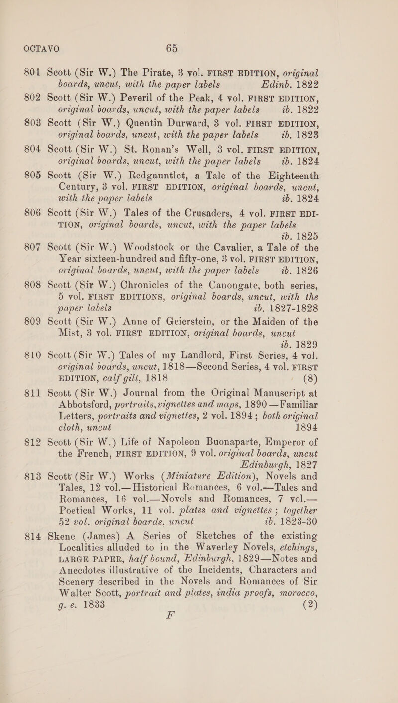 803 804 805 806 807 808 809 810 811 $12 813 814 original boards, uncut, with the paper labels wb. 1822 Scott (Sir W.) Quentin Durward, 3 vol. FIRST EDITION, original boards, uncut, with the paper labels tb, 1828 Scott (Sir W.) St. Ronan’s Well, 3 vol. FIRST EDITION, original boards, uncut, with the paper labels 2b. 1824 Scott (Sir W.) Redgauntlet, a Tale of the Highteenth Century, 3 vol. FIRST EDITION, original boards, uncut, with the paper labels 1b. 1824 Scott (Sir W.) Tales of the Crusaders, 4 vol. FIRST EDI- TION, original boards, uncut, with the paper labels ib. 1825 Scott (Sir W.) Woodstock or the Cavalier, a Tale of the Year sixteen-hundred and fifty-one, 3 vol. FIRST EDITION, original boards, uncut, with the paper labels 2b. 1826 Scott (Sir W.) Chronicles of the Canongate, both series, 5 vol. FIRST EDITIONS, original boards, uncut, with the paper labels 2b, 1827-1828 Scott (Sir W.) Anne of Geierstein, or the Maiden of the Mist, 3 vol. FIRST EDITION, orginal boards, uncut 1b. 1829 Scott (Sir W.) Tales of my Landlord, First Series, 4 vol. original boards, uncut, 1818—Second Series, 4 vol. FIRST EDITION, calf gilt, 1818 i (8) Scott (Sir W.) Journal from the Original Manuscript at Abbotsford, portraits, vignettes and maps, 1890 —Familiar Letters, portraits and vignettes, 2 vol. 1894; both original cloth, uncut 1894 Scott (Sir W.) Life of Napoleon Buonaparte, Emperor of the French, FIRST EDITION, 9 vol. original boards, uncut Ldinburgh, 1827 Scott (Sir W.) Works (Miniature Edition), Novels and Tales, 12 vol.— Historical Romances, 6 vol.-—Tales and Romances, 16 vol.—Novels and Romances, 7 vol.— Poetical Works, 11 vol. plates and vignettes ; together 52 vol. original boards, uncut ib. 1823-80 Skene (James) A Series of Sketches of the existing Localities alluded to in the Waverley Novels, etchings, LARGE PAPER, half bound, Edinburgh, 1829—Notes and Anecdotes illustrative of the Incidents, Characters and Scenery described in the Novels and Romances of Sir Walter Scott, portrart and plates, india proofs, morocco, g. ¢. 1833 (2) F