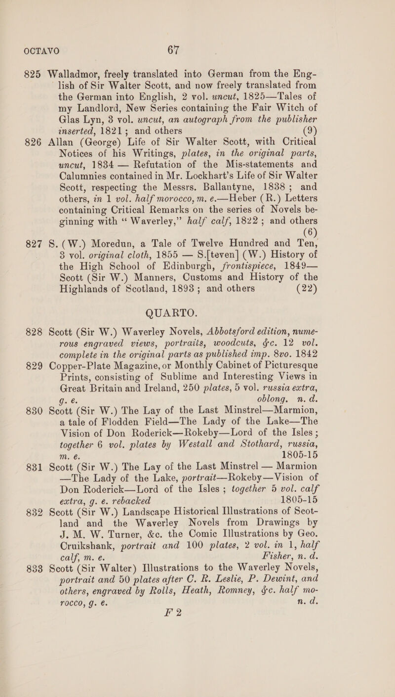 825 Walladmor, freely translated into German from the Eng- lish of Sir Walter Scott, and now freely translated from the German into English, 2 vol. uncut, 1825—Tales of my Landlord, New Series containing the Fair Witch of Glas Lyn, 3 vol. uncut, an autograph from the publisher inserted, 1821; and others (9) 826 Allan (George) Life of Sir Walter Scott, with Critical Notices of his Writings, plates, in the original parts, uncut, 1834 — Refutation of the Mis-statements and Calumnies contained in Mr. Lockhart’s Life of Sir Walter Scott, respecting the Messrs. Ballantyne, 1838; and others, 7n 1 vol. half morocco, m. e.—Heber (R.) Letters containing Critical Remarks on the series of Novels be- ginning with ‘“ Waverley,” half calf, 1822; and others (6 827 S.(W.) Moredun, a Tale of Twelve Hundred and ae . 8 vol. original cloth, 1855 — S.[teven] (W.) History of the High School of Edinburgh, frontispiece, 1849— Scott (Sir W.) Manners, Customs and History of the Highlands of Scotland, 1893; and others (22) QUARTO. 828 Scott (Sir W.) Waverley Novels, Abbotsford edition, nume- rous engraved views, portraiis, woodcuts, gc. 12 vol. complete in the original parts as published imp. 8vo. 1842 829 Copper-Plate Magazine, or Monthly Cabinet of Picturesque Prints, consisting of Sublime and Interesting Views in Great Britain and Ireland, 250 plates, 5 vol. russia extra, g. @ oblong. n.d. 830 Scott (Sir W.) The Lay of the Last Minstrel—Marmion, a tale of Flodden Field—The Lady of the Lake—The Vision of Don Roderick—Rokeby—Lord of the Isles ; together 6 vol. plates by Westall and Stothard, russia, Mm. €. 1805-15 831 Scott (Sir W.) The Lay of the Last Minstrel — Marmion —The Lady of the Lake, portratt—Rokeby—Vision of Don Roderick—Lord of the Isles ; together 5 vol. calf extra, g. e. rebacked 1805-15 832 Scott (Sir W.) Landscape Historical Illustrations of Scot- land and the Waverley Novels from Drawings by J. M. W. Turner, &amp;c. the Comic Illustrations by Geo. Cruikshank, portrait and 100 plates, 2 vol. in 1, half calf, m. e. Fisher, n. d. 833 Scott (Sir Walter) Illustrations to the Waverley Novels, portrait and 50 plates after C. R. Leslie, P. Dewint, and others, engraved by Rolls, Heath, Romney, gc. half mo- TOCCO, g. €. n.d. F' 2