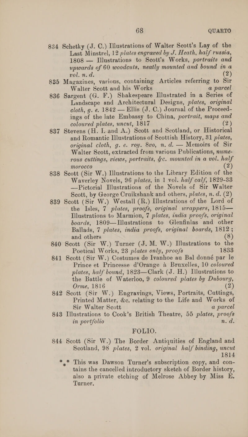 834 Schetky (J. C.) Illustrations of Walter Scott’s Lay of the Last Minstrel, 12 plates engraved by J. Heath, half russia, 1808 — Illustrations to Scott’s Works, portraits and upwards of 60 woodcuts, neatly mounted and bound in a vol. n. d. (2) 835 Magazines, various, containing Articles referring to Sir Walter Scott and his Works a pareel 836 Sargent (G. F.) Shakespeare Illustrated in a Series of Landscape and Architectural Designs, plates, original cloth, g. e. 1842 — Ellis (J. C.) Journal of the Proceed- ings of the late Embassy to China, portrait, maps and coloured plates, uncut, 1817 (2) 837 Stevens (H. I. and A.) Scott and Scotland, or Historical and Romantic Illustrations of Scottish History, 31 piates, original cloth, g. ¢. roy. 8vo, n. d. — Memoirs of Sir Walter Scott, extracted from various Publications, nume- rous cuttings, views, portraits, ¢c. mounted in a vol. half morocco 2 838 Scott (Sir W.) Illustrations to the Library Edition of the Waverley Novels, 96 plates, in 1 vol. half calf, 1829-33 —Pictorial Illustrations of the Novels of Sir Walter Scott, by George Cruikshank and others, plates, n. d. (2) 839 Scott (Sir W.) Westall (R.) Illustrations of the Lord of the Isles, 7 plates, proofs, original wrappers, 1815— Illustrations to Marmion, 7 plates, india proofs, original boards, 1809—Illustrations to Glenfinlas and other Ballads, 7 plates, india proofs, original boards, 1812; and others (8) 840 Scott (Sir W.) Turner (J. M. W.) Illustrations to the Poetical Works, 23 plates only, proofs 1833 841 Scott (Sir W.) Costumes de Ivanhoe au Bal donné par le Prince et Princesse d’Orange a Bruxelles, 10 coloured plates, half bound, 1823—Clark (J. H.) Illustrations to the Battle of Waterloo, 9 coloured plates by Dubourg, Orme, 1816 (2) 842 Scott (Sir W.) Engravings, Views, Portraits, Cuttings, Printed Matter, &amp;c. relating to the Life and Works of Sir Walter Scott a parcel 843 Illustrations to Cook’s British Theatre, 55 plates, proofs in portfolio n. d. FOLIO. 844 Scott (Sir W.) The Border Antiquities of England and Scotland, 98 plates, 2 vol. original half binding, uncut 1814 ** This was Dawson Turner’s subscription copy, and con- tains the cancelled introductory sketch of Border history, also a private etching of Melrose Abbey by Miss E. Turner.