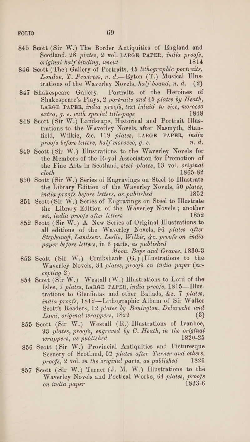 845 846 847 848 849 850 851 852 8538 854 855 856 857 Scott (Sir W.) The Border Antiquities of England and Scotland, 98 plates, 2 vol. LARGE PAPER, zndia proofs, original half binding, uncut 1814 Scott (The) Gallery of Portraits, 45 lithographic portraits, London, T. Pewtress, n. d—Kyton (T.) Musical Ilus- trations of the Waverley Novels, half bound, n.d. (2) Shakespeare Gallery. Portraits of the Heroines of Shakespeare’s Plays, 2 portraits and 45 plates by Heath, LARGE PAPER, india proofs, text inlaid to size, morocco extra, g. é. with special title-page 1848 Scott (Sir W.) Landscape, Historical and Portrait Illus- trations to the Waverley Novels, after Nasmyth, Stan- field, Wilkie, &amp;c. 119 plates, LARGE PAPER, india proofs before letters, half morocco, g. é. n. d. Scott (Sir W.) Illustrations to the Waverley Novels for the Members of the Royal Association for Promotion of the Fine Arts in Scotland, steel plates, 13 vol. original cloth 1865-82 Scott (Sir W.) Series of Engravings on Steel to Illustrate the Library Edition of the Waverley Novels, 50 plates, india proofs before letters, as published 1852 Scott (Sir W.) Series of Engravings on Steel to Illustrate the Library Edition of the Waverley Novels; another set, india proofs after letters 1852 Scott (Sir W.) A New Series of Original Illustrations to all editions of the Waverley Novels, 96 plates after Stephanoff, Landseer, Leslie, Wilkie, §c. proofs on india paper before letters, in 6 parts, as published Moon, Boys and Graves, 1830-3 Scott (Sir W.) Cruikshank (G.) jIllustrations to the Waverley Novels, 34 plates, proofs on india paper (ex- cepting 2) Scott (Sir W.) Westall (W.) Illustrations to Lord of the Isles, 7 plates, LARGE PAPER, india proofs, 1815—LIllus- trations to Glenfinlas and other Ballads, &amp;c. 7 plates, india proofs, 1812—Lithographic Album of Sir Walter Scott’s Readers, 12 plates by Bonington, Delaroche and Lami, original wrappers, 1829 (3) Scott (Sir W.) Westall (R.) Illustrations of Ivanhoe, 93 plates, proofs, engraved by C. Heath, in the original wrappers, as published 1820-25 Scott (Sir W.) Provincial Antiquities and Picturesque Scenery of Scotland, 52 plates after Turner and others, proofs, 2 vol. in the original parts, as published 1826 Scott (Sir W.) Turner (J. M. W.) Illustrations to the Waverley Novels and Poetical Works, 64 plates, proofs on india paper 183