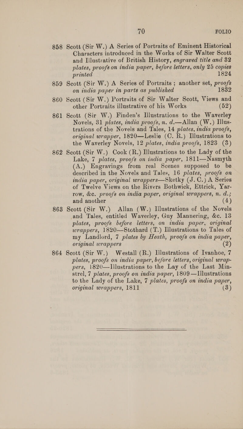 858 Scott (Sir W.) A Series of Portraits of Eminent Historical Characters introduced in the Works of Sir Walter Scott and Lilustrative of British History, engraved title and 32 plates, proofs on india paper, before letters, only 25 coptes printed 1824 859 Scott (Sir W.) A Series of Portraits ; another set, proofs on india paper in parts as published 1832 860 Scott (Sir W.) Portraits of Sir Walter Scott, Views and other Portraits illustrative of his Works (52) 861 Scott (Sir W.) Finden’s Illustrations to the Waverley Novels, 81 plates, india proofs, n. d.—Allan (W.) Illus- trations of the Novels and Tales, 14 plates, india proofs, original wrapper, 1820—Leslie (C. R.) Illustrations to the Waverley Novels, 12 plates, india proofs, 1823 (8) 862 Scott (Sir W.) Cook (R.) Illustrations to the Lady of the Lake, 7 plates, proofs on india paper, 1811—Nasmyth (A.) Engravings from real Scenes supposed to be described in the Novels and Tales, 16 plates, proofs on india paper, original wrappers—Sketky (J.C.) A Series of Twelve Views on the Rivers Bothwick, Ettrick, Yar- row, &amp;c. proofs on india paper, original wrappers, n. d.; and another (4) 863 Scott (Sir W.) Allan (W.) Illustrations of the Novels and Tales, entitled Waverley, Guy Mannering, &amp;c. 13 plates, proofs before letters, on india paper, original wrappers, 1820—Stcthard (T.) Illustrations to Tales of my Landlord, 7 plates by Heath, proofs on india paper, original wrappers (2) 864 Scott (Sir W.) Westall (R.) Illustrations of Ivanhoe, 7 plates, proofs on india paper, before letters, original wrap- pers, 1820—Illustrations to the Lay of the Last Min- strel, 7 plates, proofs on india paper, 1809 —Illustrations to the Lady of the Lake, 7 plates, proofs on india paper, original wrappers, 1811 (3) 
