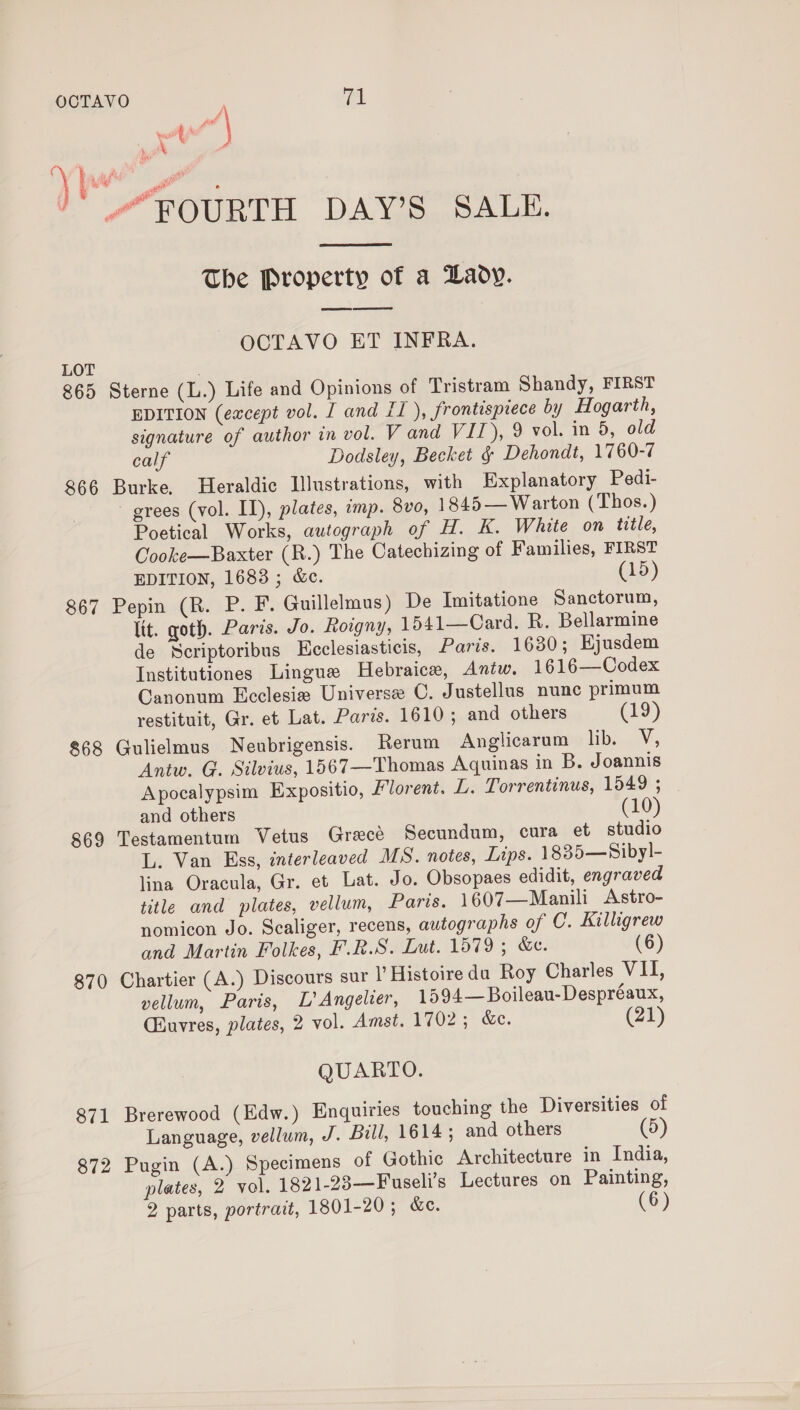 or Yeast t i 4 P.3 ag LOT 865 866 867 868 869 870 871 872  The Property of a Lady. ees ee OCTAVO ET INFRA. Sterne (L.) Life and Opinions of Tristram Shandy, FIRST EDITION (eacept vol. J and IT ), frontisprece by Hogarth, signature of author in vol. V and VIT), 9 vol. in 5, old calf Dodsley, Becket § Dehondt, 1760-7 Burke, Heraldic Illustrations, with Explanatory Pedi- ~ grees (vol. II), plates, imp. 8vo, 1845— Warton (Thos.) Poetical Works, autograph of H. K. White on title, Cooke—Baxter (R.) The Catechizing of Families, FIRST EDITION, 1683 ; &amp;c. (15) Pepin (R. P. F. Guillelmus) De Imitatione Sanctorum, lit. goth. Paris. Jo. Rowgny, 1541—Card. R. Bellarmine de NScriptoribus Ecclesiasticis, Paris. 1630; Ejusdem Institutiones Lingue Hebraice, Antw. 1616—Codex Canonum Ecclesie Universe C. Justellus nunc primum restituit, Gr. et Lat. Paris. 1610; and others (19) Gulielmus Neubrigensis. Rerum Anglicarum bie, Antw. G. Silvius, 1567—Thomas Aquinas in B. Joannis Apocalypsim Expositio, Florent. L. Torrentinus, 1549 ; and others (10) Testamentum Vetus Grecé Secundum, cura et studio L. Van Ess, interleaved MS. notes, Lips. 1835—Sibyl- lina Oracula, Gr. et Lat. Jo. Obsopaes edidit, engraved title and plates, vellum, Paris. 1607—Manili Astro- nomicon Jo. Scaliger, recens, autographs of C. Killigrew and Martin Folkes, F.R.S. Lut. 1579 ; &amp;e. (6) Chartier (A.) Discours sur I’ Histoire da Roy Charles VII, vellum, Paris, L’ Angelver, 1594—Boileau-Despréaux, Cuvres, plates, 2 vol. Amst. 1702; &amp;e. (21) QUARTO. Brerewood (Edw.) Enquiries touching the Diversities of Language, vellum, J. Bill, 1614; and others (5) Pugin (A.) Specimens of Gothic Architecture in India, plates, 2 vol. 1821-23—Fuseli’s Lectures on Painting,