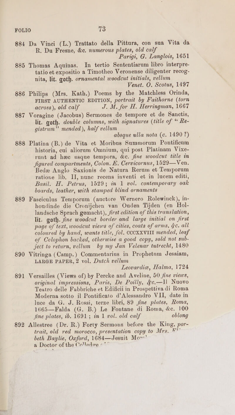 FOLIO 138 884 Da Vinci (L.) Trattato della Pittura, con sua Vita da R. Du Fresne, &amp;c. numerous plates, old calf Parigi, G. Langlois, 1651 885 Thomas Aquinas. In tertio Sententiarum libro interpre- tatio et expositio a Timotheo Veronense diligenter recog- nita, Itt. goth. ornamental woodcut initials, vellum Venet. O. Scotus, 1497 886 Philips (Mrs. Kath.) Poems by the Matchless Orinda, FIRST AUTHENTIC EDITION, portrait by Faithorne (torn across), old calf J. M. for H. Herringman, 1667 887 Voragine (Jacobus) Sermones de tempore et de Sanctis, lit. goth. double columns, with signatures (title of “ Re- gistrum” mended), half vellum absque ulla nota (c. 1490 ?) 888 Platina (B.) de Vita et Moribus Summorum Pontificum historia, cui alioram Omnium, qui post Platinam Vixe- runt ad hee usque tempora, &amp;e. fine woodcut title in figured compartments, Colon. E. Cervicornus, 1529—Ven. Bede Anglo Saxionis de Natura Rerum et Temporum ratione lib. II, nunc recens inventi et in lucem editi, Basil. H. Petrus, 1529; in 1 vol. contemporary oak boards, leather, with stamped blind ornaments 889 Fasciculus Temporum (auctore Wernero Rolewinck), in- houdinde die Cronijchen van Ouden Tijden (en Hol- landsche Sprach gemacht), first edition of this translation, lit. goth. fine woodcut border and large initial on first page of text, woodcut views of cities, coats of arms, gc. all coloured by hand, wants title, fol. CCCXXVIII mended, leaf of Colophon backed, otherwise a good copy, sold not sub- ject to return, vellum by my Jan Velenar tutrecht, 1480 890 Vitringa (Camp.) Commentarius in Prophetum Jesaiam, LARGE PAPER, 2 vol. Dutch vellum Leovardie, Halma, 1724 891 Versailles (Views of) by Percke and Aveline, 50 fine views, original impressions, Paris, De Poilly, &amp;e.—1l Nuovo Teatro delle Fabbriche et Edificii in Prospettiva di Roma Moderna sotto il Pontificato d’Alessandro VII, date in luce da G. J. Rossi, terze libri, 89 jine plates, Aoma, 1665—Falda (G. B.) Le Fontane di Roma, &amp;c. 100 fine plates, ib. 1691; in 1 vol. old calf oblong 892 Allestree (Dr. R.) Forty Sermons before the King, por- trait, old red morocco, presentation copy to Mrs. # beth Baylie, Oxford, 1684—Jesuit Mor’ a Doctor of the Colledoe «*”