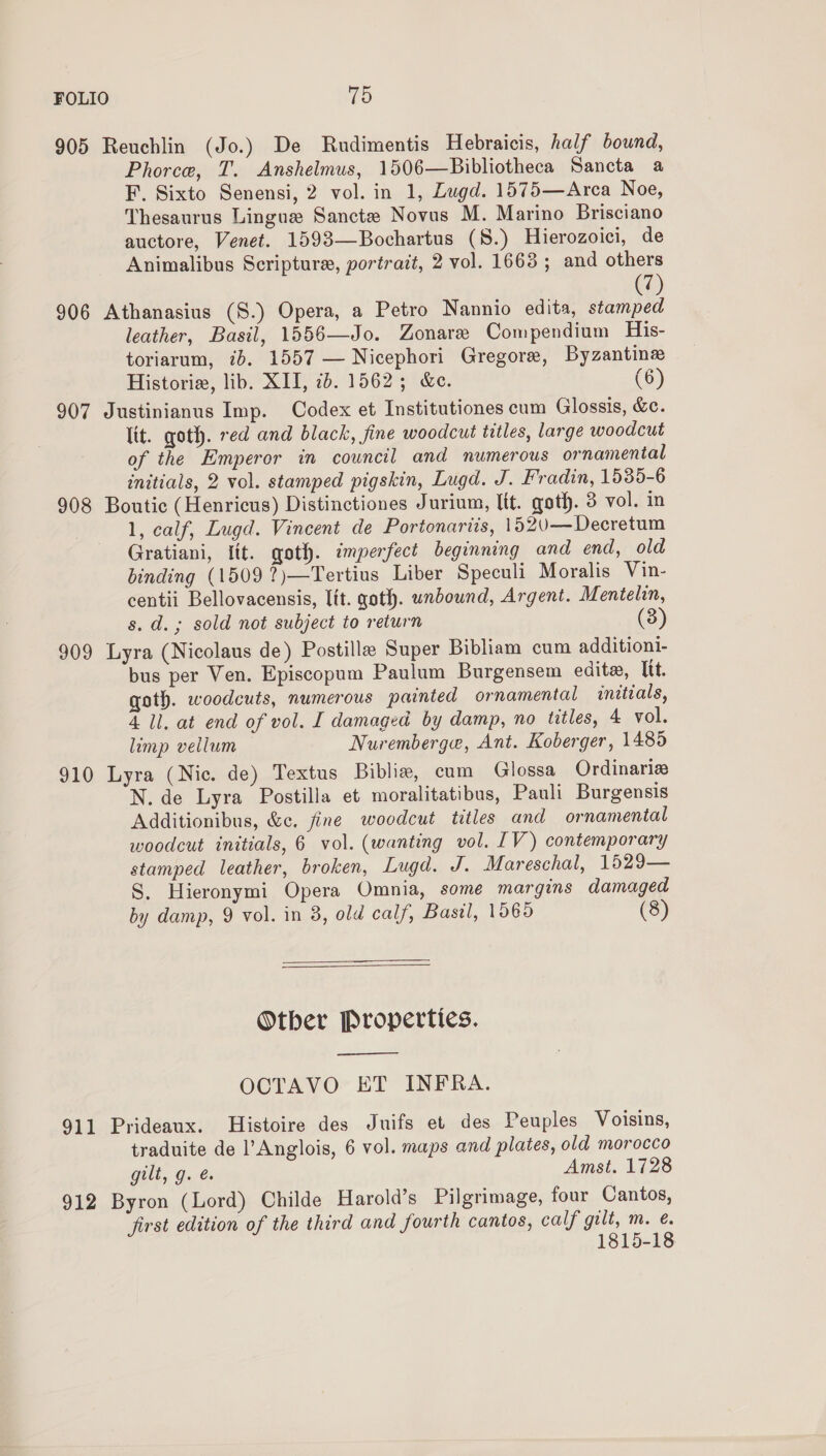 FOLIO Td 905 Reuchlin (Jo.) De Rudimentis Hebraicis, half bound, Phorce, T. Anshelmus, 1506—Bibliotheca Sancta a F. Sixto Senensi, 2 vol. in 1, Lugd. 1575—Arca Noe, Thesaurus Lingua Sanctz Novus M. Marino Brisciano auctore, Venet. 1593—Bochartus (S.) Hierozoici, de Animalibus Scripture, portrait, 2 vol. 1663; and others 7 906 Athanasius (S.) Opera, a Petro Nannio edita, Baie leather, Basil, 1556—Jo. Zonare Compendium His- toriarum, ib. 1557 — Nicephori Gregore, Byzantine Historie, lib, XII, 7b. 1562; &amp;e. (6) 907 Justinianus Imp. Codex et Institutiones cum Glossis, &amp;c. lit. qoth. red and black, sine woodcut titles, large woodcut of the Emperor in council and numerous ornamental initials, 2 vol. stamped pigskin, Lugd. J. Fradin, 1535-6 908 Boutic (Henricus) Distinctiones Jurium, lit. goth. 3 vol. in 1, calf, Lugd. Vincent de Portonariis, 1520—Decretum Gratiani, fit. goth. imperfect beginning and end, old binding (1509 ?)—Tertius Liber Speculi Moralis Vin- centii Bellovacensis, lit. goth. unbound, Argent. Mentelin, s. d.; sold not subject to return 909 Lyra (Nicolaus de) Postille Super Bibliam cum additioni- bus per Ven. Episcopum Paulum Burgensem edite, Itt. goth. woodcuts, numerous painted ornamental initials, 4 ll. at end of vol. I damaged by damp, no titles, 4 vol. limp vellum Nuremberge, Ant. Koberger, 1485 910 Lyra (Nic. de) Textus Biblia, cum Glossa Ordinariz N. de Lyra Postilla et moralitatibus, Pauli Burgensis Additionibus, &amp;c. fine woodcut titles and ornamental woodcut initials, 6 vol. (wanting vol. IV) contemporary stamped leather, broken, Lugd. J. Mareschal, 1529— S. Hieronymi Opera Omnia, some margins damaged by damp, 9 vol. in 8, old calf, Basil, 1565 (8) Otber Properties. ——$——_— OCTAVO ET INFRA. 911 Prideaux. Histoire des Juifs et des Peuples Voisins, traduite de l’Anglois, 6 vol. maps and plates, old morocco gilt, g. é Amst. 1728 912 Byron (Lord) Childe Harold’s Pilgrimage, four Cantos, first edition of the third and fourth cantos, calf gilt, m. é. 1815-18