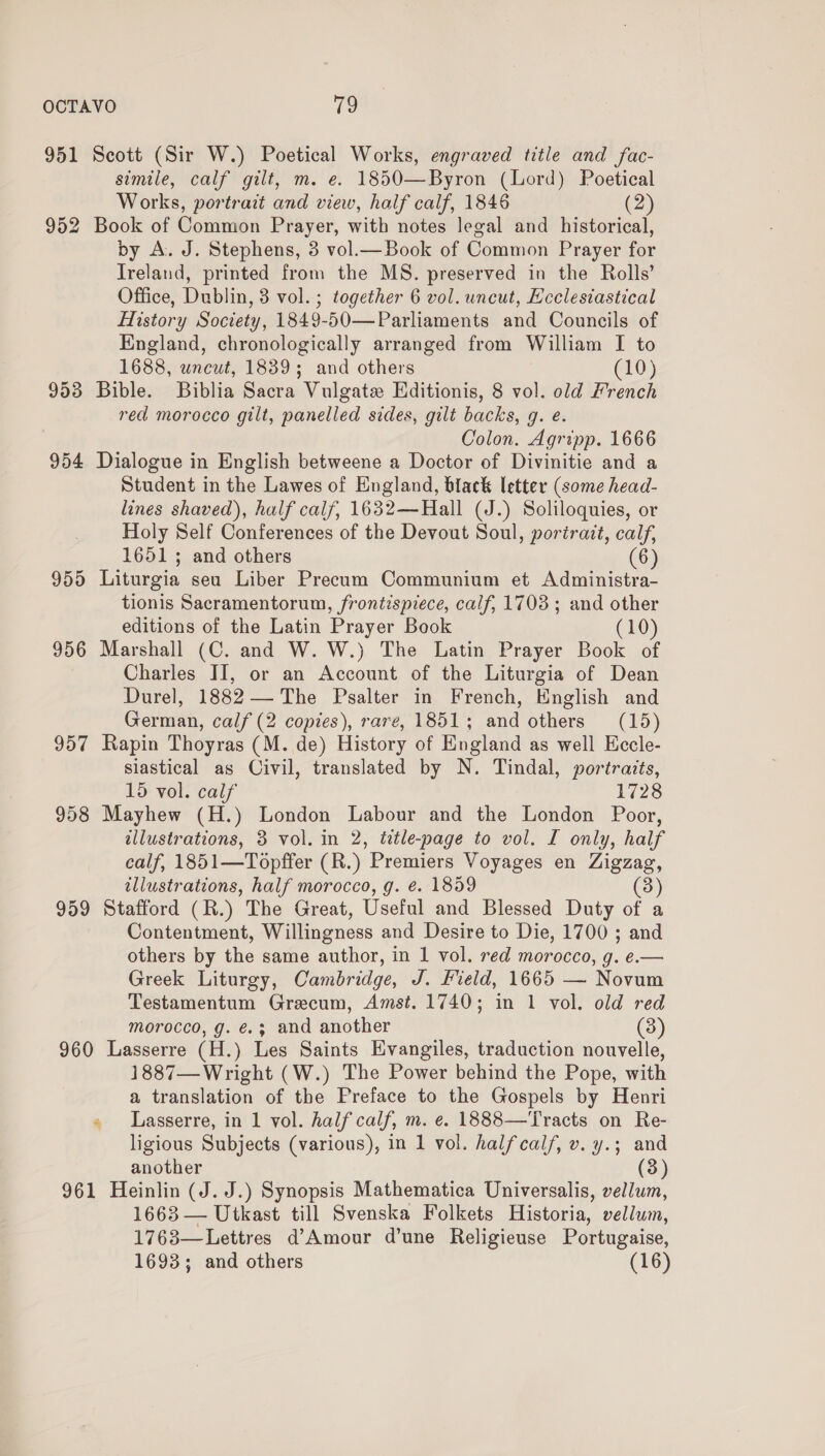 951 953 954 955 956 957 959 Scott (Sir W.) Poetical Works, engraved title and fac- simile, calf gilt, m. e. 1850—Byron (Lord) Poetical Works, portrait and view, half calf, 1846 (2 Book of Common Prayer, with notes legal and historical, by A. J. Stephens, 3 vol.— Book of Common Prayer for Ireland, printed from the MS. preserved in the Rolls’ Office, Dublin, 3 vol. ; together 6 vol. uncut, Ecclesiastical History Society, 1849-50—Parliaments and Councils of England, chronologically arranged from William I to 1688, wncut, 1839; and others (10) Bible. Biblia Sacra Vulgate Editionis, 8 vol. old French red morocco gilt, panelled sides, gilt backs, g. e. Colon. Agripp. 1666 Dialogue in English betweene a Doctor of Divinitie and a Student in the Lawes of England, black letter (some head- lines shaved), half calf, 1632—Hall (J.) Soliloquies, or Holy Self Conferences of the Devout Soul, portrait, calf, 1651 ; and others 6 Liturgia seu Liber Precum Communium et Administra- tionis Sacramentorum, frontispiece, calf, 1703; and other editions of the Latin Prayer Book (10) Marshall (C. and W. W.) The Latin Prayer Book of Charles II, or an Account of the Liturgia of Dean Durel, 1882 — The Psalter in French, English and German, calf (2 copies), rare, 1851; and others (15) Rapin Thoyras (M. de) History of England as well Eccle- siastical as Civil, translated by N. Tindal, portraits, 15 vol. calf 1728 Mayhew (H.) London Labour and the London Poor, illustrations, 3 vol. in 2, title-page to vol. I only, half calf, 1851—Topffer (R.) Premiers Voyages en Zigzag, illustrations, half morocco, g. é. 1859 (3 Stafford (R.) The Great, Useful and Blessed Duty of a Contentment, Willingness and Desire to Die, 1700 ; and others by the same author, in 1 vol. red morocco, g. e.— Greek Liturgy, Cambridge, J. Field, 1665 — Novum Testamentum Graecum, Amst. 1740; in 1 vol. old red morocco, g. €.; and another (3) 1887—Wright (W.) The Power behind the Pope, with a translation of the Preface to the Gospels by Henri Lasserre, in 1 vol. half calf, m. e. 1888—Tracts on Re- ligious Subjects (various), in 1 vol. halfcalf, v. y.; and another 1663 — Utkast till Svenska Folkets Historia, vellum, 1763—Lettres d’Amour d’une Religieuse Portugaise, 1693; and others (16)