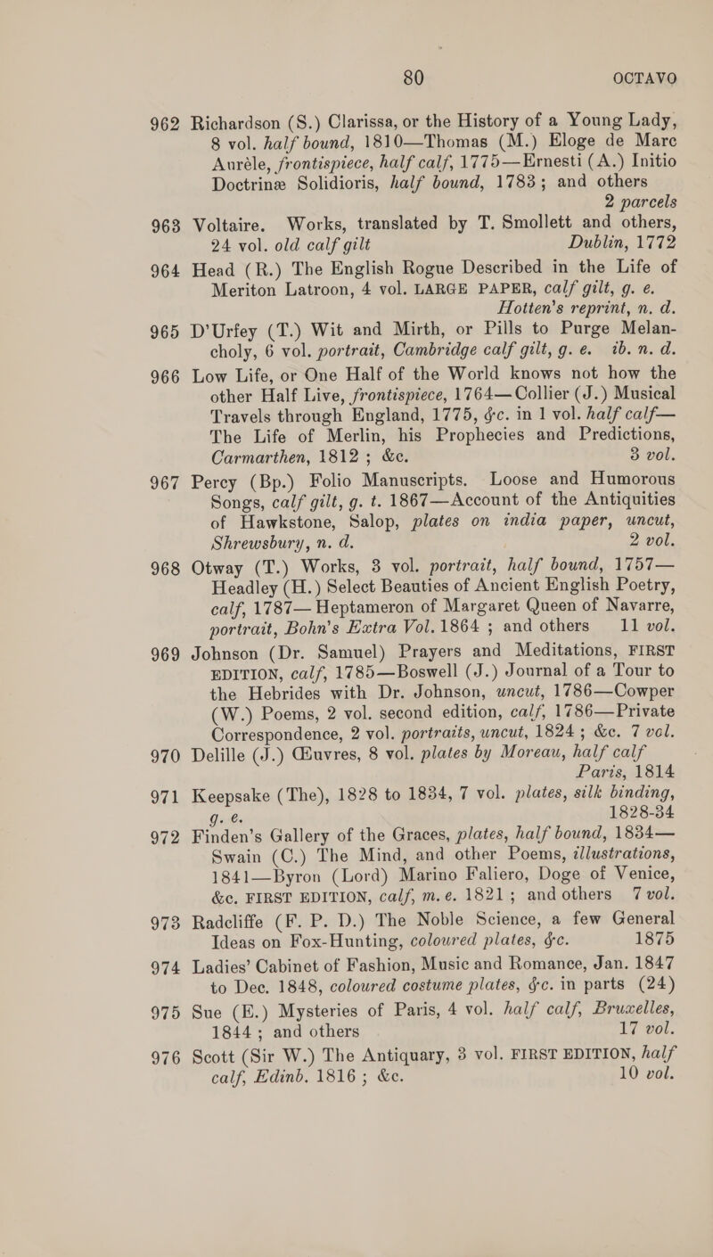 962 965 967 968 969 975 976 80 OCTAVO Richardson (S.) Clarissa, or the History of a Young Lady, 8 vol. half bound, 1810—Thomas (M.) Eloge de Mare Auréle, frontispiece, half calf, 1775—Ernesti (A.) Initio Doctrine Solidioris, half bound, 1783; and others 2 parcels Voltaire. Works, translated by T. Smollett and others, 24 vol. old calf gilt Dublin, 1772 Head (R.) The English Rogue Described in the Life of Meriton Latroon, 4 vol. LARGE PAPER, calf gilt, g. e. Hotten’s reprint, n. d. D’Urfey (T.) Wit and Mirth, or Pills to Purge Melan- choly, 6 vol. portrait, Cambridge calf gilt,g.e. tb. n. d. Low Life, or One Half of the World knows not how the other Half Live, frontispiece, 1764— Collier (J.) Musical Travels through England, 1775, &amp;c. in 1 vol. half calf— The Life of Merlin, his Prophecies and Predictions, Carmarthen, 1812; &amp;c. 3 vol. Percy (Bp.) Folio Manuscripts. Loose and Humorous Songs, calf gilt, g. t. 1867—Account of the Antiquities of Hawkstone, Salop, plates on india paper, uncut, Shrewsbury, n. d. 2 vol. Otway (T.) Works, 3 vol. portratt, half bound, 1757— Headley (H.) Select Beauties of Ancient English Poetry, calf, 1787— Heptameron of Margaret Queen of Navarre, portrait, Bohn’s Extra Vol. 1864 ; and others 11 vol. Johnson (Dr. Samuel) Prayers and Meditations, FIRST EDITION, calf, 1785—Boswell (J.) Journal of a Tour to the Hebrides with Dr. Johnson, wneut, 1786—Cowper (W.) Poems, 2 vol. second edition, calf, 1786—Private Correspondence, 2 vol. portrazts, uncut, 1824; &amp;c. 7 val. Delille (J.) Guvres, 8 vol. plates by Moreau, half calf Paris, 1814 Keepsake (The), 1828 to 1834, 7 vol. plates, silk binding, g. 1828-34 Finden’s Gallery of the Graces, plates, half bound, 1834— Swain (C.) The Mind, and other Poems, ¢lustrations, 1841—Byron (Lord) Marino Faliero, Doge of Venice, &amp;c, FIRST EDITION, calf, m.e. 1821; and others 7 vol. Radcliffe (F. P. D.) The Noble Science, a few General Ideas on Fox-Hunting, coloured plates, ¢c. 1875 Ladies’ Cabinet of Fashion, Music and Romance, Jan. 1847 to Dec. 1848, colowred costume plates, gc. in parts (24) Sue (E.) Mysteries of Paris, 4 vol. half calf, Brucelles, 1844; and others 17 vol. Scott (Sir W.) The Antiquary, 3 vol. FIRST EDITION, hal/