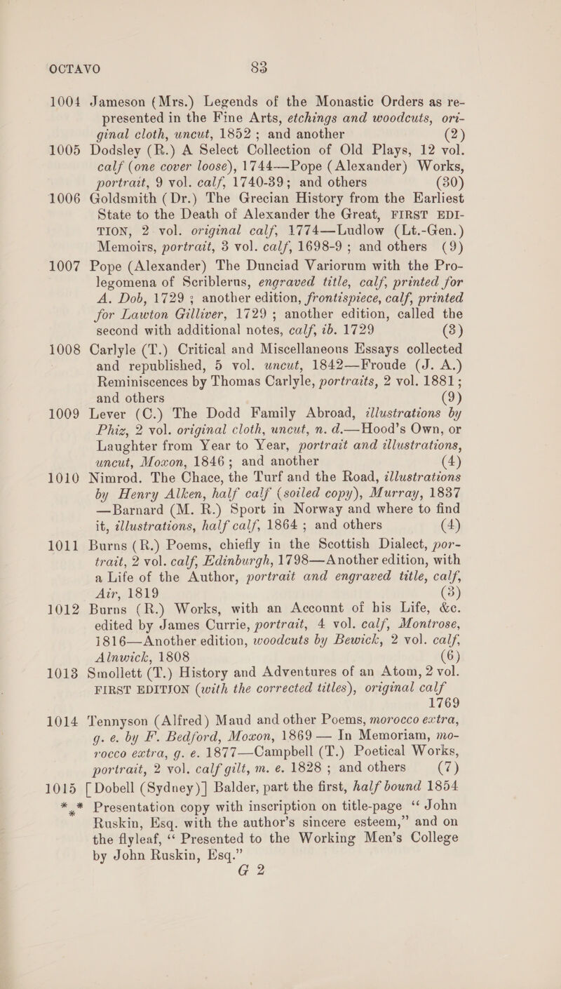 1004 1005 1006 1007 1008 1009 1010 1011 1012 1013 1014 1015 Jameson (Mrs.) Legends of the Monastic Orders as re- presented in the Fine Arts, etchings and woodcuts, ori- ginal cloth, uncut, 1852 ; and another (2) Dodsley (R.) A Select Collection of Old Plays, 12 vol. calf (one cover loose), 1744——Pope (Alexander) Works, portrait, 9 vol. calf, 1740-39; and others (30) Goldsmith (Dr.) The Grecian History from the Earliest State to the Death of Alexander the Great, FIRST EDI- TION, 2 vol. original calf, 1774—Ludlow (Lt.-Gen.) Memoirs, portrait, 8 vol. calf, 1698-9 ; and others (9) Pope (Alexander) The Dunciad Variorum with the Pro- legomena of Scriblerus, engraved title, calf, printed for A. Dob, 1729 3 another edition, frontispiece, calf, printed for Lawton Gilliver, 1729 ; another edition, called the second with additional notes, calf, ib. 1729 (3) Carlyle (T.) Critical and Miscellaneous Essays collected and republished, 5 vol. wneut, 1842—Froude (J. A.) Reminiscences by Thomas Carlyle, portraits, 2 vol. 1881; and others (9) Lever (C.) The Dodd Family Abroad, illustrations by Phiz, 2 vol. original cloth, uncut, n. d.—Hood’s Own, or Laughter from Year to Year, portrait and illustrations, uncut, Moxon, 1846; and another (4) Nimrod. The Chace, the Turf and the Road, zllustrations by Henry Alken, half calf (soiled copy), Murray, 1837 —Barnard (M. R.) Sport in Norway and where to find it, allustrations, half calf, 1864 ; and others (4) Burns (R.) Poems, chiefly in the Scottish Dialect, por- trait, 2 vol. calf, Edinburgh, 1798—Another edition, with a Life of the Author, portrait and engraved title, calf, Air, 1819 (3) Burns (R.) Works, with an Account of his Life, &amp;c. edited by James Currie, portrait, 4 vol. calf, Montrose, 1816—Another edition, woodcuts by Bewick, 2 vol. calf, Alnwick, 1808 (6) Smollett (T.) History and Adventures of an Atom, 2 vol. FIRST EDITION (with the corrected titles), original calf 1769 Tennyson (Alfred) Maud and other Poems, morocco extra, g. ¢. by F. Bedford, Moxon, 1869 — In Memoriam, mo- rocco extra, g. €. 1877—Campbell (T.) Poetical Works, portrait, 2 vol. calf gilt, m. e. 1828 ; and others (7) [ Dobell (Sydney)] Balder, part the first, half bownd 1854 Ruskin, Esq. with the author’s sincere esteem,” and on the flyleaf, ‘‘ Presented to the Working Men’s College by John Ruskin, Esq.”