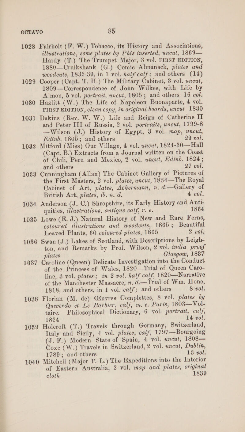 1028 Fairholt (F. W.) Tobacco, its History and Associations, illustrations, some plates by Phiz inserted, uncut, 1869— Hardy (T.) The Trumpet Major, 3 vol. FIRST EDITION, 1880—Cruikshank (G.) Comic Almanack, plates and woodcuts, 1835-39, in 1 vol. half calf; and others (14) 1029 Cooper (Capt. T. H.) The Military Cabinet, 3 vol. uncut, 1809—Correspondence of John Wilkes, with Life by Almon, 5 vol. portrait, uncut, 1805; and others 16 vol. 1030 Hazlitt (W.) The Life of Napoleon Buonaparte, 4 vol. FIRST EDITION, clean copy, in original boards, uncut 1830 1031 Dakins (Rev. W. W.) Life and Reign of Catherine II and Peter III of Russia, 2 vol. portraits, uncut, 1799-8 —Wilson (J.) History of Egypt, 3 vol. map, uncut, Edinb. 1805; and others 29 vol. 1032 Mitford (Miss) Our Village, 4 vol. wncut, 1824-30—Hall (Capt. B.) Extracts from a Journal written on the Coast of Chili, Peru and Mexico, 2 vol. uncut, Edinb. 1824 ; and others 27 vol. 1033 Cunningham (Allan) The Cabinet Gallery of Pictures of the First Masters, 2 vol. plates, uncut, 1834—The Royal Cabinet of Art, plates, Ackermann, n. d.—Gallery of British Art, plates, 70. n. d. 4 vol. 1034 Anderson (J. C.) Shropshire, its Early History and Anti- quities, zl/ustrations, antique calf, r. é. 1864 1035 Lowe (E. J.) Natural History of New and Rare Ferns, coloured illustrations and woodcuts, 1865; Beautiful Leaved Plants, 60 coloured plates, 1865 2 vol. 1036 Swan (J.) Lakes of Scotland, with Descriptions by Leigh- ton, and Remarks by Prof. Wilson, 2 vol. india proof plates Glasgow, 1837 1037 Caroline (Queen) Delicate Investigation into the Conduct of the Princess of Wales, 1820—Trial of Queen Caro- line, 3 vol. plates; in 2 vol. half calf, 1820—Narrative of the Manchester Massacre, n. d.—Trial of Wm. Hone, 1818, and others, in 1 vol. calf; and others 8 vol. 1038 Florian (M. de) Giuvres Complettes, 8 vol. plates by Queverdo et Le Barbier, calf, m. e. Paris, 1803— V ol- taire. Philosophical Dictionary, 6 vol. portrait, calf, 1824 14 vol. 1089 Holeroft (T.) Travels through Germany, Switzerland, Italy and Sicily, 4 vol. plates, calf, 1797—Bourgoing (J. F.) Modern State of Spain, 4 vol. uncut, 1808— Coxe (W.) Travels in Switzerland, 2 vol. uncut, Dublin, 1789; and others 13 vol. 1040 Mitchell (Major T. L.) The Expeditions into the Interior of Eastern Australia, 2 vol. map and plates, original cloth 1839