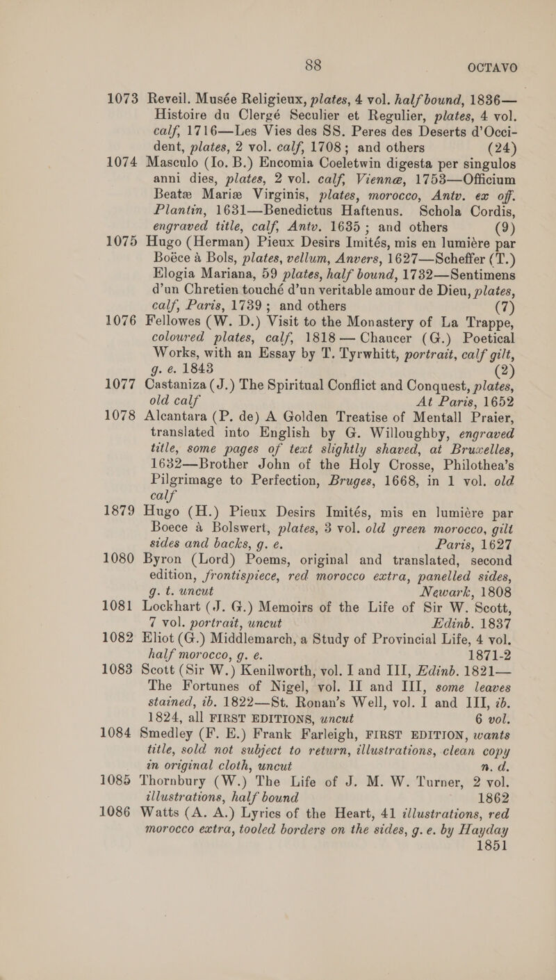 1073 1074 1075 1076 1077 1078 1879 1080 1081 1082 1083 1084 1085 1086 88 OCTAVO Reveil. Musée Religieux, plates, 4 vol. half bound, 1836— Histoire du Clergé Seculier et Regulier, plates, 4 vol. calf, 1716—Les Vies des SS. Peres des Deserts d’Occi- dent, plates, 2 vol. calf, 1708; and others (24) Masculo (Io. B.) Encomia Coeletwin digesta per singulos anni dies, plates, 2 vol. calf, Vienne, 1753—Officium Beate Maria Virginis, plates, morocco, Antv. ex off. Plantin, 1631—Benedictus Haftenus. Schola Cordis, engraved title, calf, Antv. 1635; and others (9 Hugo (Herman) Pieux Desirs Imités, mis en lumiére Ee Boéce a Bols, plates, vellum, Anvers, 1627—Scheffer (T.) Elogia Mariana, 59 plates, half bound, 1732—Sentimens d’un Chretien touché d’un veritable amour de Dieu, plates, calf, Paris, 1739; and others (7) Fellowes (W. D.) Visit to the Monastery of La Trappe, coloured plates, calf, 1818— Chaucer (G.) Poetical Works, with an Essay by T. Tyrwhitt, portrait, calf gilt, g. é. 18438 2 Castaniza (J.) The Spiritual Conflict and Conquest, plates, old calf At Paris, 1652 Alcantara (P. de) A Golden Treatise of Mentall Praier, translated into English by G. Willoughby, engraved title, some pages of text slightly shaved, at Brucelles, 1632—Brother John of the Holy Crosse, Philothea’s Pilgrimage to Perfection, Bruges, 1668, in 1 vol. old calf Hugo (H.) Pieux Desirs Imités, mis en lumiére par Boece &amp; Bolswert, plates, 3 vol. old green morocco, gilt sides and backs, g. é. Paris, 1627 Byron (Lord) Poems, original and translated, second edition, frontispiece, red morocco extra, panelled sides, g. t. uncut Newark, 1808 Lockhart (J. G.) Memoirs of the Life of Sir W. Scott, 7 vol. portrait, wncut Edinb. 1837 Hliot (G.) Middlemarch, a Study of Provincial Life, 4 vol. half morocco, g. é. 1871-2 Scott (Sir W.) Kenilworth, vol. I and III, Edinb. 1821— The Fortunes of Nigel, vol. II and III, some leaves stained, ib. 1822-——St. Ronan’s Well, vol. I and III, 7d. 1824, all FIRST EDITIONS, wncut 6 vol. Smedley (F. E.) Frank Farleigh, FIRST EDITION, wants title, sold not subject to return, illustrations, clean copy wn original cloth, uncut n.d. Thornbury (W.) The Life of J. M. W. Turner, 2 vol. tllustrations, half bound 1862 Watts (A. A.) Lyrics of the Heart, 41 cllustrations, red morocco extra, tooled borders on the sides, g. e. by Hayday 1851