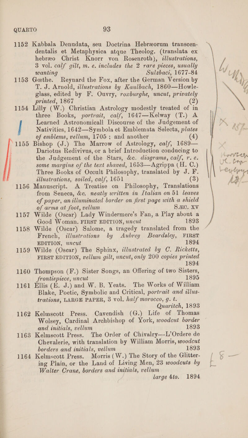 1152 11538 1156 1157 1158 1159 1160 1161 1162 1163 1164 Kabbala Denudata, seu Doctrina Hebreorum transcen- dentalis et Metaphysica atque Theolog. (translata ex hebreo Christ Knorr von Rosenroth), dllustrations, 3 vol. calf gilt, m. e. includes the 2 rare pieces, usually wanting Sulzbaci, 1677-84 Goethe. Reynard the Fox, after the German Version by T. J. Arnold, illustrations by Kaulbach, 1860—Howle- glass, edited by F. Ouvry, roxburghe, uncut, privately printed, 1867 (2) Lilly (W.) Christian Astrology modestly treated of in three Books, portrait, calf, 1647—Kelway (T.) A Learned Astronomical! Discourse of the Judgement of Nativities, 1642—Symbola et Emblemata Selecta, plates of emblems, vellum, 1705 ; and another 4) Bishop (J.) The Marrow of Astrology, calf, 1689— Dariotus Redivivus, or a brief Introduction conducing to the Judgement of the Stars, &amp;c. diagrams, calf, r. e. some margins of the text shaved, 1653—Agrippa (H. C.) Three Books of Occult Philosophy, translated by J. F. illustrations, soiled, calf, 1651 (3) Manuscript. A Treatise on Philosophy, Translations from Seneca, &amp;e. neatly written in Italian on 51 leaves of paper, anilluminated border on first page with a shield of arms at foot, vellum SAC. XV Wilde (Oscar) Lady Windermere’s Fan, a Play about a Good Woman. FIRST EDITION, wncut 1893 Wilde (Oscar) Salome, a tragedy translated from the French, illustrations by Aubrey Beardsley, FIRST EDITION, wncut 1894 Wilde (Osear) The Sphinx, illustrated by C. Ricketts, FIRST EDITION, vellum gilt, uncut, only 200 copies printed 1894 Thompson (F.) Sister Songs, an Offering of two Sisters, frontispiece, uncut 1895 Ellis (EK. J.) and W. B. Yeats. The Works of William Blake, Poetic, Symbolic and Critical, portrait and illus- trations, LARGE PAPER, 3 vol. half morocco, g. t. Quaritch, 18938 Kelmscott Press. Cavendish (G.) Life of Thomas Wolsey, Cardinal Archbishop of York, woodcut border and initials, vellum 1893 Kelmscott Press. The Order of Chivalry—-L’Ordere de Chevalerie, with translation by William Morris, woodcut borders and initials, vellum 1893 Kelmscott Press. Morris (W.) The Story of the Glitter- ing Plain, or the Land of Living Men, 28 woodcuts by Walter Crane, borders and initials, vellum large 4to. 1894 ae ee ae  YB if $ Uf % 4 ug f YY fa ff ‘ iy \ f rf VEOH, JC. tree fae fe it ia e ae