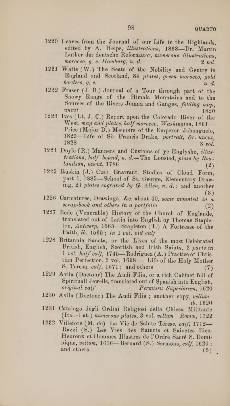 1220 Leaves from the Journal of our Life in the Highlands, edited by A. Helps, ¢llustrations, 1868—Dr. Martin Luther der deutsche Reformator, numerous illustrations, morocco, g. e. Hamburg, n. d. 2 vol. 1221 Watts (W.) The Seats of the Nobility and Gentry in England and Scotland, 84 plates, green morocco, gold borders, q. é. n. d. 1222 Fraser (J. B.) Journal of a Tour through part of the Snowy Range of the Himala Mountains and to the Sources of the Rivers Jumna and Ganges, folding map, uncut 1820 1223 Ives (Lt. J.C.) Report upon the Colorado River of the West, map and plates, half morocco, Washington, 1861— Price (Major D.) Memoirs of the Emperor Jabangueio, 1829—Life of Sir Francis Drake, portrait, ¢c. uncut, 1828 3 vol. 1224 Doyle (R.) Manners and Customs of ye Englyshe, i/lus- trations, half bound, n.d.—The Lousiad, plate by Row- landson, uncut, 1786 (2) 1225 Ruskin (J.) Coeli Enarrant, Studies of Cloud Form, part 1, 1885—School of St. George, Elementary Draw- ing, 21 plates engraved by G. Allen, n. d.; and another (3) 1226 Caricatures, Drawings, &amp;e. about 40, some mounted in a scrap-book and others in a portfolio (2) 1227 Bede (Venerable) History of the Church of Englande, translated out of Latin into English by Thomas Staple- ton, Antwerp, 1565—Stapleton (T.) A Fortresse of the Faith, 7b. 1565; in 1 vol. old calf 1228 Britannia Sancta, or the Lives of the most Celebrated British, English, Scottish and Irish Saints, 2 parts in 1 vol. half calf, 1745—Rodriguez (A.) Practice of Chris- tian Perfection, 8 vol. 1698 — Life of the Holy Mother S. Teresa, calf, 1671; and others (7) 1229 Avila (Doctour) The Audi Filia, or a rich Cabinet full of Spirituall Jewells, translated out of Spanish into English, original calf Permissu. Superiorum, 1620 1230 Avila (Doctour) The Audi Filia ; another copy, vellum 7b. 1620 1231 Catalogo degli Ordini Religiosi della Chiesa Militante (Ital.- Lat.) numerous plates, 3 vol. vellum Rome, 1722 1232 Villefore (M. de) La Vie de Sainte Térese, calf, 1712— Razzi (S.) Les Vies des Saincts et Sainctes Bien- Heureux et Hommes IlIlustres de l’Ordre Sacré S. Domi- nique, vellum, 1616—Bernard (S.) Sermons, calf, 1620 ; and others (5)