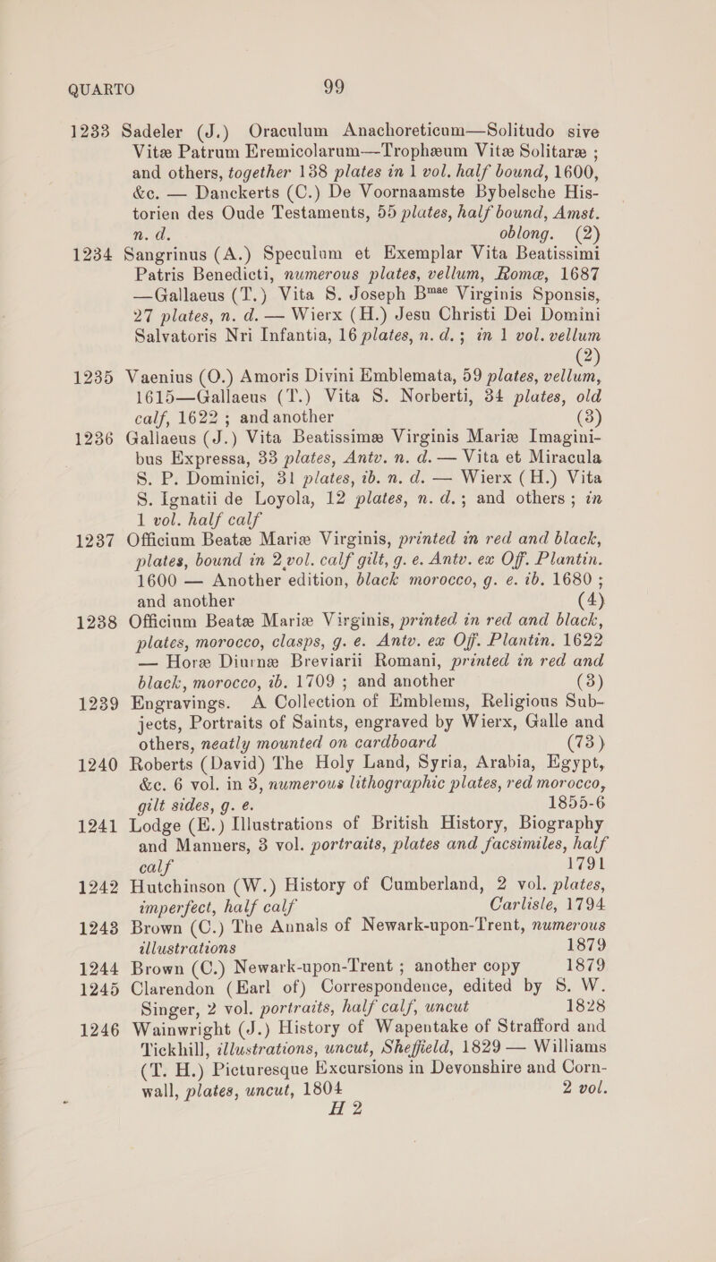 1233 Sadeler (J.) Oraculum Anachoreticam—Solitudo sive Vite Patrum Eremicolarum—Tropheum Vite Solitare ; and others, together 138 plates in 1 vol. half bound, 1600, &amp;c. — Danckerts (C.) De Voornaamste Bybelsche His- torien des Oude Testaments, 55 plates, half bound, Amst. n.d. oblong. (2) 1234 Sangrinus (A.) Speculum et Exemplar Vita Beatissimi Patris Benedicti, nwmerous plates, vellum, Rome, 1687 —Gallaeus (T.) Vita 8. Joseph B™* Virginis Sponsis, 27 plates, n. d. — Wierx (H.) Jesu Christi Dei Domini Salvatoris Nri Infantia, 16 plates, n.d.; in 1 vol. vellum 2 1235 Vaenius (O.) Amoris Divini Emblemata, 59 plates, Mae 1615—Gallaeus (T.) Vita S. Norberti, 34 plates, old calf, 1622 ; and another (3) 1236 Gallaeus (J.) Vita Beatissime Virginis Marie Imagini- bus Expressa, 33 plates, Antv. n. d. — Vita et Miracula S. P. Dominici, 31 plates, 1b. n. d. — Wierx (H.) Vita S. Ignatii de Loyola, 12 plates, n.d.; and others ; in 1 vol. half calf 1237 Officium Beate Marie Virginis, printed in red and black, plates, bound in 2.vol. calf gilt, g. e. Antv. ex Off. Plantin. 1600 — Another edition, black morocco, g. e. ib. 1680 ; and another (4) 1238 Officium Beate Marie Virginis, printed in red and black, plates, morocco, clasps, g. e. Antv. ea Off. Plantin. 1622 — Hore Diurne Breviarii Romani, printed in red and black, morocco, ib. 1709 ; and another 3 1239 Engravings. A Collection of Emblems, Religious Sub- jects, Portraits of Saints, engraved by Wierx, Galle and others, neatly mounted on cardboard (73) 1240 Roberts (David) The Holy Land, Syria, Arabia, Egypt, &amp;c. 6 vol. in 3, numerous lithographic plates, red morocco, gilt sides, g. é. 1855-6 1241 Lodge (E.) Illustrations of British History, Biography and Manners, 8 vol. portraits, plates and facsimiles, half calf 1791 1242 Hutchinson (W.) History of Cumberland, 2 vol. plates, imperfect, half calf Carlisle, 1794 1243 Brown (C.) The Annals of Newark-upon-Trent, numerous illustrations 1879 1244 Brown (C.) Newark-upon-Trent ; another copy 1879 1245 Clarendon (Earl of) Correspondence, edited by 5. W. Singer, 2 vol. portraits, half calf, uncut 1828 1246 Wainwright (J.) History of Wapentake of Strafford and Tickhill, dllustrations, uncut, Sheffield, 1829 — Williams (T. H.) Picturesque Excursions in Devonshire and Corn- wall, plates, uncut, 1804 2 vol. H 2