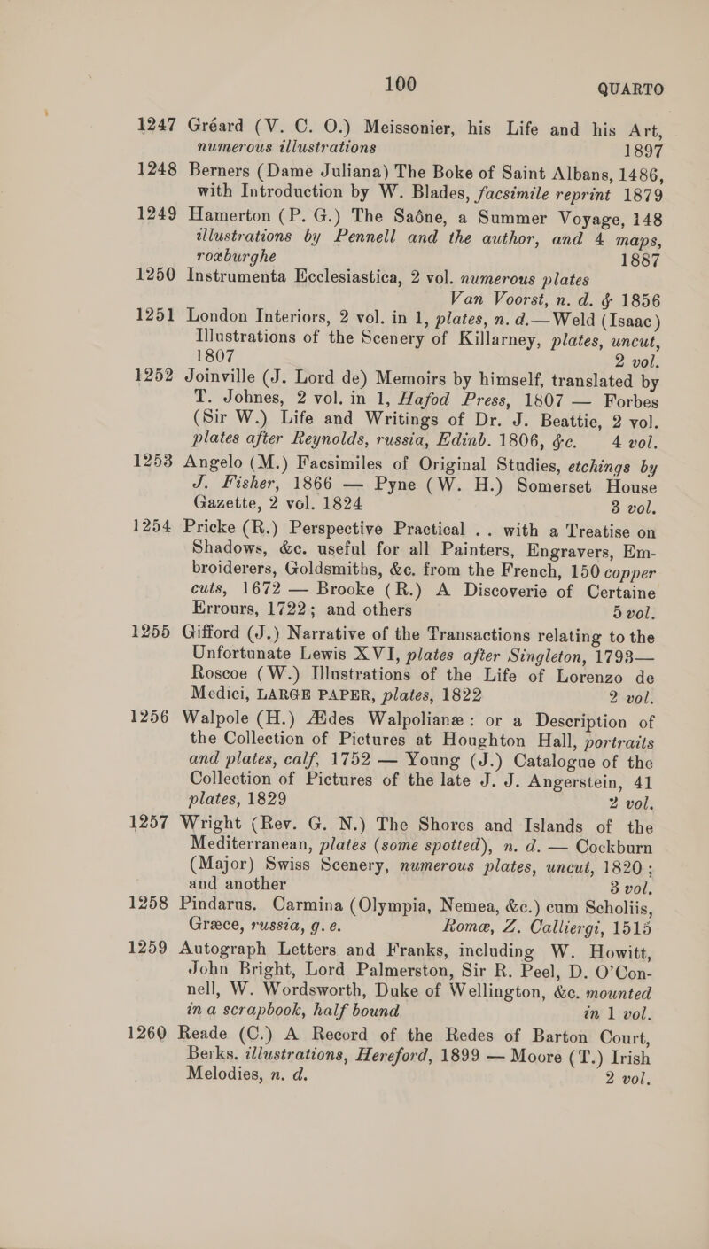 1247 1248 1249 1250 1251 1252 1253 1254 1255 1256 1257 1258 1259 1260 100 QUARTO Gréard (V. C. O.) Meissonier, his Life and his Art, numerous illustrations 1897 Berners (Dame Juliana) The Boke of Saint Albans, 1486, with Introduction by W. Blades, facsimile reprint 1879 Hamerton (P. G.) The Saédne, a Summer Voyage, 148 illustrations by Pennell and the author, and 4 maps, roxburghe 1887 Instrumenta Kcclesiastica, 2 vol. numerous plates Van Voorst, n. d. &amp; 1856 London Interiors, 2 vol. in 1, plates, n. d.— Weld (Isaac ) Illustrations of the Scenery of Killarney, plates, uncut, 1807 2 vol. Joinville (J. Lord de) Memoirs by himself, translated by T. Johnes, 2 vol. in 1, Hafod Press, 1807 — Forbes (Sir W.) Life and Writings of Dr. J. Beattie, 2 vol. plates after Reynolds, russia, Edinb. 1806, éc. 4 vol. Angelo (M.) Facsimiles of Original Studies, etchings by J. Fisher, 1866 — Pyne (W. H.) Somerset House Gazette, 2 vol. 1824 3 vol. Pricke (R.) Perspective Practical .. with a Treatise on Shadows, &amp;c. useful for all Painters, Engravers, Em- broiderers, Goldsmiths, &amp;c. from the French, 150 copper cuts, 1672 — Brooke (R.) A Discoverie of Certaine Errours, 1722; and others 5 vol. Gifford (J.) Narrative of the Transactions relating to the Unfortunate Lewis XVI, plates after Singleton, 1793— Roscoe (W.) Illustrations of the Life of Lorenzo de Medici, LARGE PAPER, plates, 1822 2 vol. Walpole (H.) Aides Walpoliane: or a Description of the Collection of Pictures at Houghton Hall, portraits and plates, calf, 1752 — Young (J.) Catalogue of the Collection of Pictures of the late J. J. Angerstein, 41 plates, 1829 2 vol. Wright (Rev. G. N.) The Shores and Islands of the Mediterranean, plates (some spotted), n. d. — Cockburn (Major) Swiss Scenery, numerous plates, uncut, 1820 ; and another 3 vol. Pindarus. Carmina (Olympia, Nemea, &amp;c.) cum Scholiis, Greece, russia, g. eé. Rome, Z. Calliergi, 1515 Autograph Letters and Franks, including W. Howitt, John Bright, Lord Palmerston, Sir R. Peel, D. O’Con- nell, W. Wordsworth, Duke of Wellington, &amp;c. mounted wna scrapbook, half bound in 1 vol. Reade (C.) A Record of the Redes of Barton Court, Berks. illustrations, Hereford, 1899 — Moore (T.) Irish Melodies, n. d. 2 vol.