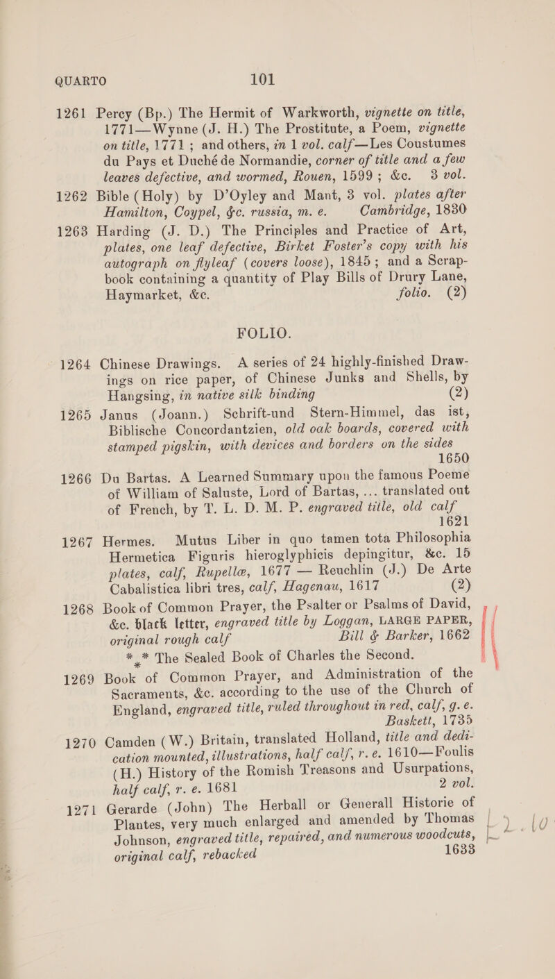 1261 Perey (Bp.) The Hermit of Warkworth, vignette on title, 1771—Wynne (J. H.) The Prostitute, a Poem, vignette on title, 1771 ; and others, 2m 1 vol. calf—Les Coustumes du Pays et Duché de Normandie, corner of title and a few leaves defective, and wormed, Rouen, 1599; &amp;e. 3 vol. 1262 Bible (Holy) by D’Oyley and Mant, 3 vol. plates after Hamilton, Coypel, &amp;c. russia, m. eé. Cambridge, 1830 1263 Harding (J. D.) The Principles and Practice of Art, plates, one leaf defective, Birket Foster's copy with his autograph on flyleaf (covers loose), 1845; and a Scrap- book containing a quantity of Play Bills of Drury Lane, Haymarket, &amp;c. folio. (2) FOLIO. 1264 Chinese Drawings. A series of 24 highly-finished Draw- ings on rice paper, of Chinese Junks and Shells, by Hangsing, in native silk binding (2) 1265 Janus (Joann.) Schrift-und Stern-Himmel, das ist, Biblische Concordantzien, old oak boards, covered with stamped pigskin, with devices and borders on the sides 1650 1266 Du Bartas. A Learned Summary upon the famous Poeme of William of Saluste, Lord of Bartas, ... translated out of French, by T. L. D. M. P. engraved title, old calf 1621 1267 Hermes. Mutus Liber in quo tamen tota Philosophia Hermetica Figuris hieroglyphicis depingitur, &amp;c. 10 plates, calf, Rupelle, 1677 — Reuchlin (J.) De Arte Cabalistica libri tres, calf, Hagenau, 1617 (2) 1268 Book of Common Prayer, the Psalter or Psalms of David, ,, &amp;e. black letter, engraved title by Loggan, LARGE PAPER, | j original rough calf Bill &amp; Barker, 1662 : ei” The Sealed Book of Charles the Second. } \ 1269 Book of Common Prayer, and Administration of the Sacraments, &amp;c. according to the use of the Church of England, engraved title, ruled throughout in red, calf, g. é. Baskett, 1735 1270 Camden (W.) Britain, translated Holland, ttle and dedz- cation mounted, illustrations, half calf, r. é. 1610—Foulis (H.) History of the Romish Treasons and Usurpations, half calf, r. e. 1681 2 vol. 1271 Gerarde (John) The Herball or Generall Historie of Plantes, very much enlarged and amended by Thomas | Johnson, engraved title, repatred, and numerous woodcuts, | ° original calf, rebacked 1633