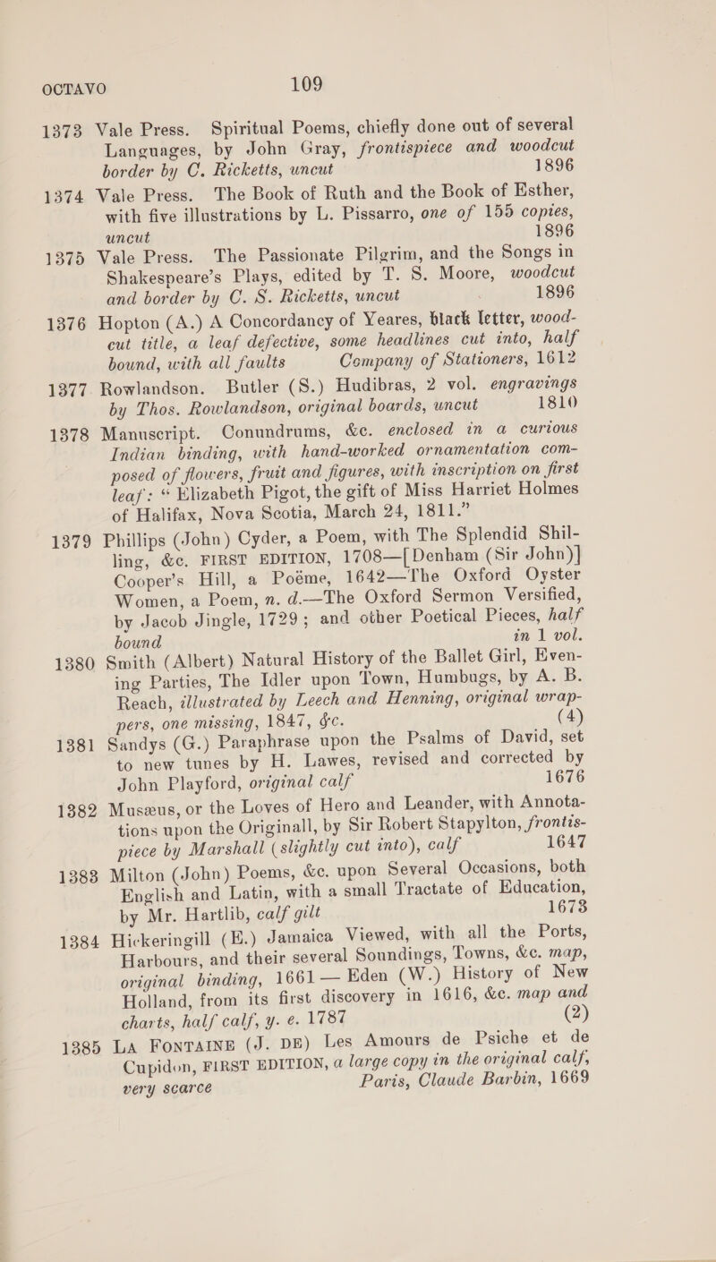 1373 Vale Press. Spiritual Poems, chiefly done out of several Languages, by John Gray, frontispiece and woodcut border by C. Ricketts, uncut 1896 1374 Vale Press. The Book of Ruth and the Book of Esther, with five illustrations by L. Pissarro, one of 155 copies, uncut 1896 1375 Vale Press. The Passionate Pilgrim, and the Songs in Shakespeare’s Plays, edited by T. 5S. Moore, woodcut and border by C. S. Ricketts, uncut 1896 1376 Hopton (A.) A Concordancy of Yeares, black letter, wood- cut title, a leaf defective, some headlines cut into, half bound, with all faults Company of Stationers, 1612 1377. Rowlandson. Butler (S.) Hudibras, 2 vol. engravings by Thos. Rowlandson, original boards, uncut 1810 1378 Manuscript. Conundrums, &amp;c. enclosed in a curious Indian binding, with hand-worked ornamentation com- posed of flowers, fruit and figures, with inscription on first leaf: “ Elizabeth Pigot, the gift of Miss Harriet Holmes of Halifax, Nova Scotia, March 24, 1811.” 1379 Phillips (John) Cyder, a Poem, with The Splendid Shil- ling, &amp;c, FIRST EDITION, 1708—{ Denham (Sir John)} Cooper’s Hill, a Poeme, 1642—The Oxford Oyster Women, a Poem, n. d.—The Oxford Sermon Versified, by Jacob Jingle, 1729 ; and other Poetical Pieces, half bound in 1 vol. 1380 Smith (Albert) Natural History of the Ballet Girl, Even- ing Parties, The Idler upon Town, Humbugs, by A. B. Reach, illustrated by Leech and Henning, original wrap- pers, one missing, 1847, &amp;e. (4 1381 Sandys (G.) Paraphrase upon the Psalms of David, set to new tunes by H. Lawes, revised and corrected by John Playford, original calf 1676 1382 Museus, or the Loves of Hero and Leander, with Annota- tions upon the Originall, by Sir Robert Stapylton, frontzs- piece by Marshall (slightly cut into), calf 1647 1383 Milton (John) Poems, &amp;c. upon Several Occasions, both English and Latin, with a small Tractate of Education, by Mr. Hartlib, calf gilt 16738 1384 Hickeringill (E.) Jamaica Viewed, with all the Ports, Harbours, and their several Soundings, Towns, &amp;c. map, original binding, 1661 — Eden (W.) History of New Holland, from its first discovery in 1616, &amp;c. map and charts, half calf, y. @. 1787 (2) 1385 LA Fontaine (J. DE) Les Amours de Psiche et de Cupidon, FIRST EDITION, a large copy in the original calf, very scarce Paris, Claude Barbin, 1669