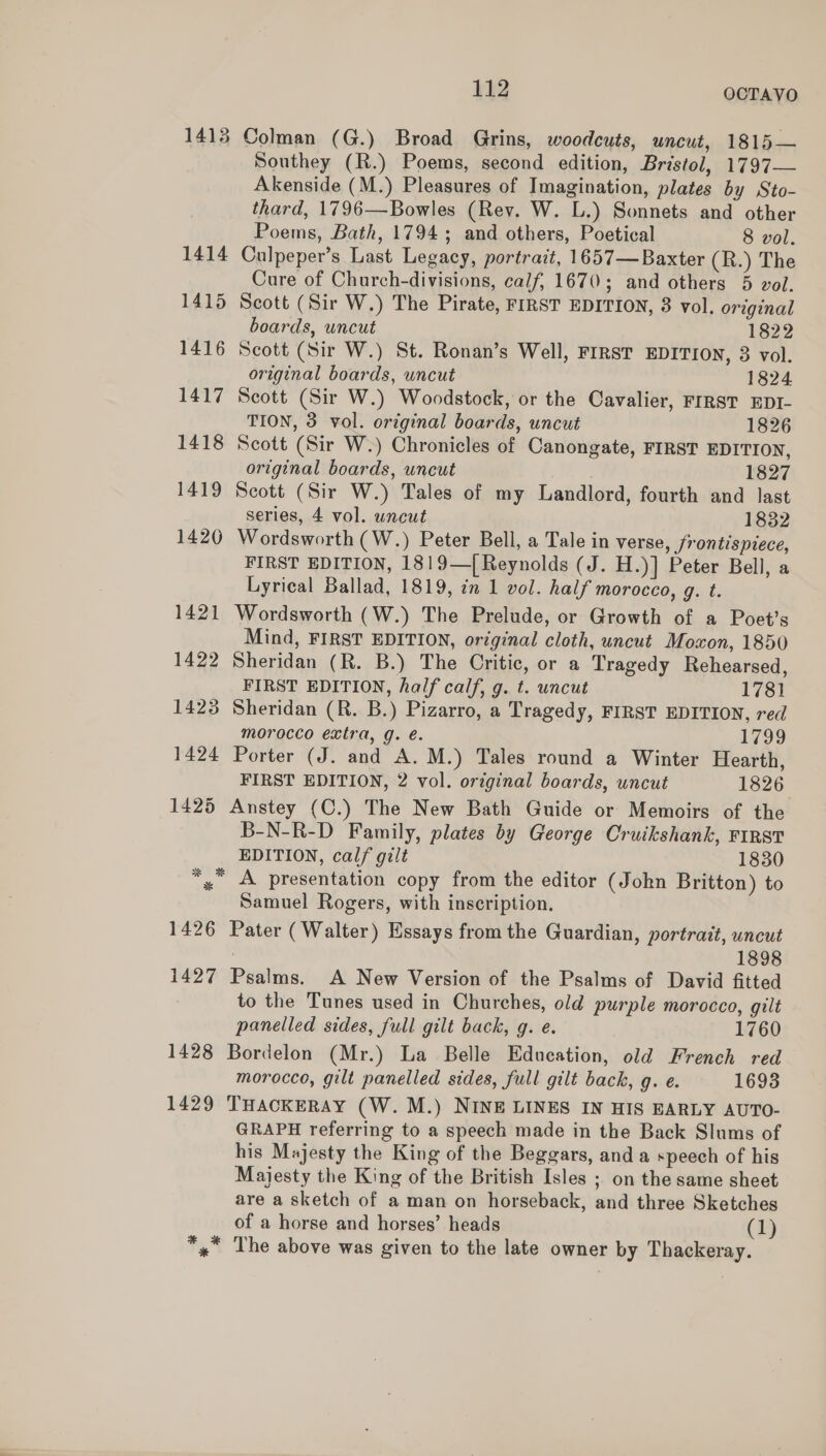 1413 Colman (G.) Broad Grins, woodcuts, uncut, 1815— Southey (R.) Poems, second edition, Bristol, 1797— Akenside (M.) Pleasures of Imagination, plates by Sto- thard, 1796—Bowles (Rev. W. L.) Sonnets and other Poems, Bath, 1794; and others, Poetical 8 vol. 1414 Culpeper’s Last Legacy, portrait, 1657—Baxter (R.) The Cure of Church-divisions, calf, 1670; and others 5 vol. 1415 Scott (Sir W.) The Pirate, FIRST EDITION, 3 vol. original boards, uncut 1822 1416 Scott (Sir W.) St. Ronan’s Well, FIRST EDITION, 3 vol. original boards, uncut 1824 1417 Scott (Sir W.) Woodstock, or the Cavalier, FIRST EDI- TION, 3 vol. original boards, uncut 1826 1418 Scott (Sir W.) Chronicles of Canongate, FIRST EDITION, original boards, uncut . 1827 1419 Scott (Sir W.) Tales of my Landlord, fourth and last series, 4 vol. uncut 1832 1420 Wordsworth (W.) Peter Bell, a Tale in verse, frontispiece, FIRST EDITION, 1819—[ Reynolds (J. H.)] Peter Bell, a Lyrical Ballad, 1819, in 1 vol. half morocco, g. t. 1421 Wordsworth (W.) The Prelude, or Growth of a Poet’s Mind, FIRST EDITION, original cloth, uncut Moxon, 1850 1422 Sheridan (R. B.) The Critic, or a Tragedy Rehearsed, FIRST EDITION, half calf, g. t. uncut 178} 1423 Sheridan (R. B.) Pizarro, a Tragedy, FIRST EDITION, red morocco extra, g. é. 1799 1424 Porter (J. and A.M.) Tales round a Winter Hearth, FIRST EDITION, 2 vol. original boards, uncut 1826 1425 Anstey (C.) The New Bath Guide or Memoirs of the B-N-R-D Family, plates by George Cruikshank, FIRST EDITION, calf gilt 1830 *,° A presentation copy from the editor (John Britton) to Samuel Rogers, with inscription. 1426 Pater (Walter) Essays from the Guardian, portrait, uncut : 1898 1427 Psalms. A New Version of the Psalms of David fitted to the Tunes used in Churches, old purple morocco, gilt panelled sides, full gilt back, g. e. 1760 1428 Bordelon (Mr.) La Belle Education, old French red morocco, gilt panelled sides, full gilt back, g. e. 1693 1429 THACKERAY (W. M.) NINE LINES IN HIS EARLY AUTO- GRAPH referring to a speech made in the Back Slums of his Majesty the King of the Beggars, and a speech of his Majesty the King of the British Isles ; on the same sheet are a sketch of a man on horseback, and three Sketches of a horse and horses’ heads (1) *» The above was given to the late owner by Thackeray.