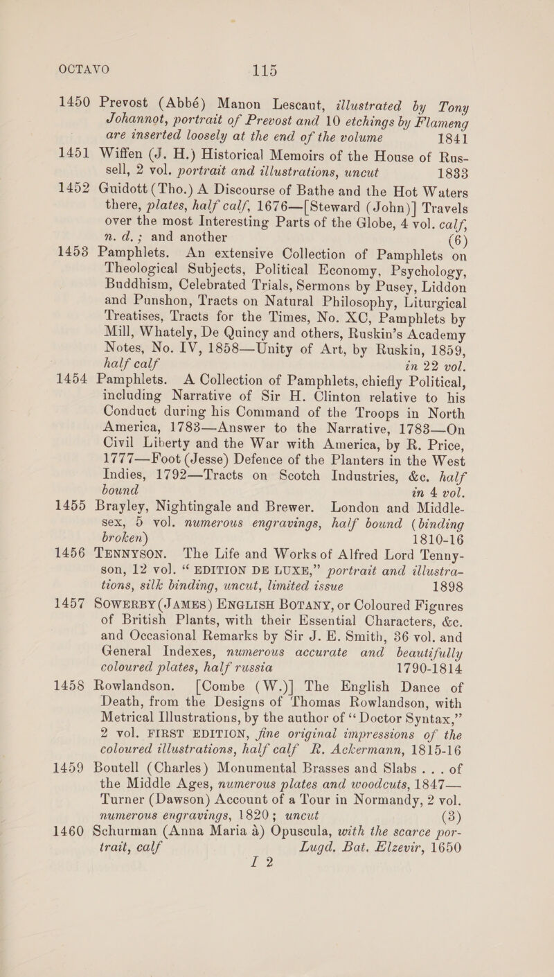 1450 1451 1452 1458 1454 1455 1456 1457 1458 1460 Prevost (Abbé) Manon Lescaut, illustrated by Tony Johannot, portrait of Prevost and 10 etchings by Flameng are inserted loosely at the end of the volume 1841 Wiffen (J. H.) Historical Memoirs of the House of Rus- sell, 2 vol. portrait and illustrations, uncut 1833 Guidott (Tho.) A Discourse of Bathe and the Hot Waters there, plates, half calf, 1676—[ Steward (John)] Travels over the most Interesting Parts of the Globe, 4 vol. calf, m. d.; and another (6) Pamphlets. An extensive Collection of Pamphlets on Theological Subjects, Political Economy, Psychology, Buddhism, Celebrated Trials, Sermons by Pusey, Liddon and Punshon, Tracts on Natural Philosophy, Liturgical Treatises, Tracts for the Times, No. XC, Pamphlets by Mill, Whately, De Quincy and others, Ruskin’s Academy Notes, No. IV, 1858—Unity of Art, by Ruskin, 1859, half calf in 22 vol. Pamphlets. A Collection of Pamphlets, chiefly Political, including Narrative of Sir H. Clinton relative to his Conduct during his Command of the Troops in North America, 1783—Answer to the Narrative, 1783—On Civil Liberty and the War with America, by R. Price, 1777—F oot (Jesse) Defence of the Planters in the West Indies, 1792—Tracts on Scotch Industries, &amp;e. half bound an 4 vol. Brayley, Nightingale and Brewer. London and Middle- Sex, 5 vol. numerous engravings, half bownd (binding broken) 1810-16 TENNyson. The Life and Works of Alfred Lord Tenny- son, 12 vo]. “ EDITION DE LUXE,” portrait and illustra- tions, silk binding, uncut, limited issue 1898 SOWERBY (JAMES) ENGLISH Borany, or Coloured Figures of British Plants, with their Essential Characters, &amp;c. and Occasional Remarks by Sir J. E. Smith, 36 vol. and General Indexes, numerous accurate and beautifully coloured plates, half russia 1790-1814 Rowlandson. [Combe (W.)] The English Dance of Death, from the Designs of Thomas Rowlandson, with Metrical Illustrations, by the author of ‘‘ Doctor Syntax,” 2 vol. FIRST EDITION, jine original impressions of the coloured illustrations, half calf R. Ackermann, 1815-16 Boutell (Charles) Monumental Brasses and Slabs... of the Middle Ages, numerous plates and woodcuts, 1847— Turner (Dawson) Account of a Tour in Normandy, 2 vol. numerous engravings, 1820; uncut (3) Schurman (Anna Maria 4) Opuscula, with the scarce por- trait, calf Lugd. Bat. Elzevir, 1650 Je