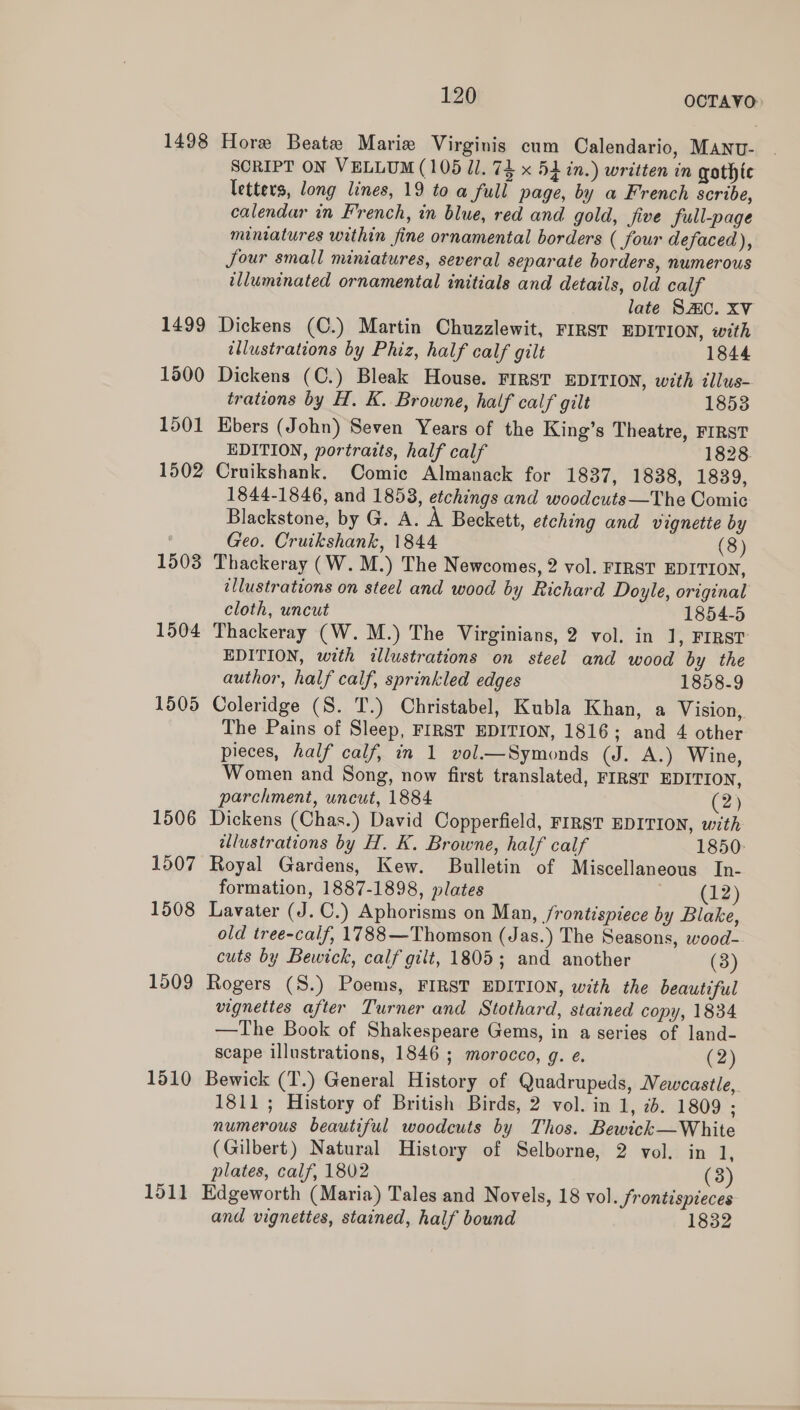 1498 1499 1500 1501 1502 1503 1504 1505 1506 1507 1508 1509 1510 1511 120 OCTAVO&gt; Hore Beate Marie Virginis cum Calendario, MANU- SCRIPT ON VELLUM (105 Ul. 74 x 5d in.) written in gothic letters, long lines, 19 to a full page, by a French scribe, calendar in French, in blue, red and gold, five full-page mimatures within fine ornamental borders ( four defaced), Jour small miniatures, several separate borders, numerous illuminated ornamental initials and details, old calf late Smc. XV Dickens (C.) Martin Chuzzlewit, FIRST EDITION, with illustrations by Phiz, half calf gilt 1844 Dickens (C.) Bleak House. FIRST EDITION, with illus- trations by H. K. Browne, half calf gilt 1853 Ebers (John) Seven Years of the King’s Theatre, FIRST EDITION, portraits, half calf 1828. Cruikshank. Comic Almanack for 1837, 1838, 1839, 1844-1846, and 1853, etchings and woodcuts—The Comic Blackstone, by G. A. A Beckett, etching and vignette by Geo. Cruikshank, 1844 (8) Thackeray (W. M.) The Newcomes, 2 vol. FIRST EDITION, illustrations on steel and wood by Richard Doyle, original cloth, uncut 1854-5 Thackeray (W. M.) The Virginians, 2 vol. in ], FIRST EDITION, with illustrations on steel and wood by the author, half calf, sprinkled edges 1858-9 Coleridge (S. T.) Christabel, Kubla Khan, a Vision, The Pains of Sleep, FIRST EDITION, 1816 ; and 4 other pieces, half calf, in 1 vol.—Symonds (J. A.) Wine, Women and Song, now first translated, FIRST EDITION, parchment, uncut, 1884 (2) Dickens (Chas.) David Copperfield, FIRST EDITION, with illustrations by H. K. Browne, half calf 1850: Royal Gardens, Kew. Bulletin of Miscellaneous In- formation, 1887-1898, plates (12) Lavater (J. C.) Aphorisms on Man, frontispiece by Blake, old tree-calf, 1788 —Thomson (Jas.) The Seasons, wood- cuts by Bewick, calf gilt, 1805; and another (3) Rogers (S.) Poems, FIRST EDITION, with the beautiful vignettes after Turner and Stothard, stained copy, 1834 —The Book of Shakespeare Gems, in a series of land- scape illustrations, 1846 ; morocco, g. e. (2) Bewick (T.) General History of Quadrupeds, WVewcastle, 1811; History of British Birds, 2 vol. in 1, 2b. 1809 ; numerous beautiful woodcuts by Thos. Bewick—White (Gilbert) Natural History of Selborne, 2 vol. in 1, plates, calf, 1802 (3) Edgeworth (Maria) Tales and Novels, 18 vol. frontispieces and vignettes, stained, half bound 1832