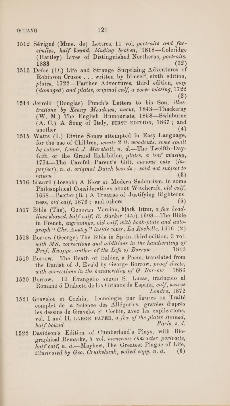 1512 1513 1514 1515 1516 1517 1518 1519 1520 1521 1522 Sévigné (Mme. de) Lettres, 11 vol. portraits and fac- similes, half bound, binding broken, 1818—Coleridge (Hartley) Lives of Distinguished Northerns, portraits, 1833 (12) Defoe (D.) Life and Strange Surprizing Adventures of Robinson Crusoe... written by himself, sixth edition, plates, 1722—Farther Adventures, third edition, map (damaged) and plates, original calf, a cover missing, 1722 2 Jerrold (Douglas) Punch’s Letters to his Son, dllus- trations by Kenny Meadows, uncut, 1843—Thackeray (W. M.) The English Humourists, 1858—Swinburne (A. C.) A Song of Italy, FIRST EDITION, 1867 ; and another (4) Watts (I.) Divine Songs attempted in Easy Language, for the use of Children, wants 2 ll. woodcuts, some spoilt by colour, Lond. J. Marshall, n. d.—The Twelfth-Day- Gift, or the Grand Exhibition, plates, a leaf missing, 1774—The Careful Parent’s Gift, curious cuts (im- perfect), n. d. original Dutch boards ; sold not subject to return (3) Glanvil (Joseph) A Blow at Modern Sadducism, in some Philosophical Considerations about Witchcraft, old calf, 1668—Baxter (R.) A Treatise of Justifying Righteous- ness, old calf, 1676; and others (5) Bible (The), Genevan Version, black Ietter, a few head- lines shaved, half calf, R. Barker (4to), 1608—The Bible in French, engravings, old calf, with book-plate and auto- graph“ Chr. Anstey ” inside cover, La Rochelle, 1616 (2) Borrow (George) The Bible in Spain, third edition, 3 vol. with MS. corrections and additions in the handwriting of Prof. Knappe, author of the Life of Borrow 1843 Borrow. The Death of Balder, a Poem, translated from the Danish of J. Evald by George Borrow, proof sheets, with corrections in the handwriting of G. Borrow 1886 Borrow. El Evangelio segun 8. Lucas, traducido al Romané 6 Dialacto de los Gitanos de Espana, cal/, scarce Londra, 1872 Gravelot et Cochin. Iconologie par figures ou Traité complet de la Science des Allégories, gravées d’apres les dessins de Gravelot et Cochin, avec les explications, vol. I and II, LARGE PAPER, a few of the plates stained, half bound Lars, 3. a. Davidson’s Edition of Cumberland’s Plays, with Bio- graphical Remarks, 5 vol. nwmerous character portraits, half calf, n. d.—Mayhew, The Greatest Plague of Life,