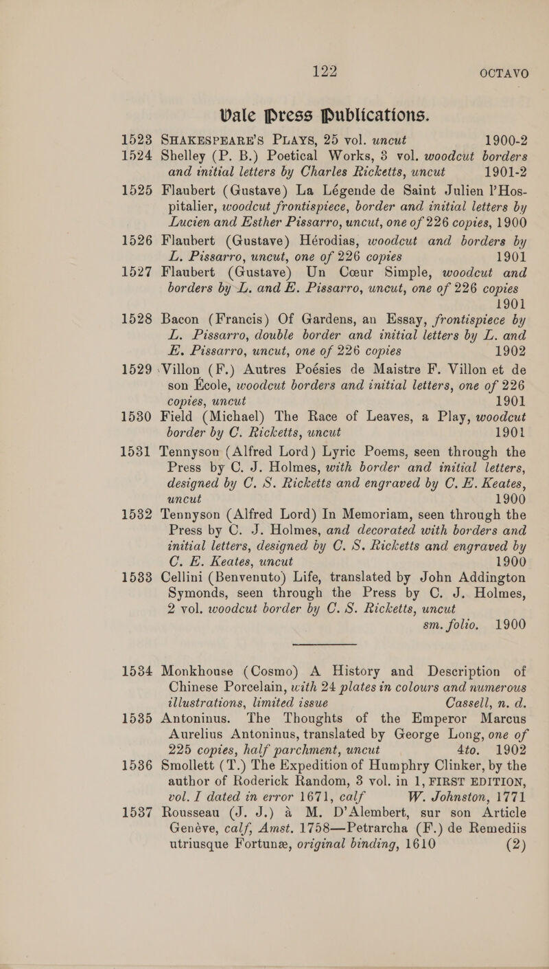 1523 1524 1525 1526 1527 1528 1529 1530 15381 1532 1533 1534 1535 1536 1537 122 OCTAVO Vale Press Publications. SHAKESPEARE’S PLAYS, 25 vol. uncut 1900-2 Shelley (P. B.) Poetical Works, 3 vol. woodcut borders and initial letters by Charles Ricketts, uncut 1901-2 Flaubert (Gustave) La Légende de Saint Julien I’ Hos- pitalier, woodcut frontispiece, border and initial letters by Lucien and Esther Pissarro, uncut, one of 226 copies, 1900 Flaubert (Gustave) Hérodias, woodcut and borders by L. Pissarro, uncut, one of 226 copies 1901 Flaubert (Gustave) Un Coeur Simple, woodcut and borders by L. and E. Pissarro, uncut, one of 226 copies 1901 Bacon (Francis) Of Gardens, an Essay, frontispiece by L. Pissarro, double border and initial letters by L. and E. Pissarro, uncut, one of 226 copies 1902 son Keole, woodcut borders and initial letters, one of 226 copies, uncut 1901 Field (Michael) The Race of Leaves, a Play, woodcut border by C. Ricketts, uncut 1901 Tennyson (Alfred Lord) Lyric Poems, seen through the Press by C. J. Holmes, with border and initial letters, designed by C. S. Ricketts and engraved by C. E. Keates, uncut 1900 Tennyson (Alfred Lord) In Memoriam, seen through the Press by C. J. Holmes, and decorated with borders and initial letters, designed by C. S. Ricketts and engraved by C. E. Keates, uncut 1900 Cellini (Benvenuto) Life, translated by John Addington Symonds, seen through the Press by C. J. Holmes, 2 vol. woodcut border by C. S. Ricketts, uncut sm. folio. 1900 Monkhouse (Cosmo) A History and Description of Chinese Porcelain, with 24 plates in colours and numerous illustrations, limited issue Cassell, n. d. Antoninus. The Thoughts of the Emperor Marcus Aurelius Antoninus, translated by George Long, one of 225 copies, half parchment, uncut 4to. 1902 Smollett (T.) The Expedition of Humphry Clinker, by the author of Roderick Random, 3 vol. in 1, FIRST EDITION, vol. I dated in error 1671, calf W. Johnston, 1771 Rousseau (J. J.) &amp; M. D’Alembert, sur son Article Genéve, calf, Amst. 1758—Petrarcha (F.) de Remediis