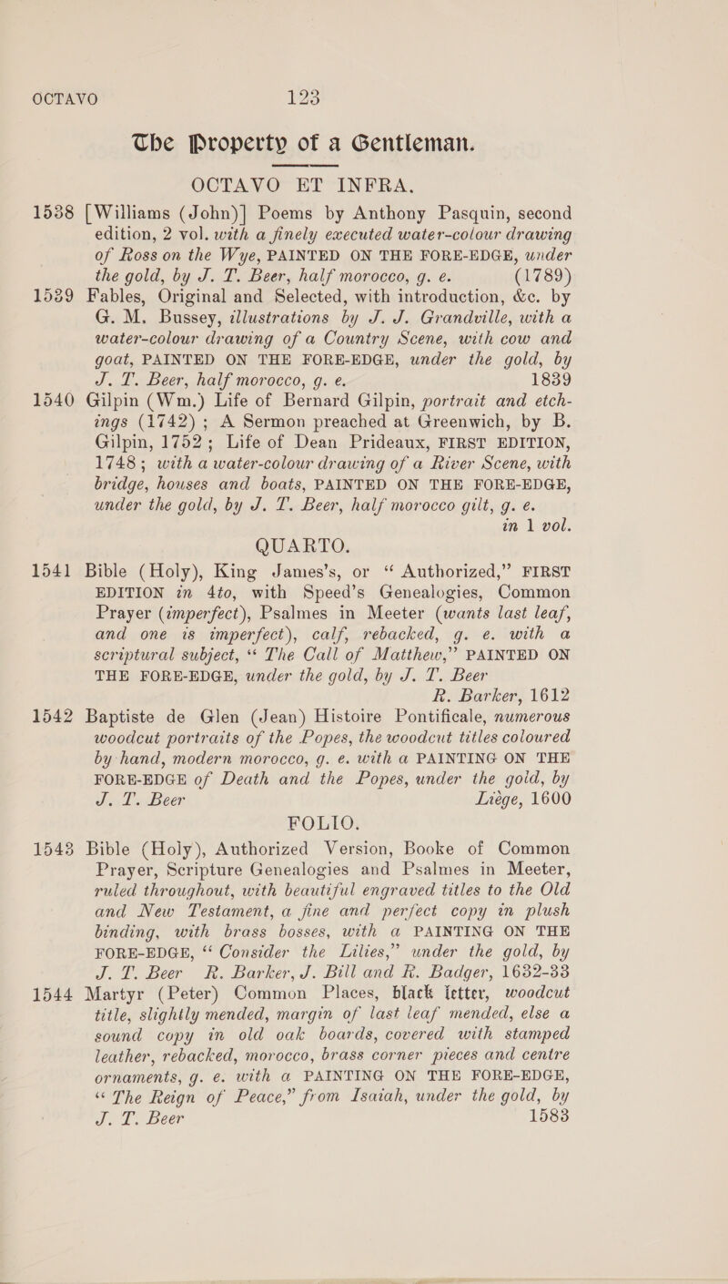 OCTAVO 125 The Property of a Gentleman. OCTAVO ET INFRA. 1538 [Williams (John)] Poems by Anthony Pasquin, second edition, 2 vol. with a finely executed water-colour drawing of Ross on the Wye, PAINTED ON THE FORE-EDGE, under the gold, by J. T. Beer, half morocco, g. e. (1789) 1589 Fables, Original and Selected, with introduction, &amp;c. by G. M. Bussey, illustrations by J. J. Grandville, with a water-colour drawing of a Country Scene, with cow and goat, PAINTED ON THE FORE-EDGE, under the gold, by J.T. Beer, half morocco, g. e. 1839 1540 Gilpin (Wm.) Life of Bernard Gilpin, portrait and etch- ings (1742) ; A Sermon preached at Greenwich, by B. Gilpin, 1752; Life of Dean Prideaux, FIRST EDITION, 1748; with a water-colour drawing of a River Scene, with bridge, houses and boats, PAINTED ON THE FORE-EDGE, under the gold, by J. T. Beer, half morocco gilt, g. é. in 1 vol. QUARTO. 1541 Bible (Holy), King James’s, or “ Authorized,” FIRST EDITION zm 4to, with Speed’s Genealogies, Common Prayer (imperfect), Psalmes in Meeter (wants last leaf, and one is imperfect), calf, rebacked, g. e. with a scriptural subject, ** The Call of Matthew,” PAINTED ON THE FORE-EDGE, under the gold, by J. T. Beer R. Barker, 1612 1542 Baptiste de Glen (Jean) Histoire Pontificale, numerous woodcut portraits of the Popes, the woodcut titles coloured by hand, modern morocco, g. ¢. with a PAINTING ON THE FORE-EDGE of Death and the Popes, under the goid, by J. T. Beer Liege, 1600 FOLIO. 1543 Bible (Holy), Authorized Version, Booke of Common Prayer, Scripture Genealogies and Psalmes in Meeter, ruled throughout, with beautiful engraved titles to the Old and New Testament, a fine and perfect copy in plush binding, with brass bosses, with a PAINTING ON THE FORE-EDGE, ‘‘ Consider the Lilies,” under the gold, by J.T. Beer Rk. Barker, J. Bill and Rk. Badger, 1632-33 1544 Martyr (Peter) Common Places, black Ietter, woodcut title, slightly mended, margin of last ieaf mended, else a sound copy in old oak boards, covered with stamped leather, rebacked, morocco, brass corner pieces and centre ornaments, g. €. with a PAINTING ON THE FORE-EDGE, “The Reign of Peace,” from Isaiah, under the gold, by Sel, Beer 1583