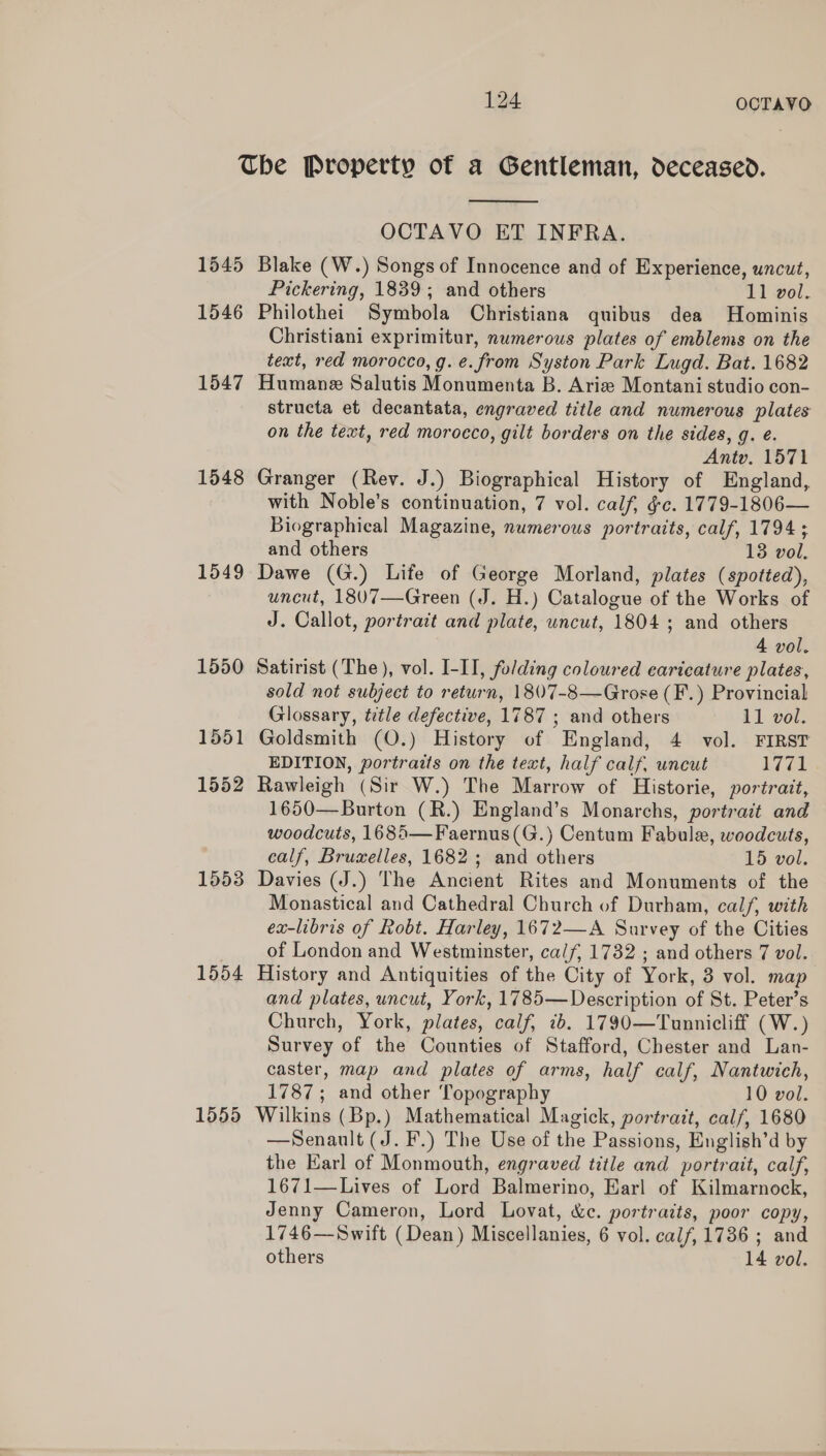 1545 1546 1547 1548 1549 1550 1551 1552 1553 1554 1555  OCTAVO ET INFRA. Blake (W.) Songs of Innocence and of Experience, uncut, Pickering, 1839; and others 11 vol. Philothei Symbola Christiana quibus dea MHominis Christiani exprimitur, numerous plates of emblems on the text, red morocco, g. e.from Syston Park Lugd. Bat. 1682 Humane Salutis Monumenta B. Ariz Montani studio con- structa et decantata, engraved title and numerous plates on the text, red morocco, gilt borders on the sides, g. e. Antv. 1571 Granger (Rev. J.) Biographical History of England, with Noble’s continuation, 7 vol. calf, g¢c. 1779-1806— Biographical Magazine, numerous portraits, calf, 1794 ; and others 13 vol. Dawe (G.) Life of George Morland, plates (spotted), uncut, 1807—Green (J. H.) Catalogue of the Works of J. Callot, portrait and plate, uncut, 1804 ; and others 4 vol. Satirist (The ), vol. I-II, folding coloured caricature plates, sold not subject to return, 1807-8—Grose (F.) Provincial Glossary, title defective, 1787 ; and others 11 vol. Goldsmith (O.) History of England, 4 vol. FIRST EDITION, portraits on the text, half calf, uncut og | Rawleigh (Sir W.) The Marrow of Historie, portrait, 1650—Burton (R.) England’s Monarchs, portrait and woodcuts, 1685—Faernus(G.) Centum Fabule, woodcuts, calf, Bruxelles, 1682; and others 15 vol. Davies (J.) The Ancient Rites and Monuments of the Monastical and Cathedral Church of Durham, calf, with ex-libris of Robt. Harley, 1672—A Survey of the Cities of London and Westminster, calf, 1732 ; and others 7 vol. History and Antiquities of the City of York, 3 vol. map and plates, uncut, York, 1785—Description of St. Peter’s Church, York, plates, calf, 1b. 1790—Tunnicliff (W.) Survey of the Counties of Stafford, Chester and Lan- caster, map and plates of arms, half calf, Nantwich, 1787; and other Topography 10 vol. Wilkins (Bp.) Mathematical Magick, portrait, calf, 1680 —Senault (J. F.) The Use of the Passions, English’d by the Earl of Monmouth, engraved title and portrait, calf, 1671—Lives of Lord Balmerino, Earl of Kilmarnock, Jenny Cameron, Lord Lovat, &amp;c. portraits, poor copy, 1746—Swift (Dean) Miscellanies, 6 vol. calf, 1736 ; and others 14 vol. 