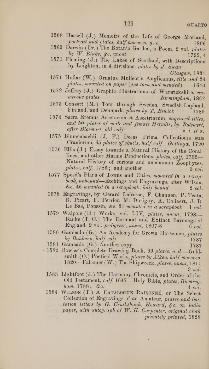 1578 1579 1580 1581 - 1582 1583 1584 126 QUARTO Hassell (J.) Memoirs of the Life of George Morland, portrait and plates, half morocco, g. e. 1806 Darwin (Dr.) The Botanie Garden, a Poem, 2 vol. plates by W. Blake, &amp;c. uncut 1795, 4 Fleming (J.) The Lakes of Scotland, with Descriptions by Leighton, in 4 divisions, plates by J. Swan Glasgow, 1834 Hollar (W.) Ornatus Muliebris Anglicanus, title and 26 plates, mounted on paper (one torn and mended) 1640 Jaffray (J.) Graphic Illustrations of Warwickshire, nu- merous plates Birmingham, 1862 Consett (M.) Tour through Sweden, Swedish-Lapland, Finland, and Denmark, plates by 7. Bewick 1789 Sacra Eremus Ascetarum et Ascetriarum, engraved titles, and 50 plates of male and female Hermits, by Bolswert, after Bloemart, old calf B54. €b is Blumenbachii (J. F.) Decas Prima Collectionis suz Craniorum, 65 plates of skulls, half calf Gottinge, 1790 Ellis (J.) Hssay towards a Natural History of the Coral- lines, and other Marine Productions, plates, calf, 1755— Natural History of curious and uncommon Zoophytes, plates, calf, 1786; and another 3 vol. Speed’s Plans of Towns and Cities, mounted in a scrap- book, unbound—KEtchings and Engravings, after Wilson, &amp;c. 46 mounted in a scrapbook, half bound 2 vol. Engravings, by Gerard Lairesse, F. Channen, P. Testa, B. Picart, F. Perrier, M. Dorigny, A. Collaert, J. B. Le Bas, Poussin, &amp;¢. 31 mounted in a scrapbook 1 vol. Walpole (H.) Works, vol. LIV, plates, uncut, 1798— Banks (T. C.) The Dormant and Extinct Baronage of England, 2 vol. pedigrees, uncut, 1807-8 6 vol. Gambado (G.) An Academy for Grown Horsemen, plates by Bunbury, half calf 1787 Gambado (G.) Another copy 1787 Bowles’s Complete Drawing Book, 99 plates, n. d.—Gold- smith (O.) Poetical Works, plates by Alken, half morocco, 1820—Falconer (W.) The Shipwreck, plates, wncut, 1811 3 vol. Lightfoot (J.) The Harmony, Chronicle, and Order of the Old Testament, calf, 1647—Holy Bible, plates, Birming- ham, 1788; &amp;e. 4 vol. WILson (T.) A CATALOGUE RAISONNE, or The Select Collection of Engravings of an Amateur, plates and imi- tation letters by G. Cruikshank, Howard, &amp;c. on india paper, with autograph of W. H. Carpenter, original cloth privately printed, 1828