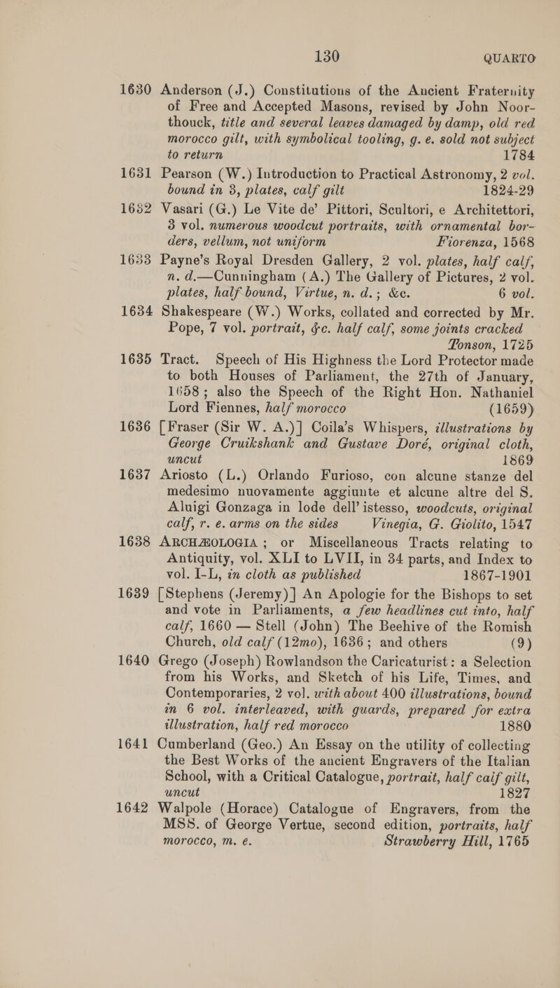 1630 Anderson (J.) Constitutions of the Aucient Fraternity of Free and Accepted Masons, revised by John Noor- thouck, title and several leaves damaged by damp, old red morocco gilt, with symbolical tooling, g. ¢. sold not subject to return 1784 1631 Pearson (W.) Introduction to Practical Astronomy, 2 vol. bound in 8, plates, calf gilt 1824-29 1652 Vasari (G.) Le Vite de’ Pittori, Scultori, e Architettori, 3 vol. numerous woodcut portraits, with ornamental bor- ders, vellum, not uniform Forenza, 1568 1633 Payne’s Royal Dresden Gallery, 2 vol. plates, half cal/, n. d,—Cunningham (A.) The Gallery of Pictures, 2 vol. plates, half bound, Virtue, n. d.; &amp;e. 6 vol. 1634 Shakespeare (W.) Works, collated and corrected by Mr. Pope, 7 vol. portrait, gc. half calf, some joints cracked Tonson, 1725 1635 Tract. Speech of His Highness the Lord Protector made to both Houses of Parliament, the 27th of January, 1658; also the Speech of the Right Hon. Nathaniel Lord Fiennes, half morocco (1659) 1636 [Fraser (Sir W. A.)] Coila’s Whispers, cllustrations by George Cruikshank and Gustave Doré, original cloth, uncut 1869 1637 Ariosto (L.) Orlando Furioso, con alcune stanze del medesimo nuovamente aggiunte et alcune altre del S. Aluigi Gonzaga in lode dell’ istesso, woodcuts, original calf, r. e. arms on the sides Vinegia, G. Giolito, 1547 1638 ARCHMOLOGIA ; or Miscellaneous Tracts relating to Antiquity, vol. XLI to LVII, in 34 parts, and Index to vol. I-L, in cloth as published 1867-1901 1689 [Stephens (Jeremy) ] An Apologie for the Bishops to set and vote in Parliaments, a few headlines cut into, half calf, 1660 — Stell (John) The Beehive of the Romish Church, old calf (12mo), 1636; and others (9) 1640 Grego (Joseph) Rowlandson the Caricaturist : a Selection from his Works, and Sketch of his Life, Times, and Contemporaries, 2 vol. with about 400 illustrations, bound an 6 vol. interleaved, with guards, prepared for extra illustration, half red morocco 1880 1641 Cumberland (Geo.) An Essay on the utility of collecting the Best Works of the ancient Engravers of the Italian School, with a Critical Catalogue, portrait, half caif gilt, uncut 1827 1642 Walpole (Horace) Catalogue of Engravers, from the MSS. of George Vertue, second edition, portraits, half morocco, Mm. €. Strawberry Hill, 1765