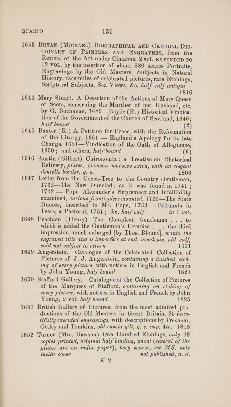 1643 BRYAN (MICHAEL) BIOGRAPHICAL AND CRITICAL Dic- TIONARY OF PAINTERS AND ENGRAVERS, from the Revival of the Art under Cimabue, 2 vol. EXTENDED TO 12 VoL. by the insertion of about 880 scarce Portraits, Kngravings by the Old Masters, Subjects in Natural History, facsimiles of celebrated pictures, rare Etchings, Scriptural Subjects, Sea Views, &amp;c. half calf antique 1816 1644 Mary Stuart. A Detection of the Actions of Mary Queen of Scots, concerning the Murther of her Husband, etc. by G. Buchanan, 1689—Baylie (R.) Historical Vindica- tion of the Government of the Church of Scotland, 1646; half bound (2) 1645 Baxter (R.) A Petition for Peace, with the Reformation of the Liturgy, 1661 — England’s Apology for its late Change, 1651—Vindication of the Oath of Allegiance, 1650 ; and others, half bound (6) 1646 Austin (Gilbert) Chironomia: a Treatise on Rhetorical Delivery, plates, crimson morocco extra, with an elegant dentelle border, g. e. 1806 1647 Letter from the Cocoa-Tree to the Country Gentleman, 1762—The New Dunciad: as it was found in 1741 ; 1742 — Pope Alexander’s Supremacy and Infallibility examined, curious frontispiece mounted, 1729—The State Dunees, inscribed to Mr. Pope, 1783 — Britannia in Tears, a Pastoral, 1751; &amp;c. half calf in 1 vol. 1648 Peacham (Henry) The Compleat Gentleman . . . to which is added the Gentleman’s Exercise . . . the third impression, much enlarged [by Thos. Blount], wants the engraved title and is imperfect at end, woodcuts, old calf, sold not subject to return 1661 1649 Angerstein. Catalogue of the Celebrated Collection of Pictures of J. J. Angerstein, containing a finished etch- ing of every picture, with notices in English and French by John Young, half bound 1823 1650 Stafford Gallery. Catalogue of the Collection of Pictures of the Marquess of Stafford, containing an etching of every picture, with notices in English and French by John Young, 2 vol. half bound 1825 1651 British Gallery of Pictures, from the most admired pro- ductions of the Old Masters in Great Britain, 25 beau- tifully executed engravings, with descriptions by Tresham, Ottley and Tomkins, old russia gilt, y. e. imp. 4to. 1818 1652 Turner (Mrs. Dawson) One Hundred Etchings, only 49 copies printed, original half binding, uncut (several of the plates are on india paper), very scarce, see MS. note inside cover not published, n. d. K 2