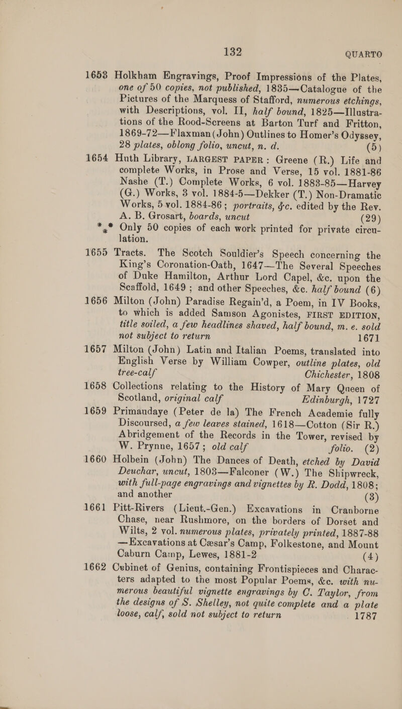 1653 Holkham Engravings, Proof Impressions of the Plates, one of 50 copies, not published, 18835—Catalogue of the Pictures of the Marquess of Stafford, numerous etchings, with Descriptions, vol. II, half bound, 1825—Illustra- tions of the Rood-Screens at Barton Turf and Fritton, 1869-72— F laxman (John) Outlines to Homer’s Odyssey, 28 plates, oblong folio, uncut, n. d. (5) 1654 Huth Library, LARGEST PAPER: Greene ( R.) Life and complete Works, in Prose and Verse, 15 vol. 1881-86 Nashe (T.) Complete Works, 6 vol. 1883-85— Harvey (G.) Works, 3 vol. 1884-5—Dekker (T.) Non-Dramatic Works, 5 vol. 1884-86; portraits, §c. edited by the Rey. A. B. Grosart, boards, uncut (29) *,* Only 50 copies of each work printed for private circu- lation. 1655 Tracts. The Scotch Souldier’s Speech concerning the King’s Coronation-Oath, 1647—-The Several Speeches of Duke Hamilton, Arthur Lord Capel, &amp;c. upon the Scaffold, 1649 ; and other Speeches, &amp;c. half bound (6) 1656 Milton (John) Paradise Regain’d, a Poem, in IV Books, to which is added Samson Agonistes, FIRST EDITION, title soiled, a few headlines shaved, half bound, m. e. sold not subject to return 1671 1657 Milton (John) Latin and Italian Poems, translated into English Verse by William Cowper, outline plates, old tree-calf Chichester, 1808 1658 Collections relating to the History of Mary Queen of Scotland, original calf Edinburgh, 1727 1659 Primaudaye (Peter de la) The French Academie fully Discoursed, a few leaves stained, 1618—Cotton (Sir R.) Abridgement of the Records in the Tower, revised by W. Prynne, 1657; old calf folio. (2) 1660 Holbein (John) The Dances of Death, etched by David Deuchar, uncut, 1803—Falconer (W.) The Shipwreck, with full-page engravings and vignettes by R. Dodd, 1808; and another (3) 1661 Pitt-Rivers (Lieut.-Gen.) Excavations in Cranborne Chase, near Rushmore, on the borders of Dorset and Wilts, 2 vol. numerous plates, privately printed, 1887-88 — Excavations at Cesar’s Camp, Folkestone, and Mount Caburn Camp, Lewes, 1881-2 (4) 1662 Cebinet of Genius, containing Frontispieces and Charac- ters adapted to the most Popular Poems, &amp;c. with nu- merous beautiful vignette engravings by C. Taylor, from the designs of S. Shelley, not quite complete and a plate loose, calf, sold not subject to return 1787