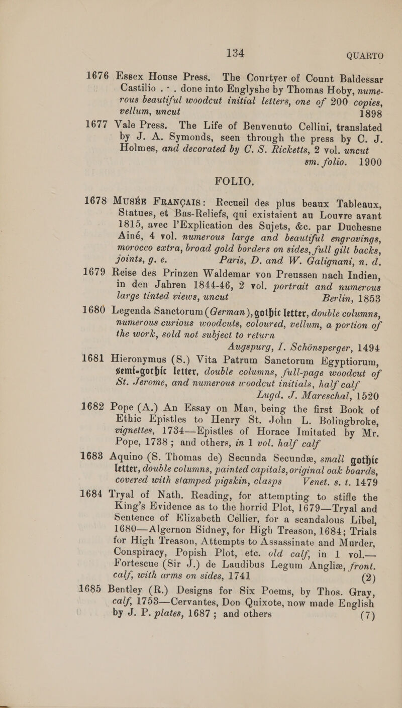 1676 Essex House Press, The Oourtyer of Count Baldessar Castilio .- . done into Englyshe by Thomas Hoby, nume- rous beautiful woodcut initial letters, one of 200 copies, vellum, uncut 1898 1677 Vale Press. The Life of Benvenuto Cellini, translated by J. A. Symonds, seen through the press by C. J. Holmes, and decorated by OC. 8. Ricketts, 2 vol. uncut sm. folio. 1900 FOLIO, 1678 MUSEE Francais: Recueil des plus beaux Tableaux, Statues, et Bas-Reliefs, qui existaient au Louvre avant 1815, avec lExplication des Sujets, &amp;c. par Duchesne Ainé, 4 vol. numerous large and beautiful engravings, morocco extra, broad gold borders on sides, full gilt backs, joints, g. é. Paris, D. and W. Galignani, n. d. 1679 Reise des Prinzen Waldemar von Preussen nach Indien, in den Jahren 1844-46, 2 vol. portrait and numerous large tinted views, uncut Berlin, 1853 1680 Legenda Sanctorum (German ), gothic letter, double columns, numerous curious woodcuts, coloured, vellum, a portion of the work, sold not subject to return Augspurg, I. Schénsperger, 1494 1681 Hieronymus (S.) Vita Patrum Sanctorum Kgyptiorum, semisgothic letter, dowble columns, full-page woodcut of St. Jerome, and numerous woodcut initials, half calf Lugd. J. Mareschal, 1520 1682 Pope (A.) An Essay on Man, being the first Book of Ethic Epistles to Henry St. John L. Bolingbroke, vignettes, 1734—Hpistles of Horace Imitated by Mr. Pope, 1738 ; and others, in 1 vol. half calf 1683 Aquino (S. Thomas de) Secunda Secunde, small gothic letter, double columns, painted capitals, original oak boards, covered with stamped pigskin, clasps Venet. s. t. 1479 1684 Tryal of Nath. Reading, for attempting to stifle the King’s Evidence as to the horrid Plot, 1679—Tryal and Sentence of Elizabeth Cellier, for a scandalous Libel, 1680—Algernon Sidney, for High Treason, 1684; Trials for High Treason, Attempts to Assassinate and Murder, Conspiracy, Popish Plot, ete. old calf, in 1 vol.— Fortescue (Sir J.) de Laudibus Legum Angliz, front. calf, with arms on sides, 1741 (2) 1685 Bentley (R.) Designs for Six Poems, by Thos. Gray, calf, 1753—Cervantes, Don Quixote, now made English by J. P. plates, 1687; and others (7)