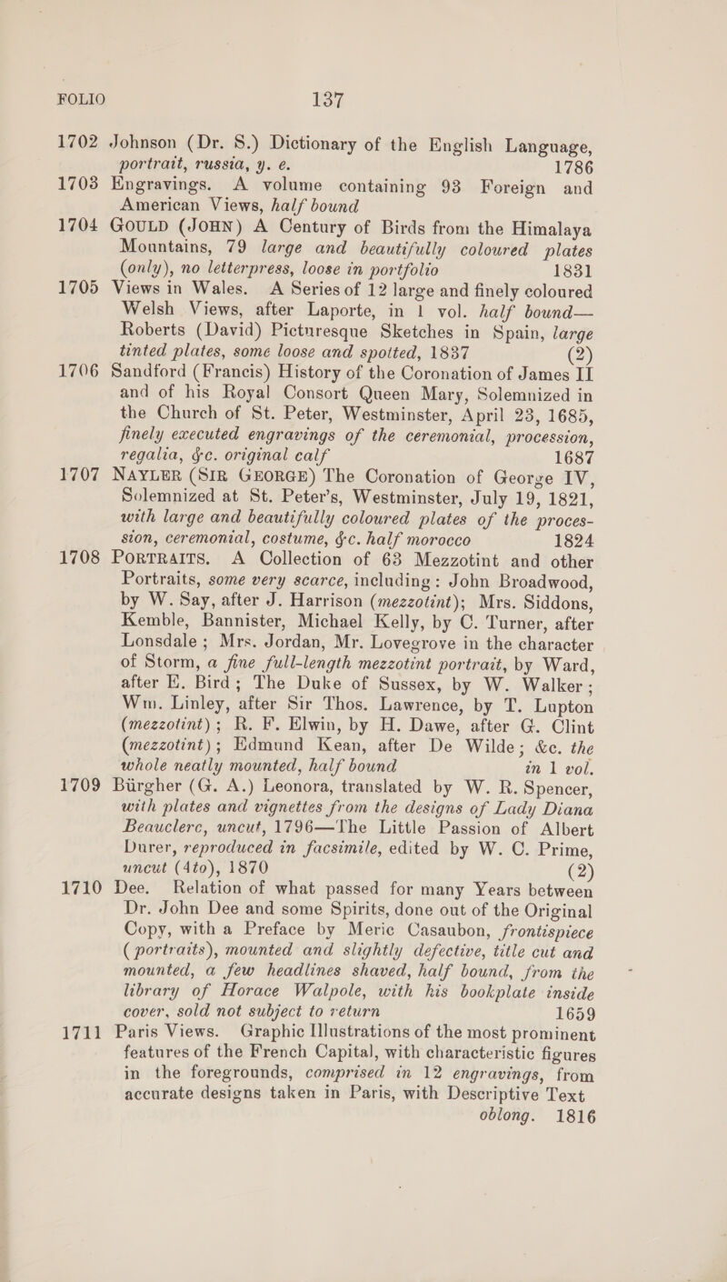 1702 17038 1704 1705 1706 1707 1708 1709 1710 1711 Johnson (Dr. 8.) Dictionary of the English Language, portratt, russia, y. é. 1786 Engravings. A volume containing 93 Foreign and American Views, half bound GOULD (JOHN) A Century of Birds from the Himalaya Mountains, 79 large and beautifully coloured plates (only), no letterpress, loose in portfolio 1831 Views in Wales. A Series of 12 large and finely coloured Welsh Views, after Laporte, in 1 vol. half bownd— Roberts (David) Picturesque Sketches in Spain, large tinted plates, some loose and spotted, 1837 Dy Sandford (Francis) History of the Coronation of James I and of his Royal Consort Queen Mary, Solemnized in the Church of St. Peter, Westminster, April 23, 1685, finely executed engravings of the ceremonial, procession, regalia, ge. original calf 1687 NAYLER (SIR GEORGE) The Coronation of George IV, Solemnized at St. Peter’s, Westminster, July 19, 1821, with large and beautifully coloured plates of the proces- ston, ceremonial, costume, gc. half morocco 1824 Portraits. A Collection of 63 Mezzotint and other Portraits, some very scarce, including: John Broadwood, by W. Say, after J. Harrison (mezzotint); Mrs. Siddons, Kemble, Bannister, Michael Kelly, by C. Turner, after Lonsdale; Mrs. Jordan, Mr. Lovegrove in the character of Storm, a fine full-length mezzotint portrait, by Ward, after HK. Bird; The Duke of Sussex, by W. Walker; Ww. Linley, after Sir Thos. Lawrence, by T. Lupton (mezzotint); R. F. Elwin, by H. Dawe, after G. Clint (mezzotint); Edmund Kean, after De Wilde; &amp;c. the whole neatly mounted, half bound zn 1 vol. Burgher (G. A.) Leonora, translated by W. R. Spencer, with plates and vignettes from the designs of Lady Diana Beauclerc, uncut, 1796—The Little Passion of Albert Durer, reproduced in facsimile, edited by W. C. Prime, uncut (4to), 1870 (2) Dee. Relation of what passed for many Years between Dr. John Dee and some Spirits, done out of the Original Copy, with a Preface by Meric Casaubon, frontispiece ( portraits), mounted and slightly defective, title cut and mounted, a few headlines shaved, half bound, from the library of Horace Walpole, with his bookplate inside cover, sold not subject to return 1659 Paris Views. Graphic Illustrations of the most prominent features of the French Capital, with characteristic figures in the foregrounds, comprised in 12 engravings, from accurate designs taken in Paris, with Descriptive Text oblong. 1816