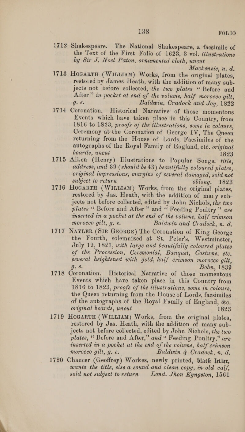 Lass FOLIO 1712 Shakespeare. The National Shakespeare, a facsimile of the Text of the First Folio of 1623, 3 vol. cllustrations by Sir J. Noel Paton, ornamented cloth, uncut Mackenzie, n. d. 1713 HogartH (WILLIAM) Works, from the original plates, restored by James Heath, with the addition of many sub- jects not before collected, the two plates “ Before and After” in pocket at end of the volume, half morocco gilt, g. @. Baldwin, Cradock and Joy, 1822 1714 Coronation. Historical Narrative of those momentous Events which have taken place in this Country, from 1816 to 1823, proofs of the illustrations, some in colours, Ceremony at the Coronation of George IV, The Queen returning from the House of Lords, Facsimiles of the autographs of the Royal Family of England, ete. original boards, uncut 1823 1715 Alken (Henry) Illustrations to Popular Songs, title, address, and 39 (should be 43) beautifully coloured plates, original impressions, margins of several damaged, sold not subject to return oblong. 1823 1716 HoGartH (WiLLIAmM) Works, from the original plates, restored by Jas. Heath, with the addition of many sub- jects not before collected, edited by John Nichols, the two plates “ Before and After” and “ Feeding Poultry” are enserted in a pocket at the end of the volume, half crimson morocco gilt, g. é. Baldwin and Cradock, n. d. 1717 NAYLER (SiR GEORGE) The Coronation of King George the Fourth, solemnized at St. Peter’s, Westminster, July 19, 1821, with large and beautifully coloured plates of the Procession, Ceremonial, Banquet, Costume, etc. several heightened with gold, half crimson morocco gilt, g. @. Bohn, 1839 1718 Coronation. Historical Narrative of those momentous Events which have taken place in this Country from 1816 to 1828, proofs of the illustrations, some in colours, the Queen returning from the House of Lords, facsimiles of the autographs of the Royal Family of England, &amp;c. original boards, uncut 1823 1719 HoGartH (WILLIAM) Works, from the original plates, restored by Jas. Heath, with the addition of many sub- jects not before collected, edited by John Nichols, the two plates, “ Before and After,” and “ Feeding Poultry,” are inserted in a pocket at the end of the volume, half crimson morocco gilt, g. é. Baldwin &amp; Cradock, n. d. 1720 Chaucer (Geoffrey) Workes, newly printed, biack letter, wants the title, else a sound and clean copy, in old calf, sold not subject toreturn Lond. Jhon Kyngston, 1561