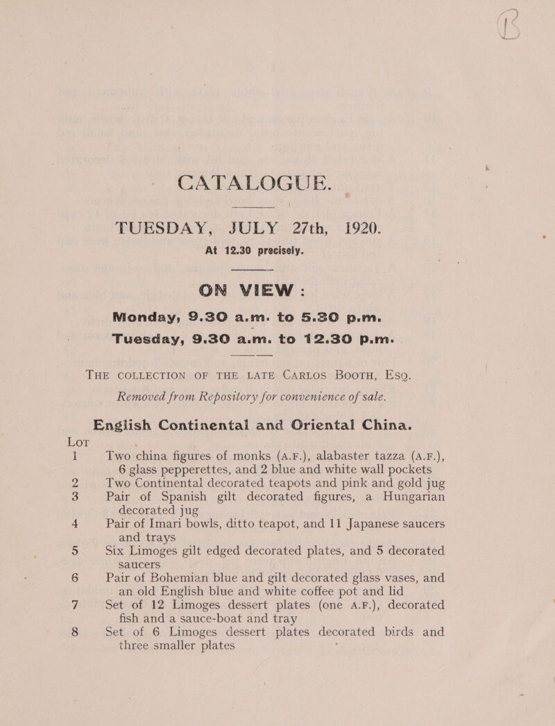 CATALOGUE. TURSDAY, JULY 27th, 1920. At 12.30 precisely.  ON VIEW: Monday, 9.30 a.m. to 5.30 p.m. Tuesday, 9.30 a.m. to 12.30 p.m. THE COLLECTION OF THE LATE CaRLos Boortu, Eso. Removed from Repository for convenience of sale. English Continental and Oriental China. Lor , Two china figures of monks (A.F.), alabaster tazza (A.F.), 6 glass pepperettes, and 2 blue and white wall pockets Two Continental decorated teapots and pink and gold jug Pair of Spanish gilt decorated figures, a Hungarian decorated jug Pair of Imari bowls, ditto teapot, and 11 Japanese saucers and trays Six Limoges gilt edged decorated plates, and 5 decorated saucers Pair of Bohemian blue and gilt decorated glass vases, and an old English blue and white coffee pot and lid Set of 12 Limoges dessert plates (one A.F.), decorated fish and a sauce-boat and tray 8 Set of 6 Limoges dessert plates tenet ated birds and three smaller plates OPI ise aay, SseeeeiCO) | No) aa SJ